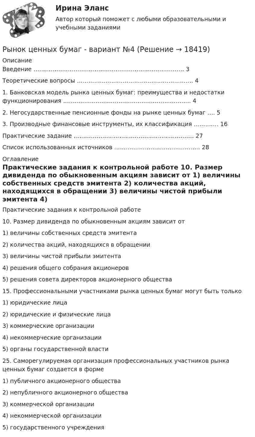     
          Описание
            Введение ……………………………………………………………………. 3   Теоретические вопросы ……………………………………………………. 4   1. Банковская модель рынка ценных бумаг: преимущества и недостатки функционирования …………………………………………………………. 4   2. Негосударственные пенсионные фонды на рынке ценных бумаг …. 5   3. Производные финансовые инструменты, их классификация …………. 16   Практические задание ……………………………………………………… 27   Список использованных источников ………………………………………  28  
          Оглавление
           Практические задания к контрольной работе            10. Размер дивиденда по обыкновенным акциям зависит от 1) величины собственных средств эмитента 2) количества акций, находящихся в обращении 3) величины чистой прибыли эмитента 4) решения общего собрания акционеров 5) решения совета директоров акционерного общества 15. Профессиональными участниками рынка ценных бумаг могут быть только 1) юридические лица 2) юридические и физические лица 3) коммерческие организации 4) некоммерческие организации 5) органы государственной власти        25. Саморегулируемая организация профессиональных участников рынка ценных бумаг создается в форме 1) публичного акционерного общества 2) непубличного акционерного общества 3) коммерческой организации 4) некоммерческой организации 5) государственного учреждения    
            
            
            Рынок ценных бумаг вариант 2Рынок ценных бумаг - вариант №4 💯 Рынок ценных бумаг (все ответы на тест Синергия / МТИ / МосАП, декабрь 2022)💯 Рынок ценных бумаг (все ответы на тест Синергия / МТИ / МосАП, июль 2022)⭐ Рынок ценных бумаг (все ответы на тест Синергия / МТИ / МосАП, июнь 2022)💯 Рынок ценных бумаг (все ответы на тест Синергия / МТИ / МосАП, ноябрь 2022)💯 Рынок ценных бумаг (все ответы на тест Синергия / МТИ / МосАП, сентбярь 2022)Рынок ценных бумагРынок ценных бумаг РЫНОК ЦЕННЫХ БУМАГ 2022 СИНЕРГИЯ ОТВЕТЫ Рынок ценных бумаг / 63 вопроса✅ Рынок ценных бумаг 63 вопроса СИНЕРГИЯ МТИ 2022✅ Рынок ценных бумаг 63 вопроса СИНЕРГИЯ МТИ 2022✅ Рынок ценных бумаг 66 вопросов СИНЕРГИЯ МТИ 2022