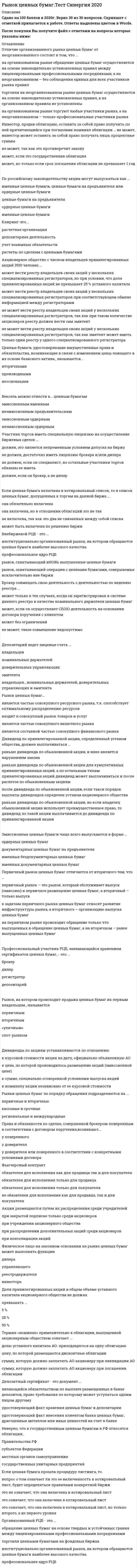    
          Описание
          Сдано на 100 баллов в 2021г. Верно 30 из 30 вопросов.Скриншот с отметкой прилагается к работе. Ответы выделены цветомПосле покупки Вы получите файл с ответами на вопросы которые указаны ниже: 
          Оглавление
          1. Участник торгов иметь специальную лицензию на осуществление биржевых сделок ...должен, это является непременным условием допуска на биржуне должен, достаточно иметь лицензию брокера и/или дилеране должен, если он специалист, но остальные участники торгов обязаны ее иметьдолжен, если он брокер, а не дилер2. Только организованным может быть … рынок   первичныйсрочныйбиржевойвторичный3. Невозможно совмещение таких видов профессиональной деятельности на рынке ценных бумаг, как деятельность …брокера и управляющегодепозитария и брокерарегистратора и клиринговой организациидепозитария и организатора торговли4. Наиболее распространенным методом расчета фондовых индексов, позволяющим учесть масштабы компаний-эмитентов и объем торговли их акциями, является метод...средней арифметическойсредней геометрическойсредней арифметической взвешенной5. Клиринг – это …учет взаимных обязательствдепозитарная деятельностьрасчетная организациярасчеты по сделкам с ценными бумагами6. Если ценная бумага включена в котировальный список, то в список ценных бумаг, допущенных к торгам на данной бирже.....она обязательно включенаона включена, но в отношении облигаций это не такне включена, так как это два не связанных между собой спискаможет быть включена по решению биржи7. Неверно, что к государственным ценным бумагам в РФ относятся облигации..Правительства РФсубъектов Федерацииместных органов самоуправлениягосударственных унитарных предприятий8. Организованный РЦБ - это ...обращение ценных бумаг на основе твердых и устойчивых гравия между лицензированными профессиональными посредникамиторговля ценными бумагами на фондовых биржахинституционально организованный рынок, на котором обращаются ценные бумаги наиболее высокого качествапрофессиональнее ядро РЦБ9. Профессиональный участник РЦБ. осуществляющий расчеты по сделкам с ценными бумагами. - это..регистратордепозитарийклиринговая организациядилер10. Дивиденд по привилегированной акции, определенный уставом общества, должен выплачиваться ...раньше дивиденда по обыкновенной акции, и иное является нарушением законараньше дивиденда по обыкновенной акции для кумулятивных привилегированных акций, а по остальным типам привилегированных акций дивиденд может выплачиваться и после распетое по обыкновенным акциямпосле дивиденда по обыкновенной акции, если такси порядок выплаты дивидендов определен уставом акционерного обществараньше дивиденда по обыкновенной акции, но если владелец обыкновенной акции использует преимущественное право, то дивиденд по такой акции выплачивается до дивиденда по привилегированной акции11. Брокерская деятельность в России может осуществляться на основании договоров... и комиссиикоммерческой концессии порученияпоручительства, порученияпоручительствапоручения12. Неверно, что … относится к специфическим функциям рынка ценных бумагфункция хеджирования, т.е. страхования ценовых и финансовых рисков,ценовая функция, обеспечивающая процесс формирования рыночных цен,функция перераспределения капиталов между отраслями и сферами экономикифункция финансирования дефицита госбюджета на неинфляционной основе13. Передать ценные бумаги инвестора в залог при наличии поручения инвестора брокер…не может, т.к. это разрешается только для инвесторов – юридических лицможетне может, т.к. такую сделку осуществляет дилер, а не брокерне может, т.к. на такие операции брокер должен иметь специальное разрешение14. Акции … погашения   не имеют конкретного срокамогут в зависимости от условий выпуска иметь конкретный срокимеют конкретный срок15. Неверно, что индексы рынка ценных бумаг можно применить.для оценки показателей управляемых портфелейдля оценки темпов инфляциидля оценки причин, воздействующих на изменение цен акцийв качестве базового средства для индексных фьючерсовдля оценки состояния экономики в целом16. По российскому законодательству акции могут выпускаться как …   именные ценные бумаги, ценные бумаги на предъявителя или ордерные ценные бумагиценные бумаги на предъявителяордерные ценные бумагиименные ценные бумаги17. Рынок ценных бумаг...является частью совокупного ресурсного рынка, т.к. способствует оптимальному распределению ресурсоввходит в совокупный рынок товаров и услугявляется частью совокупного валютного рынкаявляется составной частью совокупного финансового рынка18. В отличие от дилера брокер …   является посредником, в то время как дилер – это покупательполучает комиссионные, тогда как дилер – заработную платузаключает сделки по поручению и за счет клиентов, тогда как дилер – от своего имени, за свой счет, на свой страх и рискявляется продавцом, в то время как дилер – это посредник19. Рынки ценных бумаг по порядку обращения подразделяются на ...первичные и вторичныекассовые и срочныерегиональные и международные20. Листинг - это...список членов фондовой биржисписок фирм, акции которых котируются на ФОНДОВОЙ биржепроцесс котировки акцийпроцедура допуска ценных бумаг к торгам на ФОНДОВОЙ бирже21. Депозитный сертификат - это документ....являющийся обязательством по выплате размещенных в банке депозитов, право требования по которому может уступаться одним лицом другомуудостоверяющий факт хранения ценных бумаг в депозитарииудостоверяющий факт внесения клиентом банка ценных бумаг, драгоценных металлов или иных ценностей на счет в банке22. Профессиональный участник РЦБ, занимающийся хранением сертификатов ценных бумаг, - это ...брокердилеррегистратордепозитарий23. Вторичный рынок ценных бумаг - это отношения, складывающиеся ... ценных бумагпри приобретении инвесторомво время эмиссиимежду эмитентами и владельцамив процессе обращения24. Если инвестор – физическое лицо заключил с коммерческим банком договор банковского вклада в форме публичного договора, и при этом ему был выдан документ, представляющий собой ценную бумагу, то этот документ должен называться …сберегательной книжкой на предъявителясберегательным сертификатомименной сберегательной книжкойдепозитным сертификатомкредитным договором25. Брокер совмещать свою деятельность с деятельностью по ведению реестра ...может только в тех случаях, когда он зарегистрирован в системе данного реестра в качестве номинального держателя ценных бумагможет, если он осуществляет СБОЮ деятельность на основании договора поручения с клиентомможет без ограниченийне может, такое совмещение недопустимо26. Отличие организованного рынка ценных бумаг от неорганизованного состоит в том, что …   на организованном рынке обращение ценных бумаг осуществляется на основе законодательно установленных правил между лицензированными профессиональными посредниками, а на неорганизованном – без соблюдения единых для всех участников рынка правилторговля на неорганизованном рынке ценных бумаг осуществляется на основе законодательно установленных правил, а на организованном правила не установленына организованном рынке торгуют любые участники рынка, а на неорганизованном – только профессиональные участники рынка27. … ценные бумаги предусматривают возможность передачи прав, удостоверяемых ими, другим лицам с минимальными ограничениямиПредъявительскиеОрдерныеИменные28. Рынок, на котором происходит продажа ценных бумаг их первым владельцам., называетсяпервичнымвторичным«уличным»спот-рынком29. Эмитентом депозитного сертификата может быть..любое юридическое лице в том числе и некоммерческая организациятолько коммерческая организациялюбой банктолько Сберегательный банк РФ30. Неверно, что к видам профессиональной деятельности на рынке ценных бумаг относится ..эмиссионная деятельностьдеятельность по ведению реестра владельцев ценных бумагдеятельность по управлению ценными бумагамидеятельность по определению взаимных обязательств 
            
            
            Рынок ценных бумаг.Тест Синергия 2021г (100 баллов)Рынок ценных бумаг (Тест с ответами МОИ / Синергия)Рынок ценных бумаг (тест с ответами Синергия)Самая высокая частота воспроизведения звука равна … дискретизацииСамая представительная международная организация, культивирующая борьбу на руках, Всемирная любительская федерация армспорта (WAF), была основана в …Самоопределение и профессиональная ориентация обучающихся ОТВЕТЫ.Синергия Тест 100 балловСамоопределение и профессиональная ориентация обучающихся.Тест Синергия 2020г на 100балловРусский язык СОО (ДО, СпДО, ПНК, КП, ПДО, 2 часть)Русский язык СОО (ДО, СпДО, ПНК, КП, ПДО, 2 часть). 2Русский язык СОО (ДО, СпДО, ПНК, КП, ПДО, 2 часть). 3Русский язык СОО (ДО, СпДО, ПНК, КП, ПДО, 2 часть). 4РУССКИЯ ЯЗЫК С МЕТОДИКОЙ ПРЕПОДАВАНИЯ ТЕСТ 3 НСПКРынок некоторого товара представлен следующими функциями спроса и предложения: Qd=600-35p, Qs=100+100p, где Qd-величина спроса, Qs-величина предложения, р-рыночная цена. правительство установило на данный товар фиксированную цену в 10% выше…Рынок ценных бумаг.Тест Синергия