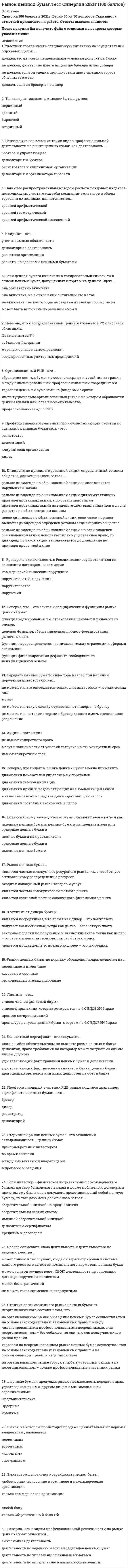     
          Описание
          1.        Проценты по корпоративным облигациям устанавливаются по отношению … к курсовой стоимости облигации на дату, официально объявленную АО к номиналу облигации независимо от ее курсовой стоимости к цене, по которой производилось размещение облигаций к сумме, специально оговоренной условиями выпуска облигаций 2.        Права и обязанности по сделке, совершенной брокером-поверенным в соответствии с договором поручения, возникают … у доверителя у доверителя или поверенного в соответствии с конкретными условиями договора у поверенного 3.        Деятельностью по организации торговли на РЦБ признается … только деятельность фондовой биржи только сочетание деятельности фондовой биржи, депозитарной деятельности и клиринга предоставление любых услуг профессиональным участникам РЦБ предоставление услуг, непосредственно способствующих заключению гражданско-правовых сделок с ценными бумагами между участниками РЦБ         4.        Профессиональный участник РЦБ, осуществляющий расчеты по сделкам с ценными бумагами, – это … дилер депозитарий регистратор клиринговая организация 5.        Если дилер от своего имени, но по поручению клиента продал именные акции, принадлежащие клиенту, то тогда … права и обязанности по этой сделке возникают непосредственно у клиента дилер пошел на нарушения правил, так как он не мог продать именные акции клиента отсвоего имени, даже при наличии поручения клиента     права и обязанности по этой сделке возникают у дилера дилер пошел на нарушения правил, так как он вообще не имеет права исполнять поручения клиентов 6.        Организованный РЦБ – это … *профессиональное ядро РЦБ обращение ценных бумаг на основе твердых и устойчивых правил междулицензированными профессиональными посредниками           торговля ценными бумагами на фондовых биржах институционально организованный рынок, на котором обращаются ценные бумаги наиболее высокого качества 7.        Листинг – это … список фирм, акции которых котируются на фондовой бирже процедура допуска ценных бумаг к торгам на фондовой бирже процесс котировки акций список членов фондовой биржи 8.        Только организованным может быть … рынок вторичный срочный биржевой первичный  9.        Брокерская деятельность в России может осуществляться на основании договоров … и комиссии поручительства, поручения коммерческой концессии, поручения поручительства поручения 10.      Депозитарий ведет лицевые счета … эмитента владельцев, номинальных держателей, доверительных управляющих и эмитентаноминальных держателейдоверительных управляющих владельцев  11.      Профессиональная деятельность на рынке ценных бумаг в Российской Федерации регламентируется … Федеральным законом «О рынке ценных бумаг» Федеральным законом «Об акционерных обществах» Гражданским кодексом РФ   
            
            
            Рынок ценных бумаг (Тест с ответами МОИ / Синергия)Рынок ценных бумаг (тест с ответами Синергия)Самая высокая частота воспроизведения звука равна … дискретизацииСамая представительная международная организация, культивирующая борьбу на руках, Всемирная любительская федерация армспорта (WAF), была основана в …Самоопределение и профессиональная ориентация обучающихся ОТВЕТЫ.Синергия Тест 100 балловСамоопределение и профессиональная ориентация обучающихся.Тест Синергия 2020г на 100балловСамоопределение и профессиональная ориентация учащихся (тест с ответами Синергия)Русский язык СОО (ДО, СпДО, ПНК, КП, ПДО, 2 часть). 2Русский язык СОО (ДО, СпДО, ПНК, КП, ПДО, 2 часть). 3Русский язык СОО (ДО, СпДО, ПНК, КП, ПДО, 2 часть). 4РУССКИЯ ЯЗЫК С МЕТОДИКОЙ ПРЕПОДАВАНИЯ ТЕСТ 3 НСПКРынок некоторого товара представлен следующими функциями спроса и предложения: Qd=600-35p, Qs=100+100p, где Qd-величина спроса, Qs-величина предложения, р-рыночная цена. правительство установило на данный товар фиксированную цену в 10% выше…Рынок ценных бумаг.Тест СинергияРынок ценных бумаг.Тест Синергия 2020
