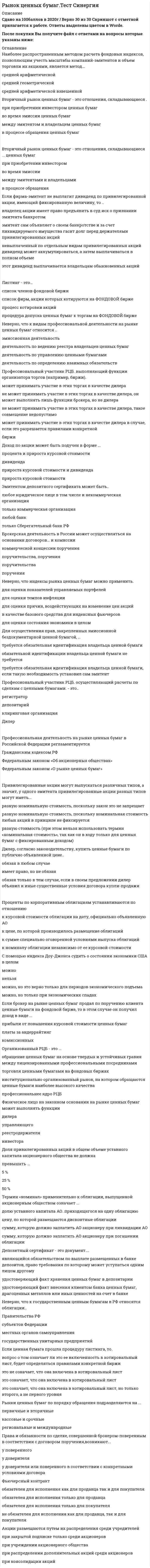    
          Описание
          Сдано на 100 баллов в 2020г. Верно 30 из 30 вопросов. Скриншот с отметкой прилагается к работе. Ответы выделены цветом в Worde.После покупки Вы получите файл с ответами на вопросы которые указаны ниже: 
          Оглавление
          Отличие организованного рынка ценных бумаг от неорганизованного состоит в том, что …    на организованном рынке обращение ценных бумаг осуществляется на основе законодательно установленных правил между лицензированными профессиональными посредниками, а на неорганизованном – без соблюдения единых для всех участников рынка правил торговля на неорганизованном рынке ценных бумаг осуществляется на основе законодательно установленных правил, а на организованном правила не установлены на организованном рынке торгуют любые участники рынка, а на неорганизованном – только профессиональные участники рынкаИнвестор, продав облигацию, оставить за собой право получить по ней причитающийся при погашении номинал облигации …   не может, инвестор может оставить за собой право получать лишь процентные суммы не может, так как это противоречит закону может, если это государственная облигация может, но только если срок погашения облигации не превышает 1 год По российскому законодательству акции могут выпускаться как …    именные ценные бумаги, ценные бумаги на предъявителя или ордерные ценные бумаги ценные бумаги на предъявителя ордерные ценные бумаги именные ценные бумагиКлиринг-это... расчетная организация депозитарная деятельность учет взаимных обязательств расчеты по сделкам с ценными бумагамиАкционерное общество с числом владельцев привилегированных акций 1500 человек …    может вести реестр владельцев своих акций у нескольких специализированных регистраторов, но при условии, что доля привилегированных акций не превышает 25 % уставного капитала может вести реестр владельцев своих акций у нескольких специализированных регистраторов при соответствующем обмене информацией между регистраторами не может вести реестр владельцев своих акций у нескольких специализированных регистраторов, так как при таком количестве акционеров реестр должен вести сам эмитент не может вести реестр владельцев своих акций у нескольких специализированных регистраторов, так как эмитент может иметь только один реестр у одного специализированного регистратораЦенные бумаги, удостоверяющие имущественные права и обязательства, возникающие в связи с изменением цены лежащего в их основе базисного актива., называются... вторичными производными неосновными Вексель можно отнести к... ценным бумагам эмиссионным именным неэмиссионным предъявительским эмиссионным ордерным неэмиссионным ордернымУчастник торгов иметь специальную лицензию на осуществление биржевых сделок ... должен, это является непременным условием допуска на биржу не должен, достаточно иметь лицензию брокера и/или дилера не должен, если он специалист, но остальные участники торгов обязаны ее иметь должен, если он брокер, а не дилер Если ценная бумага включена в котировальный список, то в список ценных бумаг, допущенных к торгам на данной бирже..... она обязательно включена она включена, но в отношении облигаций это не так не включена, так как это два не связанных между собой списка может быть включена по решению биржиВнебиржевой РЦБ - это ... институционально организованный рынок, на котором обращаются ценные бумаги наиболее высокого качества профессиональное ядро РЦБ рынок, схватывающий вНОВЬ выпушенные ценные бумаги рынок, охватывающий операции с ценными бумагами, совершаемые исключительно вне биржиБрокер совмещать свою деятельность с деятельностью по ведению реестра ... может только в тех случаях, когда он зарегистрирован в системе данного реестра в качестве номинального держателя ценных бумаг может, если он осуществляет СБОЮ деятельность на основании договора поручения с клиентом может без ограничений не может, такое совмещение недопустимо Депозитарий ведет лицевые счета ... владельцев номинальных держателей доверительных управляющих эмитента владельцев., номинальных держателей, доверительных управляющих и эмитентаРынок ценных бумаг... является частью совокупного ресурсного рынка, т.к. способствует оптимальному распределению ресурсов входит в совокупный рынок товаров и услуг является частью совокупного валютного рынка является составной частью совокупного финансового рынкаДивиденд по привилегированной акции, определенный уставом общества, должен выплачиваться ... раньше дивиденда по обыкновенной акции, и инее является нарушением закона раньше дивиденда по обыкновенной акции для кумулятивных привилегированных акций, а по остальным типам привилегированных акций дивиденд может выплачиваться и после распетое по обыкновенным акциям после дивиденда по обыкновенной акции, если такси порядок выплаты дивидендов определен уставом акционерного общества раньше дивиденда по обыкновенной акции, но если владелец обыкновенной акции использует преимущественное право, то дивиденд по такой акции выплачивается до дивиденда по привилегированной акции Эмиссионные ценные бумаги чаще всего выпускаются в форме …    ордерных ценных бумаг документарных ценных бумаг на предъявителя именных бездокументарных ценных бумаг именных документарных ценных бумагПервичный рынок ценных бумаг отличается от вторичного тем, что …    первичный рынок – это рынок, который обслуживает выпуск (эмиссию) и первичное размещение ценных бумаг, а вторичный – только выпуск к задачам первичного рынка ценных бумаг относят развитие инфраструктуры рынка, а вторичного – организацию выпуска ценных бумаг на первичном рынке происходит обращение только что выпущенных в обращение ценных бумаг, а на вторичном – ранее выпущенных ценных бумаг Профессиональный участник РЦБ, занимающийся хранением сертификатов ценных бумаг, - это ... брокер дилер регистратор депозитарий Рынок, на котором происходит продажа ценных бумаг их первым владельцам., называется первичным вторичным «уличным» спот-рынком Дивиденды по акциям устанавливаются по отношению к курсовой стоимости акции на дату, официально объявленную АО к цене, по которой производилось размещение акций (эмиссионной цене) к сумме, специально сговоренной условиями выпуска акций к номиналу акции независимо от ее курсовой стоимостиРынки ценных бумаг по порядку обращения подразделяются на ... первичные и вторичные кассовые и срочные региональные и международныеПрава и обязанности по сделке, совершенной брокером-поверенным в соответствии с договором поручения,возникают... у поверенного у доверителя у доверителя или поверенного в соответствии с конкретными условиями договораФьючерсный контракт обязателен для исполнения как для продавца так и для покупателя обязателен для исполнения только для продавца обязателен для исполнения только для покупателя не обязателен для исполнения как для продавца, так и для покупателяАкции размещаются путем их распределения среди учредителей при закрытой подписке только среди акционеров при учреждении акционерного общества при распределении дополнительных акций среди акционеров при консолидации акцийФизическое лицо на законном основании на рынке ценных бумаг может выполнять функции дилера управляющего реестродержателя инвестораДоля привилегированных акций в общем объеме уставного капитала акционерного общества не должна превышать ... 5 % 25 % 50 %Термин «номинал» применительно к облигации, выпущенной акционерным обществом означает ... долю уставного капитала АО. приходящегося на одну облигацию цену, по которой размещаются дисконтные облигации сумму, которую должно заплатить АО акционеру при ликвидации АО сумму, которую должно заплатить АО акционеру при погашении облигацииДепозитный сертификат - это документ.... являющийся обязательством по выплате размещенных в банке депозитов, право требования по которому может уступаться одним лицом другому удостоверяющий факт хранения ценных бумаг в депозитарии удостоверяющий факт внесения клиентом банка ценных бумаг, драгоценных металлов или иных ценностей на счет в банкеНеверно, что к государственным ценным бумагам в РФ относятся облигации.. Правительства РФ субъектов Федерации местных органов самоуправления государственных унитарных предприятийЕсли ценная бумага прошла процедуру листинга, то. вопрос о том означает ли это ее включенность в котировальный лист, будет определяться правилами конкретной биржи это не означает, что она включена в котировальный лист это означает, что она включена в котировальный лист это означает, что она включена в котировальный лист, но только второго, а не первого уровняОрганизованный РЦБ - это ... обращение ценных бумаг на основе твердых и устойчивых гравия между лицензированными профессиональными посредниками торговля ценными бумагами на фондовых биржах институционально организованный рынок, на котором обращаются ценные бумаги наиболее высокого качества профессиональнее ядро РЦБ   
            
            
            Рынок ценных бумаг.Тест Синергия 2020Рынок ценных бумаг.Тест Синергия 2021г (100 баллов)Рынок ценных бумаг (Тест с ответами МОИ / Синергия)Рынок ценных бумаг (тест с ответами Синергия)Самая высокая частота воспроизведения звука равна … дискретизацииСамая представительная международная организация, культивирующая борьбу на руках, Всемирная любительская федерация армспорта (WAF), была основана в …Самоопределение и профессиональная ориентация обучающихся ОТВЕТЫ.Синергия Тест 100 балловРусский язык с методикой тест 2Русский язык СОО (ДО, СпДО, ПНК, КП, ПДО, 2 часть)Русский язык СОО (ДО, СпДО, ПНК, КП, ПДО, 2 часть). 2Русский язык СОО (ДО, СпДО, ПНК, КП, ПДО, 2 часть). 3Русский язык СОО (ДО, СпДО, ПНК, КП, ПДО, 2 часть). 4РУССКИЯ ЯЗЫК С МЕТОДИКОЙ ПРЕПОДАВАНИЯ ТЕСТ 3 НСПКРынок некоторого товара представлен следующими функциями спроса и предложения: Qd=600-35p, Qs=100+100p, где Qd-величина спроса, Qs-величина предложения, р-рыночная цена. правительство установило на данный товар фиксированную цену в 10% выше…