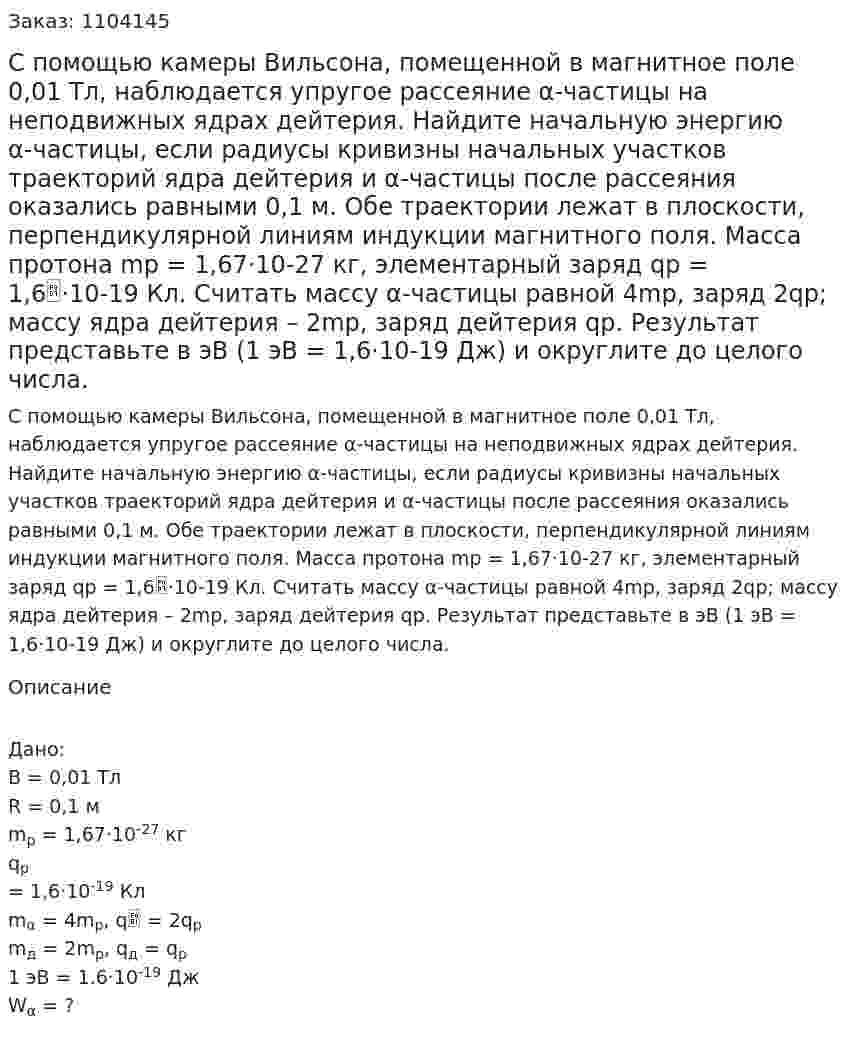 С помощью камеры Вильсона, помещенной в магнитное поле 0,01 Тл, наблюдается упругое рассеяние α-частицы на неподвижных ядрах дейтерия. Найдите начальную энергию α-частицы, если радиусы кривизны начальных участков траекторий ядра дейтерия и α-частицы после рассеяния оказались равными 0,1 м. Обе траектории лежат в плоскости, перпендикулярной линиям индукции магнитного поля. Масса протона mp = 1,67·10-27 кг, элементарный заряд qp = 1,6·10-19 Кл. Считать массу α-частицы равной 4mp, заряд 2qp; массу ядра дейтерия – 2mp, заряд дейтерия qp. Результат представьте в эВ (1 эВ = 1,6·10-19 Дж) и округлите до целого числа. 