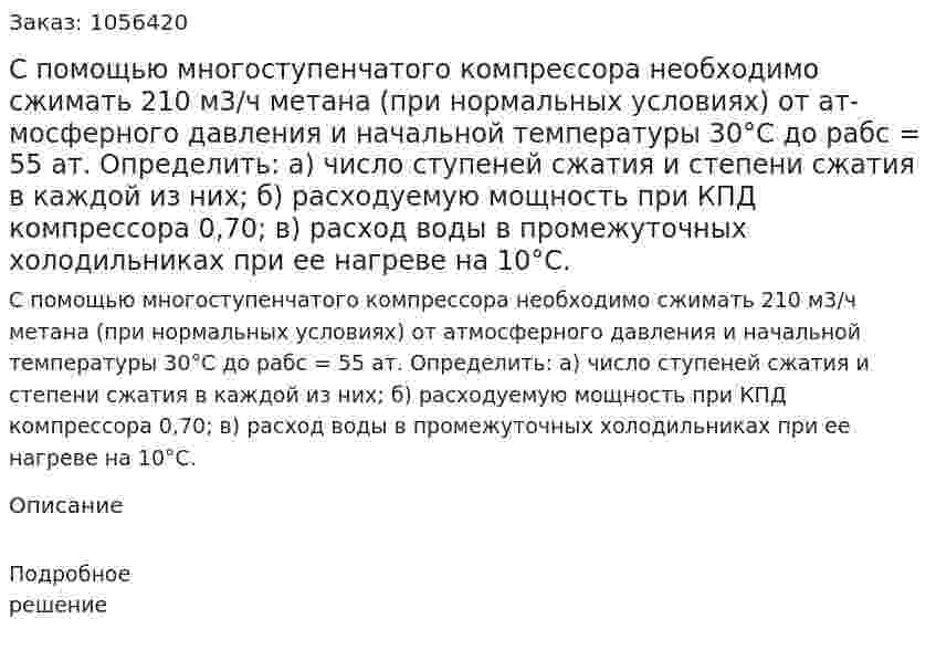 С помощью многоступенчатого компрессора необ­ходимо сжимать 210 м3/ч метана (при нормальных условиях) от ат­мосферного давления и начальной температуры 30°С до рабс = 55 ат. Определить: а) число ступеней сжатия и степени сжатия в каждой из них; б) расходуемую мощность при КПД компрессора 0,70; в) расход воды в промежуточных холодильниках при ее нагреве на 10°С. 
