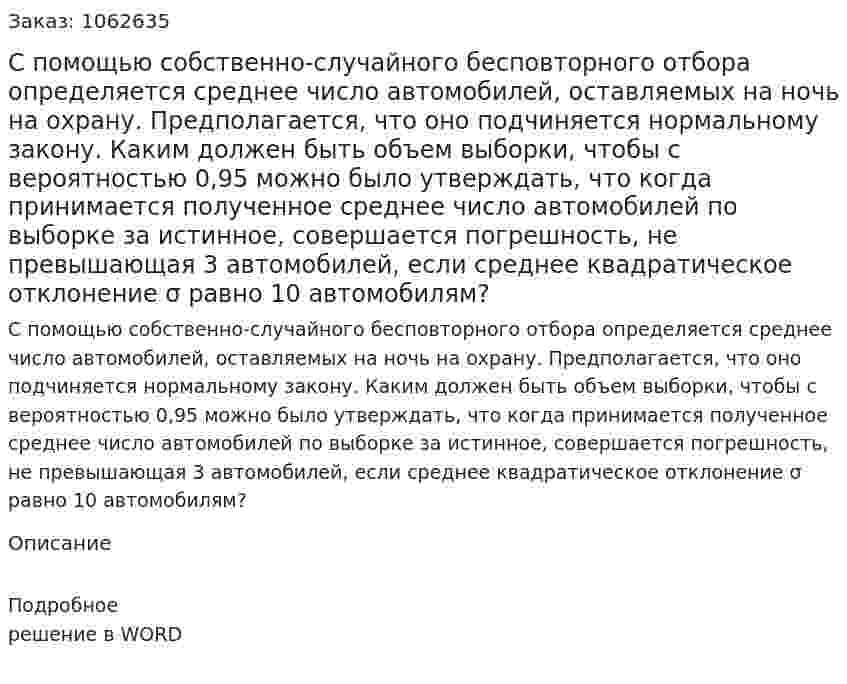 С помощью собственно-случайного бесповторного отбора определяется среднее число автомобилей, оставляемых на ночь на охрану. Предполагается, что оно подчиняется нормальному закону. Каким должен быть объем выборки, чтобы с вероятностью 0,95 можно было утверждать, что когда принимается полученное среднее число автомобилей по выборке за истинное, совершается погрешность, не превышающая 3 автомобилей, если среднее квадратическое отклонение σ равно 10 автомобилям? 