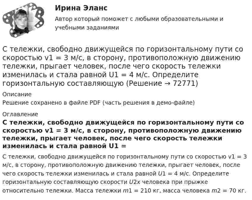     
            Описание
            Решение сохранено в файле PDF (часть решения в демо-файле) 
            Оглавление
            С тележки, свободно движущейся по горизонтальному пути со скоростью v1 = 3 м/с, в сторону, противоположную движению тележки, прыгает человек, после чего скорость тележки изменилась и стала равной U1 = 4 м/с. Определите горизонтальную составляющую скорости U2x человека при прыжке относительно тележки. Масса тележки m1 = 210 кг, масса человека m2 = 70 кг.  
            
            
            С тележки, свободно движущейся по горизонтальному пути со скоростью U1 = 3 м/с, в сторону, противоположную движению тележки, прыгает человек, после чего скорость тележки изменилась и стала равной U2 = 4 м/с. Определите горизонтальную С тележки, свободно движущейся по горизонтальному пути со скоростью v1 = 3 м/с, в сторону, противоположную движению тележки, прыгает человек, после чего скорость тележки изменилась и стала равной U1 = 4 м/с. Определите горизонтальную составляющуюС тележки, свободно движущейся по горизонтальному пути со скоростью v1=3м/с, в сторону, противоположную движению тележки, прыгает человек, после чего скорость тележки изменилась и стала равной u1=4м/с. Определить С тележки, свободно движущейся по горизонтальному пути со скоростью v1 = 3 м/с, в сторону, противоположную движению тележки, прыгает человек, после чего скорость тележки изменилась и стала равной u1 = 4 м/с. Определить горизонтальную составляющуюС тележки, свободно движущейся по горизонтальному пути со скоростью V = 3 м/с, в сторону, противоположную движению тележки, прыгает человек. После его прыжка скорость тележки изменилась и стала равной U1 = 4 м/с. Определить  Степени и концепции частичной конкуренцииСтепени огнестойкости и классы конструктивной пожарной опасности зданий и сооруженийСтеклянная пластинка покрыта с обеих сторон пленкой прозрачного вещества. Для света длины волны в вакууме 0=480 нм показатель преломления пластинки n = 1,44, показатель преломления пленки = 1,20, показатель преломления воздуха n0Стекольная шихта – это:Стек технологий Python (тест с ответами Синергия/МОИ/ МТИ /МОСАП)С тележки, движущейся со скоростью  = 2 м/с, прыгает человек массой m1 = 80 кг. После этого скорость тележки уменьшилась вдвое. Вычислить горизонтальную составляющую скорости человека при прыжке, если масса тележки m2 = 200 кг.С тележки, свободно движущейся по горизонтальному пути со скоростью 1 = 2 м/с, в сторону, противоположную движению тележки, прыгает человек, после чего скорость тележки изменилась и стала равной u1 = 5 м/с. Определить горизонтальную С тележки, свободно движущейся по горизонтальному пути со скоростью 1 = 3 м/с, в сторону, противоположную движению тележки, прыгает человек, после чего скорость тележки изменилась и стала равной u1 = 4 м/с. Определить горизонтальную С тележки, свободно движущейся по горизонтальному пути со скоростью 1 = 3 м/с, в сторону, противоположную движению тележки, прыгает человек, после чего скорость тележки изменилась и стала равной u1 = 4 м/с. Определить горизонтальную 