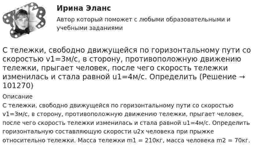      
            Описание
            С тележки, свободно движущейся по горизонтальному пути со скоростью v1=3м/с, в сторону, противоположную движению тележки, прыгает человек, после чего скорость тележки изменилась и стала равной u1=4м/с. Определить горизонтальную составляющую скорости u2x человека при прыжке относительно тележки. Масса тележки m1 = 210кг, масса человека m2 = 70кг.   
            
            
            С тележки, свободно движущейся по горизонтальному пути со скоростью v1 = 3 м/с, в сторону, противоположную движению тележки, прыгает человек, после чего скорость тележки изменилась и стала равной U1 = 4 м/с. Определите горизонтальную составляющуюС тележки, свободно движущейся по горизонтальному пути со скоростью v1=3м/с, в сторону, противоположную движению тележки, прыгает человек, после чего скорость тележки изменилась и стала равной u1=4м/с. Определить С тележки, свободно движущейся по горизонтальному пути со скоростью v1 = 3 м/с, в сторону, противоположную движению тележки, прыгает человек, после чего скорость тележки изменилась и стала равной u1 = 4 м/с. Определить горизонтальную составляющуюС тележки, свободно движущейся по горизонтальному пути со скоростью V = 3 м/с, в сторону, противоположную движению тележки, прыгает человек. После его прыжка скорость тележки изменилась и стала равной U1 = 4 м/с. Определить  Степени и концепции частичной конкуренцииСтепени огнестойкости и классы конструктивной пожарной опасности зданий и сооруженийСтепень выделенности проекта зависит …Стекольная шихта – это:Стек технологий Python (тест с ответами Синергия/МОИ/ МТИ /МОСАП)С тележки, движущейся со скоростью  = 2 м/с, прыгает человек массой m1 = 80 кг. После этого скорость тележки уменьшилась вдвое. Вычислить горизонтальную составляющую скорости человека при прыжке, если масса тележки m2 = 200 кг.С тележки, свободно движущейся по горизонтальному пути со скоростью 1 = 2 м/с, в сторону, противоположную движению тележки, прыгает человек, после чего скорость тележки изменилась и стала равной u1 = 5 м/с. Определить горизонтальную С тележки, свободно движущейся по горизонтальному пути со скоростью 1 = 3 м/с, в сторону, противоположную движению тележки, прыгает человек, после чего скорость тележки изменилась и стала равной u1 = 4 м/с. Определить горизонтальную С тележки, свободно движущейся по горизонтальному пути со скоростью 1 = 3 м/с, в сторону, противоположную движению тележки, прыгает человек, после чего скорость тележки изменилась и стала равной u1 = 4 м/с. Определить горизонтальную С тележки, свободно движущейся по горизонтальному пути со скоростью 3 м/с, в сторону, противоположную её движению, прыгает человек, после чего скорость тележки изменилась и стала равна 4 м/с. Определить горизонтальную составляющую 