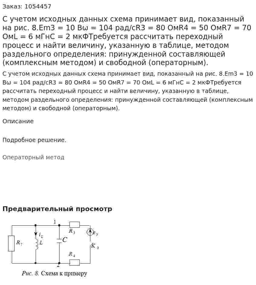 С учетом исходных данных схема принимает вид, показанный на рис. 8.Еm3 = 10 Вω = 104 рад/сR3 = 80 ОмR4 = 50 ОмR7 = 70 ОмL = 6 мГнС = 2 мкФТребуется рассчитать переходный процесс и найти величину, указанную в таблице, методом раздельного определения: принужденной составляющей (комплексным методом) и свободной (операторным). 