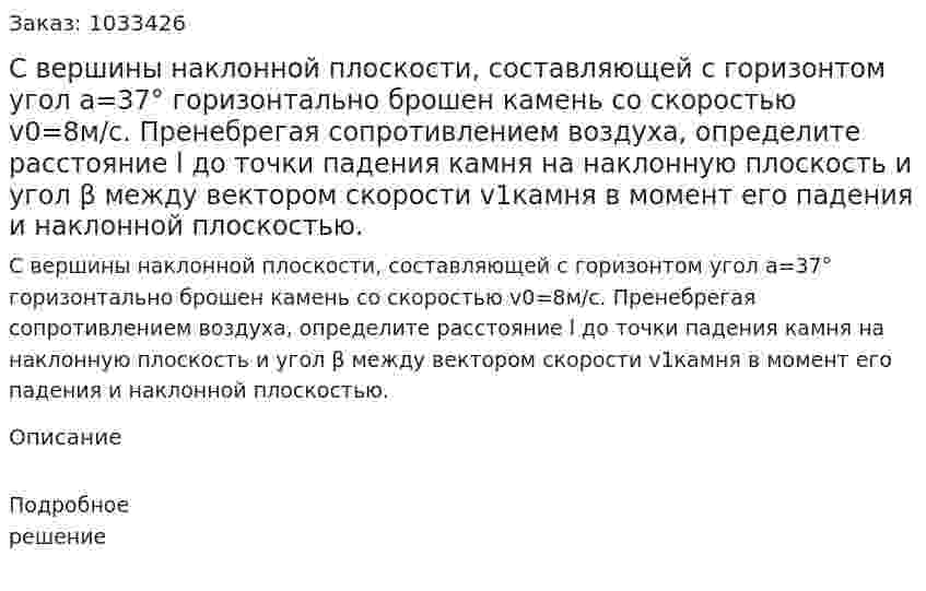 С вершины наклонной плоскости, составляющей с горизонтом угол a=37° горизонтально брошен камень со скоростью v0=8м/с. Пренебрегая сопротивлением воздуха, определите расстояние l до точки падения камня на наклонную плоскость и угол β между вектором скорости  v1камня в момент его падения и наклонной плоскостью. 