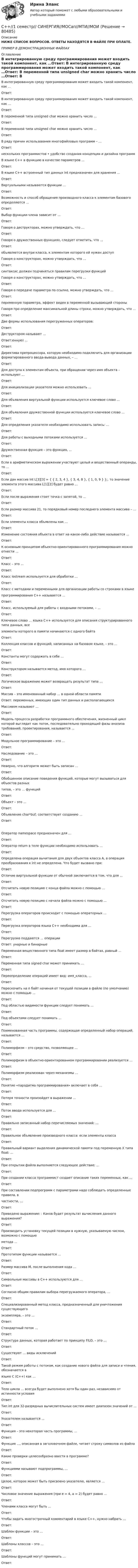     
            Описание
            НИЖЕ СПИСОК ВОПРОСОВ. ОТВЕТЫ НАХОДЯТСЯ В ФАЙЛЕ ПРИ ОПЛАТЕ.ПРИМЕР В ДЕМОНСТРАЦИОННЫХ ФАЙЛАХ 
            Оглавление
            В интегрированную среду программирования может входить такой компонент, как …Ответ: В интегрированную среду программирования может входить такой компонент, как …Ответ: В переменной типа unsigned char можно хранить число …Ответ: В переменной типа unsigned char можно хранить число …Ответ: В ряду причин использования многофайловых программ – …Ответ: нескольких программистов • удобство создания концепции и дизайна программВ языке С++ в функцию в качестве параметров …Ответ: В языке С++ встроенный тип данных int предназначен для хранения …Ответ: Виртуальными называются функции …Ответ: Возможность и способ обращения производного класса к элементам базового определяются … Ответ: Выбор функции-члена зависит от …Ответ: Говоря о деструкторах, можно утверждать, что …Ответ: Говоря о дружественных функциях, следует отметить, что …Ответ: объявляется внутри класса, к элементам которого ей нужен доступГоворя о конструкторах, можно утверждать, что …Ответ:синтаксис должен подчиняться правилам перегрузки функцийГоворя о конструкторах, можно утверждать, что …Ответ: Говоря о передаче параметра по ссылке, можно утверждать, что …Ответ: переменную параметра, эффект виден в переменной вызывающей стороныГоворя про определение максимальной длины строки, можно утверждать, что …Ответ: Две формы использования перегруженных операторов:Ответ:Деструктором называют …Ответ:енную) …Ответ: Директива препроцессора, которую необходимо подключить для организации форматированного ввода-вывода данных, – …Ответ: Для доступа к элементам объекта, при обращении через имя объекта – используют …Ответ: Для инициализации указателя можно использовать …Ответ: Для объявления виртуальной функции используется ключевое слово …Ответ: Для объявления дружественной функции используется ключевое слово …Ответ: Для определения указателя необходимо использовать запись: …Ответ: Для работы с выходными потоками используется …Ответ: Дружественная функция – это функция, …Ответ: Если в арифметическом выражении участвуют целый и вещественный операнды, то …Ответ: Если дан массив int L[3][3] = { { 2, 3, 4 }, { 3, 4, 8 }, { 1, 0, 9 } };. то значение элемента этого массива  L[1][2] будет равно …Ответ: Если после выражения стоит точка с запятой, то …Ответ: Если размер массива 21, то порядковый номер последнего элемента массива – …Ответ: Если элементы класса объявлены как …Ответ:Изменение состояния объекта в ответ на какое-либо действие называется …Ответ: К основным принципам объектно-ориентированного программирования можно отнести …Ответ: Класс – это …Ответ: Класс iostream используется для обработки …Ответ: Класс с методами и переменными для организации работы со строками в языке программирования C++ называется …Ответ: Класс, используемый для работы с входными потоками, – …Ответ: Ключевое слово … языка С++ используется для описания структурированного типа данных, все элементы которого в памяти начинаются с одного байтаОтвет: Коллекция классов и функций, написанных на базовом языке, – это …Ответ: Константы могут содержать в себе …Ответ: Конструктором называется метод, имя которого …Ответ:Логическое выражение может возвращать результат типа …Ответ: Массив – это именованный набор … в одной области памятиОтвет: переменных, имеющих один тип данных и располагающихсяМассивом называют …Ответ: Модель процесса разработки программного обеспечения, жизненный цикл которой выглядит как поток, последовательно проходящий фазы анализа требований, проектирования, называется …Ответ: Модульное программирование – это …Ответ: Наследование – это …Ответ: Неверно, что алгоритм может быть записан …Ответ: Обобщенное описание поведения функций, которые могут вызываться для объектов разных типов, – это … функцийОтвет: Объект – это …Ответ: Объявление char*buf; соответствует созданию …Ответ: Оператор namespace предназначен для …Ответ: Оператор return в теле функции необходимо использовать …Ответ:Определена операция вычитания для двух объектов класса A, а операция преобразования к int не определена. Что будет вызвано при:Ответ:Отличие виртуальной функции от обычной заключается в том, что для …Ответ: Отсчитать новую позицию с конца файла можно с помощью … Ответ: Отсчитать новую позицию с начала файла можно с помощью … Ответ: Перегрузка операторов происходит с помощью операторных …Ответ: Перегрузка операторов языка С++ необходима для …Ответ: Перегрузке поддаются … операцииОтвет: унарные и бинарныеПеременная вещественного типа float имеет размер в байтах, равный …Ответ: Переменная типа signed char может принимать …Ответ:Переопределение операций имеет вид: имя_класса, …Ответ: Перескочить на n байт начиная от текущей позиции в файле (по умолчанию) можно с помощью … Ответ: Под областью видимости функции следует понимать …Ответ:Под объектами следует понимать …Ответ: Поименованная часть программы, содержащая определенный набор операций, называется …Ответ: Полиморфизм – это средство, позволяющее …Ответ: Полиморфизм в объектно-ориентированном программировании реализуется …Ответ: Полиморфизм реализован через механизмы …Ответ: Понятие «парадигма программирования» включает в себя …Ответ: Потеря точности произойдет в выражении …Ответ: Поток ввода используется для …Ответ: Правильно записанный набор перечисляемых значений: …Ответ: Правильное объявление производного класса: если элементы классаОтвет: Правильный вариант выделения динамической памяти под переменную X типа float: …Ответ: При открытии файла выполняется следующее действие: …Ответ: При создании класса программист создает описание таких переменных, как …Ответ: При составлении подпрограмм с параметрами надо соблюдать определенные правила, в частности, …Ответ: Приведено выражение: : Каков будет результат вычисления данного выражения?Ответ: Производить установку текущей позиции в нужную, указываемую числом, возможно с помощью метода …Ответ: Прототипом функции называется …Ответ: Размер массива M, после выполнения кода …Ответ:Символьные массивы в С++ используются для …Ответ: Согласно общим правилам выбора перегружаемого оператора, …Ответ: Специализированный метод класса, предназначенный для уничтожения существующего экземпляра, – это …Ответ: Стандартный поток …Ответ: Структура данных, которая работает по принципу FILO, – это …Ответ: Существуют … виды исключенийОтвет:Такой режим работы с потоком, как создание нового файла для записи и чтения, обозначается в языке С (С++) как …Ответ: Тело цикла … всегда будет выполнено хотя бы один раз, независимо от истинности условияОтвет:Тип int для 32-разрядных вычислительных систем имеет диапазон значений от …Ответ:Указателем называется …Ответ: Функция – это некоторая часть программы, …Ответ: Функция …, описанная в заголовочном файле, читает строку символов из файлаОтвет: Какие проверки целесообразно ввести в программе?Ответ: Функциями называют подпрограммы, …Ответ:Целое, которое может быть присвоено указателю, является …Ответ: Числовое значение выражения (при e = 4, a = 2) будет равно …Ответ: Членами класса могут быть …Ответ: Чтобы задать многострочный комментарий в языке С++, нужно набрать …Ответ: Шаблон функции – это …Ответ: Шаблоны классов – это …Ответ: Шаблоны функций могут принимать …Ответ:   
            
            
            Ряды динамики, их классификация и правила построения С++//1 семестр// СИНЕРГИЯ//МОСап//МТИ//МОИС XIV в. начинается процесс объединения русских земель вокруг... Саблин купил в магазине водоочиститель « Изумруд -с5», который имел функцию выделения положительно заряженной очищенной воды и  отрицательно заряженной водыСавченков, мастер по осмотру вагонов ОАО «РЖД», выявил нарушения, связанные с неправильным креплением свежеспиленных лесоматериалов на вагонах-платформах Салат нежный - рецептСалат «Пекинская капуста» -  рецептРыночный механизм и его элементы  спрос, предложение, цена и конкуренцияРыночный сегмент услуг налогового консультирования в современных условияхРЭУ им. Плеханова Статистика Билет 1 (2 задачи) Имеется распределение населения региона по величине среднедушевых денежных доходовРЭУ им. Плеханова (Тула) Эконометрика Вариант 1РЭУ (Тула) Эконометрика Вариант 9 Линейная и нелинейная регрессияРядом с длинным прямым проводом, по которому идет ток I1 = 30 А, расположена квадратная рамка с током I2 = 2 А. Рамка и провод лежат в одной плоскости. Проходящая через середины противоположных сторон ось рамки Рядом с длинным прямым проводом с током 4 А находится квадратная рамка с током 0,5 А. Рамка и провод лежат в одной плоскости. Расстояние от провода до ближайшей стороны – 10 см, а длина стороны квадрата 4 см. Найти работу, которую нужно совершить, чт