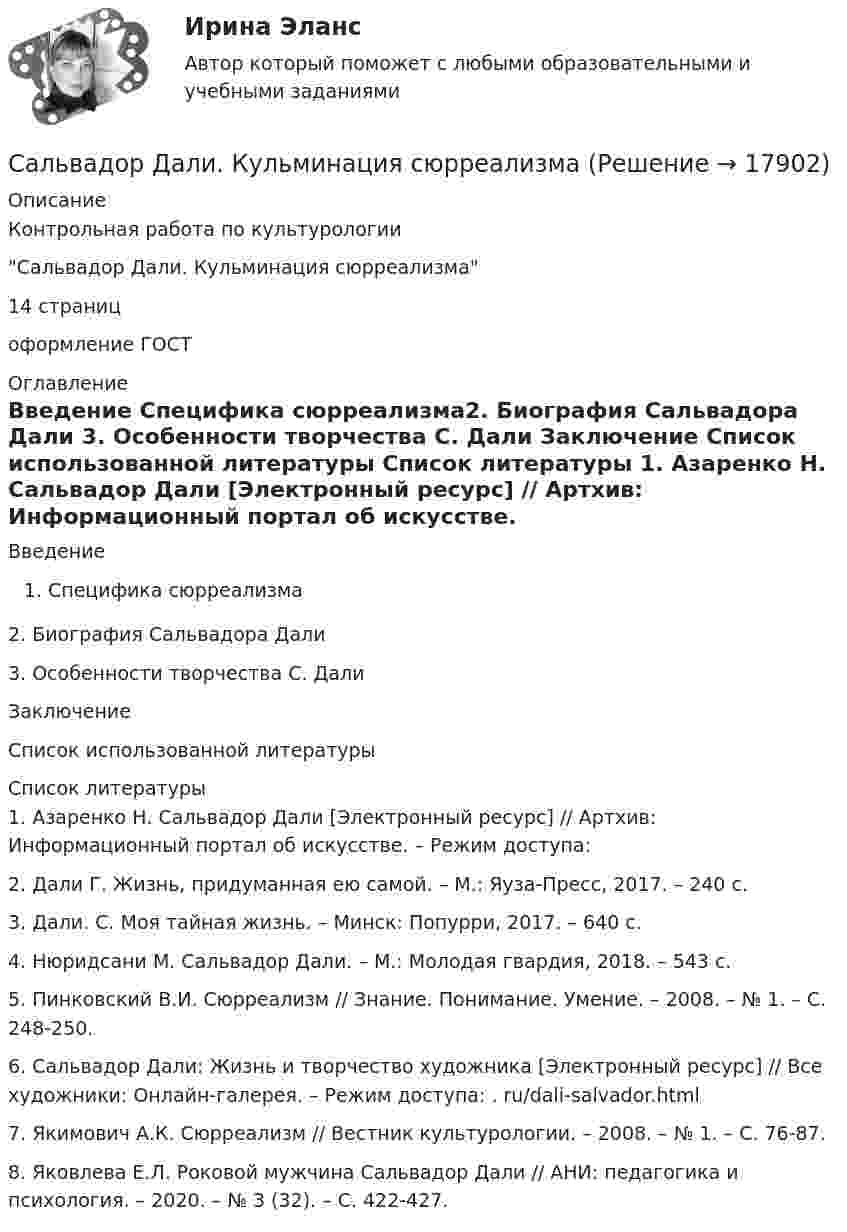      
          Описание
          Контрольная работа по культурологии Сальвадор Дали. Кульминация сюрреализма14 страниц оформление ГОСТ  
          Оглавление
          Введение Специфика сюрреализма2.	Биография Сальвадора Дали	3.	Особенности творчества С. Дали	Заключение	Список использованной литературы 
          Список литературы
          1.    Азаренко Н. Сальвадор Дали [Электронный ресурс] // Артхив: Информационный портал об искусстве. – Режим доступа:  2.    Дали Г. Жизнь, придуманная ею самой. – М.: Яуза-Пресс, 2017. – 240 с.3.    Дали. С. Моя тайная жизнь. – Минск: Попурри, 2017. – 640 с.4.    Нюридсани М. Сальвадор Дали. – М.: Молодая гвардия, 2018. – 543 с.5.    Пинковский В.И. Сюрреализм // Знание. Понимание. Умение. – 2008. – № 1. – С. 248-250. 6.    Сальвадор Дали: Жизнь и творчество художника [Электронный ресурс] // Все художники: Онлайн-галерея. – Режим доступа: . ru/dali-salvador.html7.    Якимович А.К. Сюрреализм // Вестник культурологии. – 2008. – № 1. – С. 76-87. 8.    Яковлева Е.Л. Роковой мужчина Сальвадор Дали // АНИ: педагогика и психология. – 2020. – № 3 (32). – С. 422-427. 
            
            
            Салическая Правда и «Земледельческий Закон»: сравнительный анализ.Сальвадор Дали. Кульминация сюрреализмаСамарской таможней возбуждено уголовное дело по факту незаконного перемещения через таможенную границу наркотических средств в международном почтовом отправлении в значительном размере.Самая простая номинативная шкала называется ... шкалойСамГУПС Контрольная работа 2 Эконометрика Вариант 5 (2 задания) Модель денежного и товарного рынков:СамГУПС Эконометрика Вариант 10 По группе предприятий, выпускающих один и тот же вид продукции, рассматривается функция издержекСамоанализ подотчетности, степень разработанности фьючерсной стратегии саморазвития, наличие прогресса в личных навыках, привычках и производительности окупаемость времени и денег, вложенных в обучение - это ключевые показатели ... Ряд распределения, построенный по качественным признакам, называется …Ряды динамики, их классификация и правила построения С++//1 семестр// СИНЕРГИЯ//МОСап//МТИ//МОИС XIV в. начинается процесс объединения русских земель вокруг... Саблин купил в магазине водоочиститель « Изумруд -с5», который имел функцию выделения положительно заряженной очищенной воды и  отрицательно заряженной водыСавченков, мастер по осмотру вагонов ОАО «РЖД», выявил нарушения, связанные с неправильным креплением свежеспиленных лесоматериалов на вагонах-платформах Салат нежный - рецепт