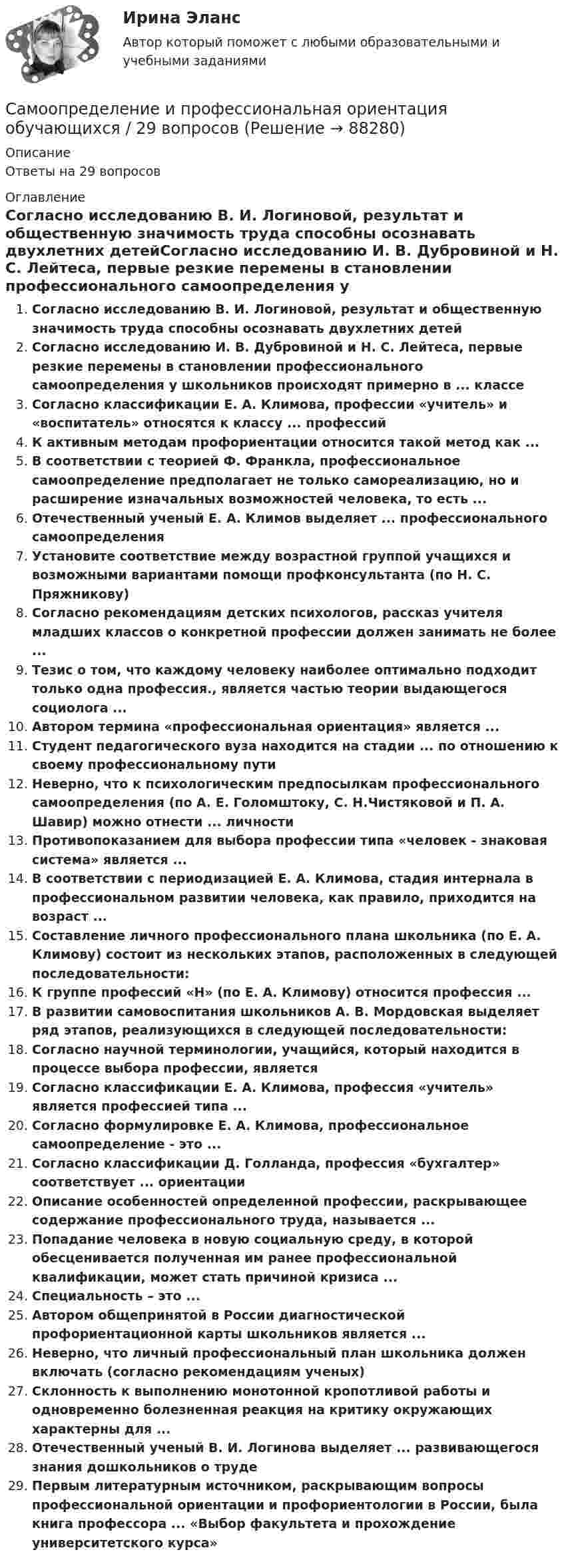      
            Описание
            Ответы на 29 вопросов 
            Оглавление
            Согласно исследованию В. И. Логиновой, результат и общественную значимость труда способны осознавать двухлетних детейСогласно исследованию И. В. Дубровиной и Н. С. Лейтеса, первые резкие перемены в становлении профессионального самоопределения у школьников происходят примерно в ... классеСогласно классификации Е. А. Климова, профессии «учитель» и «воспитатель» относятся к классу ... профессийК активным методам профориентации относится такой метод как ...В соответствии с теорией Ф. Франкла, профессиональное самоопределение предполагает не только самореализацию, но и расширение изначальных возможностей человека, то есть ...Отечественный ученый Е. А. Климов выделяет ... профессионального самоопределенияУстановите соответствие между возрастной группой учащихся и возможными вариантами помощи профконсультанта (по Н. С. Пряжникову)Согласно рекомендациям детских психологов, рассказ учителя младших классов о конкретной профессии должен занимать не более ...Тезис о том, что каждому человеку наиболее оптимально подходит только одна профессия., является частью теории выдающегося социолога ...Автором термина «профессиональная ориентация» является ...Студент педагогического вуза находится на стадии ... по отношению к своему профессиональному путиНеверно, что к психологическим предпосылкам профессионального самоопределения (по А. Е. Голомштоку, С. Н.Чистяковой и П. А. Шавир) можно отнести ... личностиПротивопоказанием для выбора профессии типа «человек - знаковая система» является ...В соответствии с периодизацией Е. А. Климова, стадия интернала в профессиональном развитии человека, как правило, приходится на возраст ...Составление личного профессионального плана школьника (по Е. А. Климову) состоит из нескольких этапов, расположенных в следующей последовательности:К группе профессий «Н» (по Е. А. Климову) относится профессия ...В развитии самовоспитания школьников А. В. Мордовская выделяет ряд этапов, реализующихся в следующей последовательности:Согласно научной терминологии, учащийся, который находится в процессе выбора профессии, являетсяСогласно классификации Е. А. Климова, профессия «учитель» является профессией типа ...Согласно формулировке Е. А. Климова, профессиональное самоопределение - это ...Согласно классификации Д. Голланда, профессия «бухгалтер» соответствует ... ориентацииОписание особенностей определенной профессии, раскрывающее содержание профессионального труда, называется ...Попадание человека в новую социальную среду, в которой обесценивается полученная им ранее профессиональной квалификации, может стать причиной кризиса ...Специальность – это ...Автором общепринятой в России диагностической профориентационной карты школьников является ...Неверно, что личный профессиональный план школьника должен включать (согласно рекомендациям ученых)Склонность к выполнению монотонной кропотливой работы и одновременно болезненная реакция на критику окружающих характерны для ...Отечественный ученый В. И. Логинова выделяет ... развивающегося знания дошкольников о трудеПервым литературным источником, раскрывающим вопросы профессиональной ориентации и профориентологии в России, была книга профессора ... «Выбор факультета и прохождение университетского курса»  
            
            
            Самообучающаяся ИС, позволяющая извлекать знания из баз данных и создавать специально организованные базы знаний, – это …Самоопределение и профессиональная ориентация обучающихся / 29 вопросовСамоопределение и профессиональная ориентация обучающихся/СИНЕРГИЯ//МОСАП//МОИ//МТИСамоопределение и профессиональная ориентация учащихся⭐ Самоопределение и профессиональная ориентация учащихся (все ответы на тест Синергия / МТИ / МосАП, июнь 2022)Самоопределение и профессиональная ориентация учащихся / Самоопределение и профессиональная ориентация обучающихся. Синергия. Ответы на ИТОГОВЫЙ ТЕСТ. На отлично!Самоопределение и профессиональная ориентация учащихся (тест с ответами Синергия/МОИ/ МТИ /МОСАП)Самолет массой m  при посадке с момента включения тормозных устройств (обратная тяга, колесные тормоза и др.) движется в течение времени tТ под действием сил, проекция равнодействующей которых на направление движения задана законом R* ,Самолёт массы 5 т двигался горизонтально со скоростью 360 км/ч. Затем он поднялся на высоту 2 км, при этом его скорость стала рав¬ной 200 км/ч. Найти работу, затраченную мотором на подъём самолета.Самолёт описывает петлю Нестерова радиусом 200 м. Во сколько раз сила, с которой лётчик давит на сидение в нижней точке, больше силы тяжести лётчика, если скорость самолёта 100 м/с?Самолёт поднимается и на высоте 5 км достигает скорости 360 км/ч. Во сколько раз работа, совершаемая при подъёме против сил тяжести, больше работы, идущей на увеличение скорости самолёта?Самолет при отрыве от земли имеет скорость 240 км/ч и пробегает по бетонированной дорожке расстояние 790 м. Сколько времени продолжается разбег и с каким ускорением движется при этом самолет?Самоменеджмент руководителя государственного и муниципального управления. Информационные технологии в здравоохранении. Синергия. ✅ Ответы на ИТОГОВЫЙ ТЕСТ. На отлично!Самообучающаяся ИС, которая на основе обучения на примерах реальной практики строит сеть передаточных функций, называется …