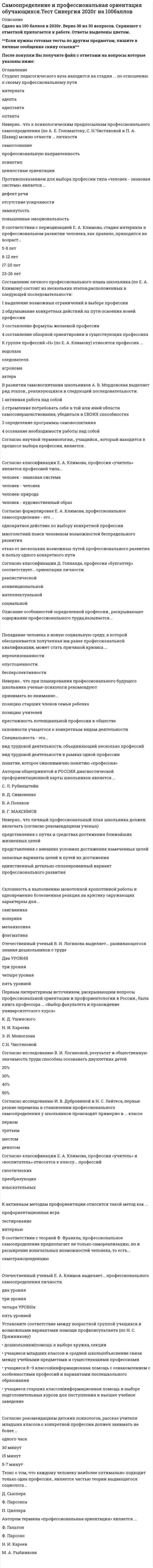    
          Описание
          39  вопросов с ответамиПоследний раз тест был сдан на 90  баллов из 100 ОтличноГод сдачи -2018-2021.После покупки Вы получите файл с ответами на вопросы которые указаны ниже:***(Если нужна помощь с другими предметами или сдачей тестов онлайн, пишите в личные сообщения) 
          Оглавление
          1. Овладение профессионализмом и мастерством в определенной сфере трудовой деятельности называется … карьерой2. В соответствии с периодизацией Е. А. Климова, стадия интернала в профессиональном развитии человека, как правило, приходится на возраст...5-8 лет8-12 лет17-20 лет23-26 лет3. Отечественный ученый Е. А. Климов выделяет... профессионального самоопределения личностидва уровнятри уровнячетыре уровняпять уровней4. Неверно, что для диагностики интересов младших школьников целесообразно использование … опросника Стронга–Кэмпбелла опросника Г. Кьюдера теста М. Ирле задач Ж. Пиаже5. Отечественный ученый В. И. Логинова выделяет... развивающегося знания дошкольников о трудедва уровнятри уровнячетыре уровняпять уровней6. Склонность к выполнению монотонной кропотливой работы и одновременно болезненная реакция на критику окружающих характерны для...сангвиникахолерикамеланхоликафлегматика7. Согласно рекомендациям детских психологов, рассказ учителя младших классов о конкретной профессии должен занимать не более ...одного часа30 минут15 минут5-7 минут8. Студент педагогического вуза находится на стадии ... по отношению к своему профессиональному пути интернатаадептаадаптантаоптанта9. Профессиональное самоопределение отличается от личностного … более выраженной степенью формализации зависимостью от стереотипов общественного сознания зависимостью от экономических факторов10. Согласно теории …, потребности, недостаточно удовлетворяемые на ранних стадиях развития человека, приводят к появлению в дальнейшем доминирующих мотивов, проявляющихся в способе жизни и профессиональном поведении З. Фрейда Н. С. Пряжникова А. Маслоу Х. Томэ11. Автором термина «профессиональная ориентация» является ...Ф. ГальтонФ. ПарсонсН. И. КареевМ. А. Рыбникова12. Одним из принципов профориентационной работы с учащимися является принцип персональной ответственности, который подразумевает, что … *профконсультант несет персональную ответственность за правильность постановки психологического диагноза и адекватность используемых диагностических методов *учащийся несет персональную ответственность за корректность и правдивость информации, предоставляемой профконсультанту *профконсультант несет персональную ответственность за окончательный выбор учащегося, сделанный в результате профориентационной работы13. Попадание человека в новую социальную среду, в которой обесценивается полученная им ранее профессиональной квалификации, может стать причиной кризиса ...нереализованностиопустошенностибесперспективности14. Согласно научной терминологии., учащийся., который находится в процессе выбора профессии, является … 15. Формула ППРО (по Е. А. Климову) наиболее точно описывает профессию … дизайнера интерьеров менеджера по продажам микробиолога агронома16. Тезис о том, что каждому человеку наиболее оптимально подходит только одна профессия., является частью теории выдающегося социолога... Д. СьюпераФ. ПарсонсаП. Циллера17. Противопоказанием для выбора профессии типа «человек - знаковая система» является ...дефект речиотсутствие усидчивостизамкнутостьповышенная эмоциональность18. Позиция педагога, при которой ребенок лишен самостоятельности в принятии решений, является признаком … подхода к развитию учащегося как будущего субъекта труда диагностического диалогического просветительского директивного19. Составление личного профессионального плана школьника (по Е. А. Климову) состоит из нескольких этапов, расположенных в следующей последовательности:1 выделение возможных ограничений в выборе профессии2 обдумывание конкретных действий на пути освоения новей профессии                                  3 составление формулы желаемой профессии4 составление обзорной ориентировки в существующих профессиях20. В развитии самовоспитания школьников А. В. Мордовская выделяет ряд этапов, реализующихся в следующей последовательности:1 активная работа над собой2 стремление потребовать себя в той или иней области самосовершенствования, убедиться в своих  способностях3 определение программы самовоспитания4 осознание необходимости работы над собой21. Согласно классификации М. Р. Гинзбурга, успешная самореализация при отсутствии ценностей, экзистенциальной ориентации, позитивных образов будущего и планирования характерна для … типа личностного самоопределения фантазийногоПрагматичногозащитного гедонистического22. Согласно классификации Е. А. Климова, профессия «учитель» является профессией типа...человек - знаковая системачеловек - человекчеловек-природачеловек - художественный образ23. Согласно классификации Д. Голланда, профессия «бухгалтер» соответствует... ориентации личностиреалистическойконвенциональнойинтеллектуальнойсоциальной24. Описание особенностей определенной профессии., раскрывающее содержание профессионального труда,называется...25. Согласно классификации Е. А. Климова, профессии «учитель» и «воспитатель» относятся к классу... профессийгностическихпреобразующихизыскательных26. Неверно.. что при планировании профессионального будущего школьника ученые-психологи рекомендуют принимать во внимание...позицию старших членов семьи ребенкапозицию учителейпрестижность потенциальной профессии в обществесклонности учащегося к конкретным видам деятельности27. Неверно.. что к психологическим предпосылкам профессионального самоопределения (по А. Е. Голомштоку, С. Н.Чистяковой и П. А. Шавир) можно отнести ... личностисамосознаниепрофессиональную направленностьпсихотипценностные ориентации28. Согласно исследованию И. В. Дубровиной и Н. С. Лейтеса, первые резкие перемены в становлении профессионального самоопределения у школьников происходят примерно в ... классепервомтретьемшестомдевятом29. К активным методам профориентации относится такой метод как ...профориентационная игратестированиеинтервью30. Неверно.. что личный профессиональный план школьника должен включать (согласно рекомендациям ученых)представления с путях и средствах достижения ближайших жизненных целейпредставления с внешних условиях достижения намеченных целейзапасные варианты целей и путей их достиженияединственный детально спланированный вариант профессионального развития31. Специальность - это...*вид трудовой деятельности, объединяющий несколько профессий*вид трудовой деятельности в рамках одной профессии*понятие, которое синонимично понятию «профессия»32. Способность человека включать в контекст своего профессионального пути события исторического прошлого и будущего является примером … межсобытийных связей Потенциальныхреализованных актуальных сверхсильных33. Автором общепринятой в России диагностической профориентационной карты школьников является ...С. Л. РубинштейнВ. Д. СимоненкоВ. А ПоляковВ. Г.Максимов34. В соответствии с теорией Ф. Франкла, профессиональное самоопределение предполагает не только самореализацию, но и расширение изначальных возможностей человека, то есть...35. Согласно исследованию В. И. Логиновой, результат и общественную значимость труда способны осознавать двухлетних детей20%30%40%50%36. Установите соответствие между возрастной группой учащихся и возможными вариантами помощи профконсультанта (по Н. С. Пряжникову)A.Дошкольники B. учащиеся младших классов и средней школы C. учащиеся 8–9 классов D. учащиеся старших классов E. помощь в выборе кружка, секцииF. объяснение связи между учебными предметами и существующими профессиямиG. информационная помощь с ознакомлением с особенностями профессий и вариантами послешкольного образованияH.информационная помощь в выборе подготовительных курсов для поступления в высшее учебное заведение37. К группе профессий «Н» (по Е. А. Климову) относится профессия ... водолазаследователяагрономаактера38. Первым литературным источником, раскрывающим вопросы профессиональной ориентации и профориентологии в России., была книга профессора ... «Выбор факультета и прохождение университетского курса»К. Д. УшинскогоН. И. КарееваЭ. И. МоносзонаС Н. Чистяковой39. Согласно формулировке Е. А. Климова, профессиональное самоопределение - это ...однократное действие по выбору конкретной профессиимноголетний поиск человеком возможностей беспредельного развитияотказ от нескольких возможных путей профессионального развития в пользу одного конкретного пути 
            
            
            Самоопределение и профессиональная ориентация учащихся (тест с ответами Синергия) Самостоятельная работа № 4. Тест. Оценка развёрнутого ответа ЕГЭ по русскому языку (ответы) Предметный модуль. Курсы Учитель будущегоСамую высокую температуру кипения имеет …Санитария и гигиена на предприятиях гостиничного бизнеса (тест с ответами Синергия)Сборные железобетонные колонны каркаса промышленного здания рационально строповатьСварное соединение условно обозначается:Сварные, паяные и другие изделия из однородного материала в сборе с другими изделиями в разрезах и сечениях штрихуют:Рынок ценных бумаг.Тест Синергия 2020Рынок ценных бумаг.Тест Синергия 2021г (100 баллов)Рынок ценных бумаг (Тест с ответами МОИ / Синергия)Рынок ценных бумаг (тест с ответами Синергия)Самая высокая частота воспроизведения звука равна … дискретизацииСамая представительная международная организация, культивирующая борьбу на руках, Всемирная любительская федерация армспорта (WAF), была основана в …Самоопределение и профессиональная ориентация обучающихся ОТВЕТЫ.Синергия Тест 100 баллов