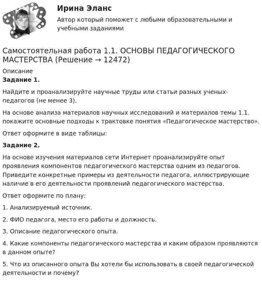      
          Описание
          Задание 1.Найдите и проанализируйте научные труды или статьи разных ученых-педагогов (не менее 3).На основе анализа материалов научных исследований и материалов темы 1.1. покажите основные подходы к трактовке понятия «Педагогическое мастерство».Ответ оформите в виде таблицы:Задание 2.На основе изучения материалов сети Интернет проанализируйте опыт проявления компонентов педагогического мастерства одним из педагогов. Приведите конкретные примеры из деятельности педагога, иллюстрирующие наличие в его деятельности проявлений педагогического мастерства.Ответ оформите по плану:1. Анализируемый источник. 2. ФИО педагога, место его работы и должность.3. Описание педагогического опыта.4. Какие компоненты педагогического мастерства и каким образом проявляются в данном опыте?5. Что из описанного опыта Вы хотели бы использовать в своей педагогической деятельности и почему?  
            
            
            Самостоятельная работа 1.1. ОСНОВЫ ОРГАНИЗАЦИИ ВНЕУРОЧНОЙ РАБОТЫ (ИЗОБРАЗИТЕЛЬНАЯ ДЕЯТЕЛЬНОСТЬ И ДЕКОРАТИВНО-ПРИКЛАДНОЕ ИСКУССТВО)Самостоятельная работа 1.1. ОСНОВЫ ПЕДАГОГИЧЕСКОГО МАСТЕРСТВАСамостоятельная работа 1.1. ПЕДАГОГИКАСамостоятельная работа 1.1. ПСИХОЛОГИЯ самостоятельная работа 1.1. Разработка учебно-методического обеспечения учебного процесса учителем начальных классовСамостоятельная работа 1.1. РУССКИЙ ЯЗЫК С МЕТОДИКОЙ ПРЕПОДАВАНИЯСамостоятельная работа 1.1. СОВРЕМЕННЫЕ ТЕХНОЛОГИИ ФОРМИРОВАНИЯ И РАЗВИТИЯ ДЕТСКОГО КОЛЛЕКТИВАСамоопределение и профессиональная ориентация учащихся (тест с ответами Синергия/МОИ/ МТИ /МОСАП)Саморегулирование в строительстве (Тест Синергия ответы на Отлично) Зачёт💯 Саморегулирование в строительстве.фмен_БАК (ответы на тест Синергия / МОИ / МТИ / МосАП, январь 2024)Саморегулируемой организацией арбитражных управляющих является ...Самосознание личности включает в себя следующие компоненты:Самостоятельная работа 1.1. ДЕТСКАЯ ЛИТЕРАТУРА С ПРАКТИКУМОМ ПО ВЫРАЗИТЕЛЬНОМУ ЧТЕНИЮСамостоятельная работа 1.1. ЕСТЕСТВОЗНАНИЕ С МЕТОДИКОЙ ПРЕПОДАВАНИЯ 