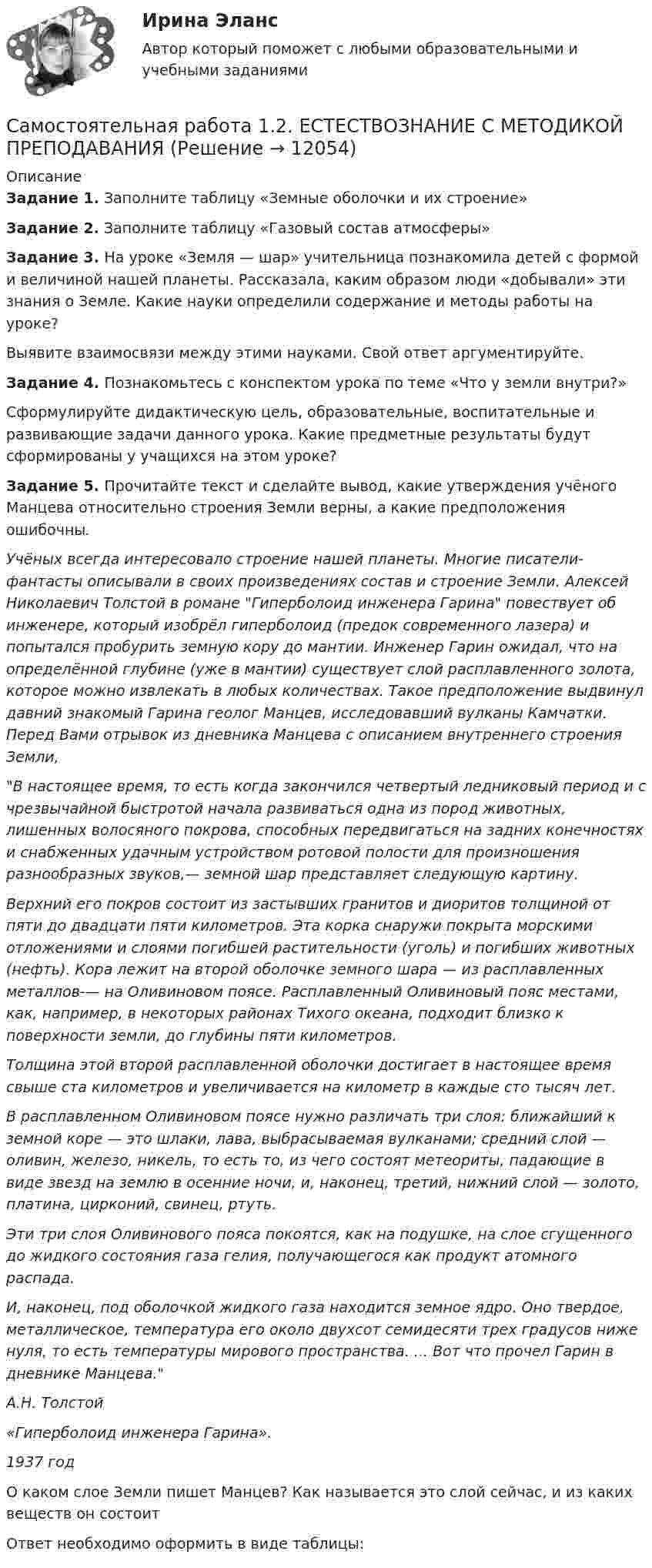      
          Описание
          Задание 1. Заполните таблицу «Земные оболочки и их строение»Задание 2. Заполните таблицу «Газовый состав атмосферы»Задание 3. На уроке «Земля — шар» учительница познакомила детей с формой и величиной нашей планеты. Рассказала, каким образом люди «добывали» эти знания о Земле. Какие науки определили со­держание и методы работы на уроке?Выявите взаимосвязи между этими науками. Свой ответ аргумен­тируйте.Задание 4. Познакомьтесь с конспектом урока по теме «Что у земли внутри?»Сформулируйте дидактическую цель, образовательные, воспитательные и развивающие задачи данного урока. Какие предметные результаты будут сформированы у учащихся на этом уроке?Задание 5. Прочитайте текст и сделайте вывод, какие утверждения учёного Манцева относительно строения Земли верны, а какие предположения ошибочны.Учёных всегда интересовало строение нашей планеты. Многие писатели-фантасты описывали в своих произведениях состав и строение Земли. Алексей Николаевич Толстой в романе Гиперболоид инженера Гарина повествует об инженере, который изобрёл гиперболоид (предок современного лазера) и попытался пробурить земную кору до мантии. Инженер Гарин ожидал, что на определённой глубине (уже в мантии) существует слой расплавленного золота, которое можно извлекать в любых количествах. Такое предположение выдвинул давний знакомый Гарина геолог Манцев, исследовавший вулканы Камчатки. Перед Вами отрывок из дневника Манцева с описанием внутреннего строения Земли,В настоящее время, то есть когда закончился четвертый ледниковый период и с чрезвычайной быстротой начала развиваться одна из пород животных, лишенных волосяного покрова, способных передвигаться на задних конечностях и снабженных удачным устройством ротовой полости для произношения разнообразных звуков,— земной шар представляет следующую картину.Верхний его покров состоит из застывших гранитов и диоритов толщиной от пяти до двадцати пяти километров. Эта корка снаружи покрыта морскими отложениями и слоями погибшей растительности (уголь) и погибших животных (нефть). Кора лежит на второй оболочке земного шара — из расплавленных металлов-— на Оливиновом поясе. Расплавленный Оливиновый пояс местами, как, например, в некоторых районах Тихого океана, подходит близко к поверхности земли, до глубины пяти километров.Толщина этой второй расплавленной оболочки достигает в настоящее время свыше ста километров и увеличивается на километр в каждые сто тысяч лет.В расплавленном Оливиновом поясе нужно различать три слоя: ближайший к земной коре — это шлаки, лава, выбрасываемая вулканами; средний слой — оливин, железо, никель, то есть то, из чего состоят метеориты, падающие в виде звезд на землю в осенние ночи, и, наконец, третий, нижний слой — золото, платина, цирконий, свинец, ртуть.Эти три слоя Оливинового пояса покоятся, как на подушке, на слое сгущенного до жидкого состояния газа гелия, получающегося как продукт атомного распада.И, наконец, под оболочкой жидкого газа находится земное ядро. Оно твердое, металлическое, температура его около двухсот семидесяти трех градусов ниже нуля, то есть температуры мирового пространства. ... Вот что прочел Гарин в дневнике Манцева.А.Н. Толстой«Гиперболоид инженера Гарина».1937 годО каком слое Земли пишет Манцев? Как называется это слой сейчас, и из каких веществ он состоитОтвет необходимо оформить в виде таблицы:  
            
            
            Самостоятельная работа 1.2. ДЕТСКАЯ ЛИТЕРАТУРА С ПРАКТИКУМОМ ПО ВЫРАЗИТЕЛЬНОМУ ЧТЕНИЮСамостоятельная работа 1.2. ЕСТЕСТВОЗНАНИЕ С МЕТОДИКОЙ ПРЕПОДАВАНИЯСамостоятельная работа 1.2. МЕТОДИКА ОБУЧЕНИЯ ПРОДУКТИВНЫМ ВИДАМ ДЕЯТЕЛЬНОСТИ С ПРАКТИКУМОМСамостоятельная работа 1.2. ОСНОВЫ ОРГАНИЗАЦИИ ВНЕУРОЧНОЙ РАБОТЫ (ИЗОБРАЗИТЕЛЬНАЯ ДЕЯТЕЛЬНОСТЬ И ДЕКОРАТИВНО-ПРИКЛАДНОЕ ИСКУССТВО)Самостоятельная работа 1.2. ОСНОВЫ ПЕДАГОГИЧЕСКОГО МАСТЕРСТВАСамостоятельная работа 1.2. ПЕДАГОГИКАСамостоятельная работа 1.2. ПСИХОЛОГИЯСамостоятельная работа 1.1. СОВРЕМЕННЫЕ ТЕХНОЛОГИИ ФОРМИРОВАНИЯ И РАЗВИТИЯ ДЕТСКОГО КОЛЛЕКТИВАСамостоятельная работа 1.1. СОВРЕМЕННЫЕ ТЕХНОЛОГИИ ФОРМИРОВАНИЯ И РАЗВИТИЯ ДЕТСКОГО КОЛЛЕКТИВАсамостоятельная работа 1.1. Теоретические и прикладные аспекты методической работы учителя начальных классовСамостоятельная работа 1.1. ТЕОРЕТИЧЕСКИЕ ОСНОВЫ НАЧАЛЬНОГО КУРСА МАТЕМАТИКИ С МЕТОДИКОЙ ПРЕПОДАВАНИЯСамостоятельная работа 1.1. ТЕОРЕТИЧЕСКИЕ ОСНОВЫ ОРГАНИЗАЦИИ ОБУЧЕНИЯ В НАЧАЛЬНЫХ КЛАССАХСамостоятельная работа 1.1. ТЕОРИЯ И МЕТОДИКА МУЗЫКАЛЬНОГО ВОСПИТАНИЯ С ПРАКТИКУМОМСамостоятельная работа 1.1. ТЕОРИЯ И МЕТОДИКА ФИЗИЧЕСКОГО ВОСПИТАНИЯ С ПРАКТИКУМОМ