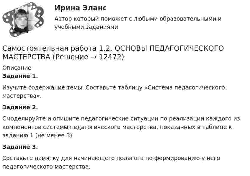      
          Описание
          Задание 1.Изучите содержание темы. Составьте таблицу «Система педагогического мастерства». Задание 2.Смоделируйте и опишите педагогические ситуации по реализации каждого из компонентов системы педагогического мастерства, показанных в таблице к заданию 1 (не менее 3).Задание 3.Составьте памятку для начинающего педагога по формированию у него педагогического мастерства.  
            
            
            Самостоятельная работа 1.2. ОСНОВЫ ОРГАНИЗАЦИИ ВНЕУРОЧНОЙ РАБОТЫ (ИЗОБРАЗИТЕЛЬНАЯ ДЕЯТЕЛЬНОСТЬ И ДЕКОРАТИВНО-ПРИКЛАДНОЕ ИСКУССТВО)Самостоятельная работа 1.2. ОСНОВЫ ПЕДАГОГИЧЕСКОГО МАСТЕРСТВАСамостоятельная работа 1.2. ПЕДАГОГИКАСамостоятельная работа 1.2. ПСИХОЛОГИЯсамостоятельная работа 1.2. Разработка учебно-методического обеспечения учебного процесса учителем начальных классовСамостоятельная работа 1.2. РУССКИЙ ЯЗЫК С МЕТОДИКОЙ ПРЕПОДАВАНИЯСамостоятельная работа 1.2. СОВРЕМЕННЫЕ ТЕХНОЛОГИИ ФОРМИРОВАНИЯ И РАЗВИТИЯ ДЕТСКОГО КОЛЛЕКТИВАСамостоятельная работа 1.1. ТЕОРЕТИЧЕСКИЕ ОСНОВЫ НАЧАЛЬНОГО КУРСА МАТЕМАТИКИ С МЕТОДИКОЙ ПРЕПОДАВАНИЯСамостоятельная работа 1.1. ТЕОРЕТИЧЕСКИЕ ОСНОВЫ ОРГАНИЗАЦИИ ОБУЧЕНИЯ В НАЧАЛЬНЫХ КЛАССАХСамостоятельная работа 1.1. ТЕОРИЯ И МЕТОДИКА МУЗЫКАЛЬНОГО ВОСПИТАНИЯ С ПРАКТИКУМОМСамостоятельная работа 1.1. ТЕОРИЯ И МЕТОДИКА ФИЗИЧЕСКОГО ВОСПИТАНИЯ С ПРАКТИКУМОМСамостоятельная работа 1.1. ФОРМЫ И МЕТОДЫ ОРГАНИЗАЦИИ ВНЕУРОЧНОЙ ДЕЯТЕЛЬНОСТИ И ОБЩЕНИЯ МЛАДШИХ ШКОЛЬНИКОВСамостоятельная работа 1.2. ДЕТСКАЯ ЛИТЕРАТУРА С ПРАКТИКУМОМ ПО ВЫРАЗИТЕЛЬНОМУ ЧТЕНИЮСамостоятельная работа 1.2. ЕСТЕСТВОЗНАНИЕ С МЕТОДИКОЙ ПРЕПОДАВАНИЯ
