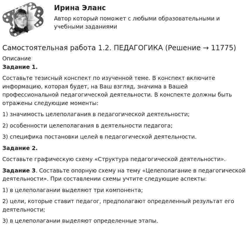      
          Описание
          Задание 1.Составьте тезисный конспект по изученной теме. В конспект включите информацию, которая будет, на Ваш взгляд, значима в Вашей профессиональной педагогической деятельности. В конспекте должны быть отражены следующие моменты:1) значимость целеполагания в педагогической деятельности;2) особенности целеполагания в деятельности педагога;3) специфика постановки целей в педагогической деятельности.Задание 2.Составьте графическую схему «Структура педагогической деятельности».Задание 3. Составьте опорную схему на тему «Целеполагание в педагогической деятельности». При составлении схемы учтите следующие аспекты:1) в целеполагании выделяют три компонента;2) цели, которые ставит педагог, предполагают определенный результат его деятельности;3) в целеполагании выделяют определенные этапы.  
            
            
            Самостоятельная работа 1.2. ОСНОВЫ ПЕДАГОГИЧЕСКОГО МАСТЕРСТВАСамостоятельная работа 1.2. ПЕДАГОГИКАСамостоятельная работа 1.2. ПСИХОЛОГИЯсамостоятельная работа 1.2. Разработка учебно-методического обеспечения учебного процесса учителем начальных классовСамостоятельная работа 1.2. РУССКИЙ ЯЗЫК С МЕТОДИКОЙ ПРЕПОДАВАНИЯСамостоятельная работа 1.2. СОВРЕМЕННЫЕ ТЕХНОЛОГИИ ФОРМИРОВАНИЯ И РАЗВИТИЯ ДЕТСКОГО КОЛЛЕКТИВАСамостоятельная работа 1.2. СОВРЕМЕННЫЕ ТЕХНОЛОГИИ ФОРМИРОВАНИЯ И РАЗВИТИЯ ДЕТСКОГО КОЛЛЕКТИВАСамостоятельная работа 1.1. ТЕОРЕТИЧЕСКИЕ ОСНОВЫ ОРГАНИЗАЦИИ ОБУЧЕНИЯ В НАЧАЛЬНЫХ КЛАССАХСамостоятельная работа 1.1. ТЕОРИЯ И МЕТОДИКА МУЗЫКАЛЬНОГО ВОСПИТАНИЯ С ПРАКТИКУМОМСамостоятельная работа 1.1. ТЕОРИЯ И МЕТОДИКА ФИЗИЧЕСКОГО ВОСПИТАНИЯ С ПРАКТИКУМОМСамостоятельная работа 1.1. ФОРМЫ И МЕТОДЫ ОРГАНИЗАЦИИ ВНЕУРОЧНОЙ ДЕЯТЕЛЬНОСТИ И ОБЩЕНИЯ МЛАДШИХ ШКОЛЬНИКОВСамостоятельная работа 1.2. ДЕТСКАЯ ЛИТЕРАТУРА С ПРАКТИКУМОМ ПО ВЫРАЗИТЕЛЬНОМУ ЧТЕНИЮСамостоятельная работа 1.2. ЕСТЕСТВОЗНАНИЕ С МЕТОДИКОЙ ПРЕПОДАВАНИЯСамостоятельная работа 1.2. МЕТОДИКА ОБУЧЕНИЯ ПРОДУКТИВНЫМ ВИДАМ ДЕЯТЕЛЬНОСТИ С ПРАКТИКУМОМ