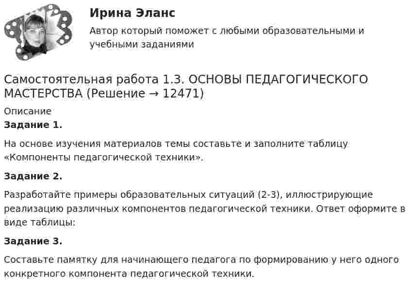      
          Описание
          Задание 1.На основе изучения материалов темы составьте и заполните таблицу «Компоненты педагогической техники».Задание 2.Разработайте примеры образовательных ситуаций (2-3), иллюстрирующие реализацию различных компонентов педагогической техники. Ответ оформите в виде таблицы:Задание 3.Составьте памятку для начинающего педагога по формированию у него одного конкретного компонента педагогической техники.  
            
            
            Самостоятельная работа 1.3. ОСНОВЫ ОРГАНИЗАЦИИ ВНЕУРОЧНОЙ РАБОТЫ (ИЗОБРАЗИТЕЛЬНАЯ ДЕЯТЕЛЬНОСТЬ И ДЕКОРАТИВНО-ПРИКЛАДНОЕ ИСКУССТВО)Самостоятельная работа 1.3. ОСНОВЫ ПЕДАГОГИЧЕСКОГО МАСТЕРСТВАСамостоятельная работа 1.3. ПЕДАГОГИКАСамостоятельная работа 1.3. ПСИХОЛОГИЯсамостоятельная работа 1.3. Разработка учебно-методического обеспечения учебного процесса учителем начальных классовСамостоятельная работа 1.3. РУССКИЙ ЯЗЫК С МЕТОДИКОЙ ПРЕПОДАВАНИЯСамостоятельная работа 1.3. СОВРЕМЕННЫЕ ТЕХНОЛОГИИ ФОРМИРОВАНИЯ И РАЗВИТИЯ ДЕТСКОГО КОЛЛЕКТИВАСамостоятельная работа 1.2. ТЕОРЕТИЧЕСКИЕ ОСНОВЫ НАЧАЛЬНОГО КУРСА МАТЕМАТИКИ С МЕТОДИКОЙ ПРЕПОДАВАНИЯСамостоятельная работа 1.2. ТЕОРЕТИЧЕСКИЕ ОСНОВЫ ОРГАНИЗАЦИИ ОБУЧЕНИЯ В НАЧАЛЬНЫХ КЛАССАХСамостоятельная работа 1.2. ТЕОРИЯ И МЕТОДИКА МУЗЫКАЛЬНОГО ВОСПИТАНИЯ С ПРАКТИКУМОМСамостоятельная работа 1.2. ТЕОРИЯ И МЕТОДИКА ФИЗИЧЕСКОГО ВОСПИТАНИЯ С ПРАКТИКУМОМСамостоятельная работа 1.2. ФОРМЫ И МЕТОДЫ ОРГАНИЗАЦИИ ВНЕУРОЧНОЙ ДЕЯТЕЛЬНОСТИ И ОБЩЕНИЯ МЛАДШИХ ШКОЛЬНИКОВСамостоятельная работа 1.3. ДЕТСКАЯ ЛИТЕРАТУРА С ПРАКТИКУМОМ ПО ВЫРАЗИТЕЛЬНОМУ ЧТЕНИЮСамостоятельная работа 1.3. ЕСТЕСТВОЗНАНИЕ С МЕТОДИКОЙ ПРЕПОДАВАНИЯ