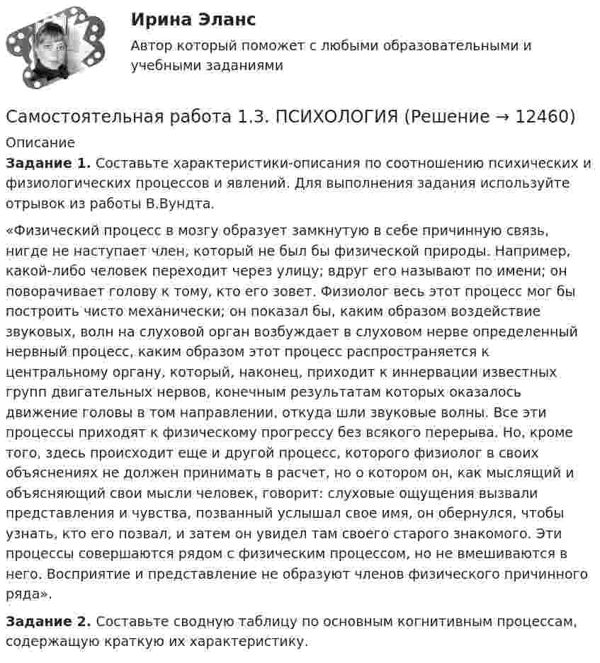      
          Описание
          Задание 1. Составьте характеристики-описания по соотношению психических и физиологических процессов и явлений. Для выполнения задания используйте отрывок из работы В.Вундта.«Физический процесс в мозгу образует замкнутую в себе причинную связь, нигде не наступает член, который не был бы физической природы. Например, какой-либо человек переходит через улицу; вдруг его называют по имени; он поворачивает голову к тому, кто его зовет. Физиолог весь этот процесс мог бы построить чисто механически; он показал бы, каким образом воздействие звуковых, волн на слуховой орган возбуждает в слуховом нерве определенный нервный процесс, каким образом этот процесс распространяется к центральному органу, который, наконец, приходит к иннервации известных групп двигательных нервов, конечным результатам которых оказалось движение головы в том направлении, откуда шли звуковые волны. Все эти процессы приходят к физическому прогрессу без всякого перерыва. Но, кроме того, здесь происходит еще и другой процесс, которого физиолог в своих объяснениях не должен принимать в расчет, но о котором он, как мыслящий и объясняющий свои мысли человек, говорит: слуховые ощущения вызвали представления и чувства, позванный услышал свое имя, он обернулся, чтобы узнать, кто его позвал, и затем он увидел там своего старого знакомого. Эти процессы совершаются рядом с физическим процессом, но не вмешиваются в него. Восприятие и представление не образуют членов физического причинного ряда».Задание 2. Составьте сводную таблицу по основным когнитивным процессам, содержащую краткую их характеристику.  
            
            
            Самостоятельная работа 1.3. ПЕДАГОГИКАСамостоятельная работа 1.3. ПСИХОЛОГИЯсамостоятельная работа 1.3. Разработка учебно-методического обеспечения учебного процесса учителем начальных классовСамостоятельная работа 1.3. РУССКИЙ ЯЗЫК С МЕТОДИКОЙ ПРЕПОДАВАНИЯСамостоятельная работа 1.3. СОВРЕМЕННЫЕ ТЕХНОЛОГИИ ФОРМИРОВАНИЯ И РАЗВИТИЯ ДЕТСКОГО КОЛЛЕКТИВАСамостоятельная работа 1.3. СОВРЕМЕННЫЕ ТЕХНОЛОГИИ ФОРМИРОВАНИЯ И РАЗВИТИЯ ДЕТСКОГО КОЛЛЕКТИВАсамостоятельная работа 1.3. Теоретические и прикладные аспекты методической работы учителя начальных классовСамостоятельная работа 1.2. ТЕОРИЯ И МЕТОДИКА МУЗЫКАЛЬНОГО ВОСПИТАНИЯ С ПРАКТИКУМОМСамостоятельная работа 1.2. ТЕОРИЯ И МЕТОДИКА ФИЗИЧЕСКОГО ВОСПИТАНИЯ С ПРАКТИКУМОМСамостоятельная работа 1.2. ФОРМЫ И МЕТОДЫ ОРГАНИЗАЦИИ ВНЕУРОЧНОЙ ДЕЯТЕЛЬНОСТИ И ОБЩЕНИЯ МЛАДШИХ ШКОЛЬНИКОВСамостоятельная работа 1.3. ДЕТСКАЯ ЛИТЕРАТУРА С ПРАКТИКУМОМ ПО ВЫРАЗИТЕЛЬНОМУ ЧТЕНИЮСамостоятельная работа 1.3. ЕСТЕСТВОЗНАНИЕ С МЕТОДИКОЙ ПРЕПОДАВАНИЯСамостоятельная работа 1.3. МЕТОДИКА ОБУЧЕНИЯ ПРОДУКТИВНЫМ ВИДАМ ДЕЯТЕЛЬНОСТИ С ПРАКТИКУМОМСамостоятельная работа 1.3. ОСНОВЫ ОРГАНИЗАЦИИ ВНЕУРОЧНОЙ РАБОТЫ (ИЗОБРАЗИТЕЛЬНАЯ ДЕЯТЕЛЬНОСТЬ И ДЕКОРАТИВНО-ПРИКЛАДНОЕ ИСКУССТВО)