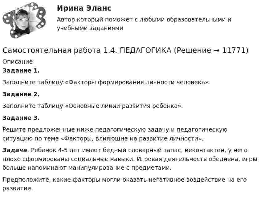      
          Описание
          Задание 1.Заполните таблицу «Факторы формирования личности человека»Задание 2.Заполните таблицу «Основные линии развития ребенка».Задание 3.Решите предложенные ниже педагогическую задачу и педагогическую ситуацию по теме «Факторы, влияющие на развитие личности».Задача. Ребенок 4-5 лет имеет бедный словарный запас, неконтактен, у него плохо сформированы социальные навыки. Игровая деятельность обеднена, игры больше напоминают манипулирование с предметами.Предположите, какие факторы могли оказать негативное воздействие на его развитие.  
            
            
            Самостоятельная работа 1.4. ОСНОВЫ ОРГАНИЗАЦИИ ВНЕУРОЧНОЙ РАБОТЫ (ИЗОБРАЗИТЕЛЬНАЯ ДЕЯТЕЛЬНОСТЬ И ДЕКОРАТИВНО-ПРИКЛАДНОЕ ИСКУССТВО)Самостоятельная работа 1.4. ПЕДАГОГИКАсамостоятельная работа 1.4. Разработка учебно-методического обеспечения учебного процесса учителем начальных классовСамостоятельная работа 1.4. РУССКИЙ ЯЗЫК С МЕТОДИКОЙ ПРЕПОДАВАНИЯСамостоятельная работа 1.4. СОВРЕМЕННЫЕ ТЕХНОЛОГИИ ФОРМИРОВАНИЯ И РАЗВИТИЯ ДЕТСКОГО КОЛЛЕКТИВАсамостоятельная работа 1.4. Теоретические и прикладные аспекты методической работы учителя начальных классовСамостоятельная работа 1.4. ТЕОРЕТИЧЕСКИЕ ОСНОВЫ НАЧАЛЬНОГО КУРСА МАТЕМАТИКИ С МЕТОДИКОЙ ПРЕПОДАВАНИЯСамостоятельная работа 1.3. ТЕОРЕТИЧЕСКИЕ ОСНОВЫ НАЧАЛЬНОГО КУРСА МАТЕМАТИКИ С МЕТОДИКОЙ ПРЕПОДАВАНИЯСамостоятельная работа 1.3. ТЕОРЕТИЧЕСКИЕ ОСНОВЫ ОРГАНИЗАЦИИ ОБУЧЕНИЯ В НАЧАЛЬНЫХ КЛАССАХСамостоятельная работа 1.3. ТЕОРИЯ И МЕТОДИКА МУЗЫКАЛЬНОГО ВОСПИТАНИЯ С ПРАКТИКУМОМСамостоятельная работа 1.3. ТЕОРИЯ И МЕТОДИКА ФИЗИЧЕСКОГО ВОСПИТАНИЯ С ПРАКТИКУМОМСамостоятельная работа 1.3. ФОРМЫ И МЕТОДЫ ОРГАНИЗАЦИИ ВНЕУРОЧНОЙ ДЕЯТЕЛЬНОСТИ И ОБЩЕНИЯ МЛАДШИХ ШКОЛЬНИКОВСамостоятельная работа 1.4. ДЕТСКАЯ ЛИТЕРАТУРА С ПРАКТИКУМОМ ПО ВЫРАЗИТЕЛЬНОМУ ЧТЕНИЮСамостоятельная работа 1.4. ЕСТЕСТВОЗНАНИЕ С МЕТОДИКОЙ ПРЕПОДАВАНИЯ