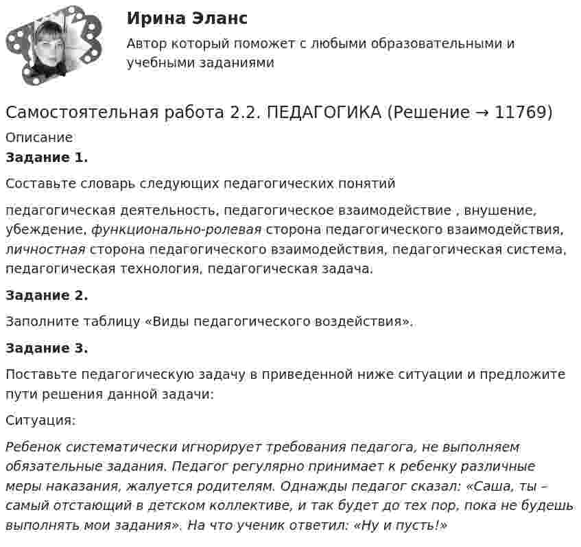      
          Описание
          Задание 1.Составьте словарь следующих педагогических понятий педагогическая деятельность, педагогическое взаимодействие , внушение, убеждение, функционально-ролевая сторона педагогического взаимодействия, личностная сторона педагогического взаимодействия, педагогическая система, педагогическая технология, педагогическая задача.Задание 2.Заполните таблицу «Виды педагогического воздействия».Задание 3.Поставьте педагогическую задачу в приведенной ниже ситуации и предложите пути решения данной задачи:Ситуация:Ребенок систематически игнорирует требования педагога, не выполняем обязательные задания. Педагог регулярно принимает к ребенку различные меры наказания, жалуется родителям. Однажды педагог сказал: «Саша, ты – самый отстающий в детском коллективе, и так будет до тех пор, пока не будешь выполнять мои задания». На что ученик ответил: «Ну и пусть!»  
            
            
            Самостоятельная работа 2.2. ОСНОВЫ ПЕДАГОГИЧЕСКОГО МАСТЕРСТВАСамостоятельная работа 2.2. ПЕДАГОГИКАСамостоятельная работа 2.2. ПСИХОЛОГИЯсамостоятельная работа 2.2. Разработка учебно-методического обеспечения учебного процесса учителем начальных классовСамостоятельная работа 2.2. РУССКИЙ ЯЗЫК С МЕТОДИКОЙ ПРЕПОДАВАНИЯСамостоятельная работа 2.2. СОВРЕМЕННЫЕ ТЕХНОЛОГИИ ФОРМИРОВАНИЯ И РАЗВИТИЯ ДЕТСКОГО КОЛЛЕКТИВАСамостоятельная работа 2.2. СОВРЕМЕННЫЕ ТЕХНОЛОГИИ ФОРМИРОВАНИЯ И РАЗВИТИЯ ДЕТСКОГО КОЛЛЕКТИВАСамостоятельная работа 2.1. ТЕОРЕТИЧЕСКИЕ ОСНОВЫ ОРГАНИЗАЦИИ ОБУЧЕНИЯ В НАЧАЛЬНЫХ КЛАССАХСамостоятельная работа 2.1. ТЕОРИЯ И МЕТОДИКА МУЗЫКАЛЬНОГО ВОСПИТАНИЯ С ПРАКТИКУМОМСамостоятельная работа 2.1. ТЕОРИЯ И МЕТОДИКА ФИЗИЧЕСКОГО ВОСПИТАНИЯ С ПРАКТИКУМОМСамостоятельная работа 2.1. ФОРМЫ И МЕТОДЫ ОРГАНИЗАЦИИ ВНЕУРОЧНОЙ ДЕЯТЕЛЬНОСТИ И ОБЩЕНИЯ МЛАДШИХ ШКОЛЬНИКОВСамостоятельная работа 2.2. ДЕТСКАЯ ЛИТЕРАТУРА С ПРАКТИКУМОМ ПО ВЫРАЗИТЕЛЬНОМУ ЧТЕНИЮСамостоятельная работа 2.2. ЕСТЕСТВОЗНАНИЕ С МЕТОДИКОЙ ПРЕПОДАВАНИЯСамостоятельная работа 2.2. МЕТОДИКА ОБУЧЕНИЯ ПРОДУКТИВНЫМ ВИДАМ ДЕЯТЕЛЬНОСТИ С ПРАКТИКУМОМ