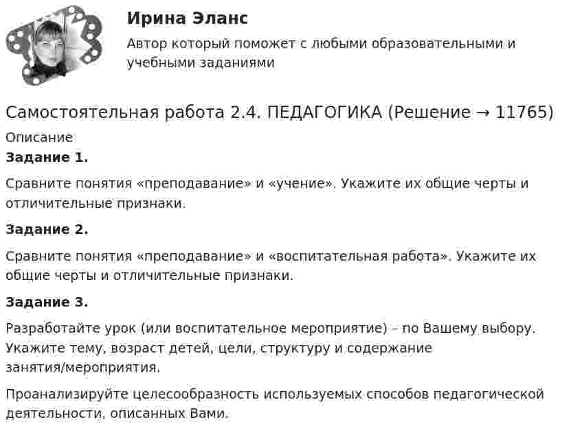      
          Описание
          Задание 1.Сравните понятия «преподавание» и «учение». Укажите их общие черты и отличительные признаки.Задание 2.Сравните понятия «преподавание» и «воспитательная работа». Укажите их общие черты и отличительные признаки.Задание 3.Разработайте урок (или воспитательное мероприятие) – по Вашему выбору. Укажите тему, возраст детей, цели, структуру и содержание занятия/мероприятия.Проанализируйте целесообразность используемых способов педагогической деятельности, описанных Вами.  
            
            
            Самостоятельная работа 2.4. ОСНОВЫ ПЕДАГОГИЧЕСКОГО МАСТЕРСТВАСамостоятельная работа 2.4. ПЕДАГОГИКАсамостоятельная работа 2.4. Разработка учебно-методического обеспечения учебного процесса учителем начальных классовСамостоятельная работа 2.4. СОВРЕМЕННЫЕ ТЕХНОЛОГИИ ФОРМИРОВАНИЯ И РАЗВИТИЯ ДЕТСКОГО КОЛЛЕКТИВАСамостоятельная работа 2.4. ТЕОРЕТИЧЕСКИЕ ОСНОВЫ НАЧАЛЬНОГО КУРСА МАТЕМАТИКИ С МЕТОДИКОЙ ПРЕПОДАВАНИЯСамостоятельная работа 2.4. ТЕОРИЯ И МЕТОДИКА МУЗЫКАЛЬНОГО ВОСПИТАНИЯ С ПРАКТИКУМОМСамостоятельная работа 2.4. ФОРМЫ И МЕТОДЫ ОРГАНИЗАЦИИ ВНЕУРОЧНОЙ ДЕЯТЕЛЬНОСТИ И ОБЩЕНИЯ МЛАДШИХ ШКОЛЬНИКОВСамостоятельная работа 2.3. ТЕОРЕТИЧЕСКИЕ ОСНОВЫ НАЧАЛЬНОГО КУРСА МАТЕМАТИКИ С МЕТОДИКОЙ ПРЕПОДАВАНИЯСамостоятельная работа 2.3. ТЕОРЕТИЧЕСКИЕ ОСНОВЫ ОРГАНИЗАЦИИ ОБУЧЕНИЯ В НАЧАЛЬНЫХ КЛАССАХСамостоятельная работа 2.3. ТЕОРИЯ И МЕТОДИКА МУЗЫКАЛЬНОГО ВОСПИТАНИЯ С ПРАКТИКУМОМСамостоятельная работа 2.3. ТЕОРИЯ И МЕТОДИКА ФИЗИЧЕСКОГО ВОСПИТАНИЯ С ПРАКТИКУМОМСамостоятельная работа 2.3. ФОРМЫ И МЕТОДЫ ОРГАНИЗАЦИИ ВНЕУРОЧНОЙ ДЕЯТЕЛЬНОСТИ И ОБЩЕНИЯ МЛАДШИХ ШКОЛЬНИКОВСамостоятельная работа 2.4. ДЕТСКАЯ ЛИТЕРАТУРА С ПРАКТИКУМОМ ПО ВЫРАЗИТЕЛЬНОМУ ЧТЕНИЮСамостоятельная работа 2.4. ЕСТЕСТВОЗНАНИЕ С МЕТОДИКОЙ ПРЕПОДАВАНИЯ