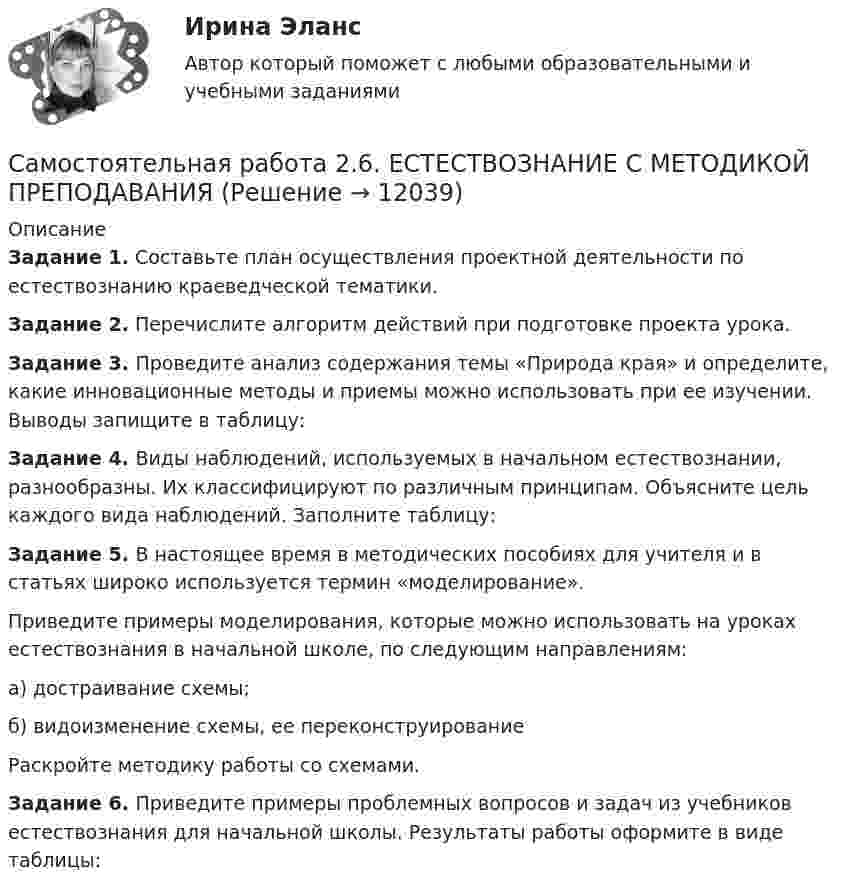      
          Описание
          Задание 1. Составьте план осуществления проектной деятельности по естествознанию краеведческой тематики.Задание 2. Перечислите алгоритм действий при подготовке проекта урока.Задание 3. Проведите анализ содержания темы «Природа края» и опре­делите, какие инновационные методы и приемы можно использовать при ее изучении. Выводы запищите в таблицу:Задание 4. Виды наблюдений, используемых в начальном естествозна­нии, разнообразны. Их классифицируют по различным принципам. Объясните цель каждого вида наблюдений. Заполните таблицу:Задание 5. В настоящее время в методических пособиях для учителя и в статьях широко используется термин «моделирование».Приведите примеры моделирования, которые можно использовать на уроках естествознания в начальной школе, по следующим направ­лениям:а) достраивание схемы;б) видоизменение схемы, ее переконструированиеРаскройте методику работы со схемами.Задание 6. Приведите примеры проблемных вопросов и задач из учебни­ков естествознания для начальной школы. Результаты работы оформите в виде таблицы:  
            
            
            Самостоятельная работа 2.5. ТЕОРИЯ И МЕТОДИКА МУЗЫКАЛЬНОГО ВОСПИТАНИЯ С ПРАКТИКУМОМСамостоятельная работа 2.6. ЕСТЕСТВОЗНАНИЕ С МЕТОДИКОЙ ПРЕПОДАВАНИЯСамостоятельная работа 3.1. ВОЗРАСТНАЯ АНАТОМИЯ, ФИЗИОЛОГИЯ И ГИГИЕНАСамостоятельная работа 3.1. МЕТОДИКА ОБУЧЕНИЯ ПРОДУКТИВНЫМ ВИДАМ ДЕЯТЕЛЬНОСТИ С ПРАКТИКУМОМСамостоятельная работа 3.1. ОСНОВЫ ПЕДАГОГИЧЕСКОГО МАСТЕРСТВАСамостоятельная работа 3.1. ПЕДАГОГИКАСамостоятельная работа 3.1. ПСИХОЛОГИЯСамостоятельная работа 2.4. СОВРЕМЕННЫЕ ТЕХНОЛОГИИ ФОРМИРОВАНИЯ И РАЗВИТИЯ ДЕТСКОГО КОЛЛЕКТИВАСамостоятельная работа 2.4. ТЕОРЕТИЧЕСКИЕ ОСНОВЫ НАЧАЛЬНОГО КУРСА МАТЕМАТИКИ С МЕТОДИКОЙ ПРЕПОДАВАНИЯСамостоятельная работа 2.4. ТЕОРИЯ И МЕТОДИКА МУЗЫКАЛЬНОГО ВОСПИТАНИЯ С ПРАКТИКУМОМСамостоятельная работа 2.4. ФОРМЫ И МЕТОДЫ ОРГАНИЗАЦИИ ВНЕУРОЧНОЙ ДЕЯТЕЛЬНОСТИ И ОБЩЕНИЯ МЛАДШИХ ШКОЛЬНИКОВСамостоятельная работа 2.5. ЕСТЕСТВОЗНАНИЕ С МЕТОДИКОЙ ПРЕПОДАВАНИЯСамостоятельная работа 2.5. МЕТОДИКА ОБУЧЕНИЯ ПРОДУКТИВНЫМ ВИДАМ ДЕЯТЕЛЬНОСТИ С ПРАКТИКУМОМСамостоятельная работа 2.5. ПЕДАГОГИКА