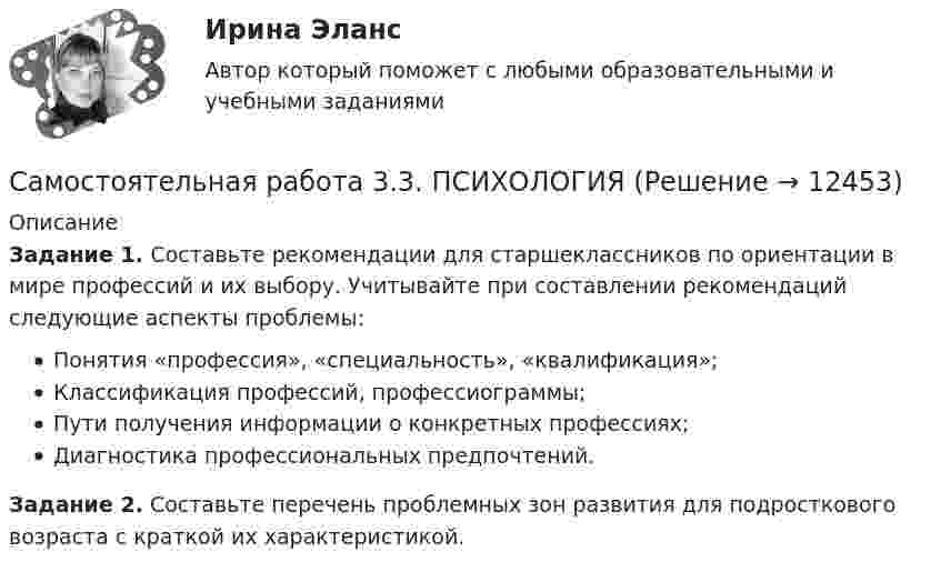      
          Описание
          Задание 1. Составьте рекомендации для старшеклассников по ориентации в мире профессий и их выбору. Учитывайте при составлении рекомендаций следующие аспекты проблемы:Понятия «профессия», «специальность», «квалификация»;Классификация профессий, профессиограммы;Пути получения информации о конкретных профессиях;Диагностика профессиональных предпочтений.Задание 2. Составьте перечень проблемных зон развития для подросткового возраста с краткой их характеристикой.  
            
            
            Самостоятельная работа 3.3. ПЕДАГОГИКАСамостоятельная работа 3.3. ПСИХОЛОГИЯсамостоятельная работа 3.3. Разработка учебно-методического обеспечения учебного процесса учителем начальных классовСамостоятельная работа 3.3. РУССКИЙ ЯЗЫК С МЕТОДИКОЙ ПРЕПОДАВАНИЯсамостоятельная работа 3.3. Современные технологии формирования и развития детского коллективаСамостоятельная работа 3.3. СОВРЕМЕННЫЕ ТЕХНОЛОГИИ ФОРМИРОВАНИЯ И РАЗВИТИЯ ДЕТСКОГО КОЛЛЕКТИВАсамостоятельная работа 3.3. Теоретические и прикладные аспекты методической работы учителя начальных классовСамостоятельная работа 3.2. ТЕОРЕТИЧЕСКИЕ ОСНОВЫ ОРГАНИЗАЦИИ ОБУЧЕНИЯ В НАЧАЛЬНЫХ КЛАССАХСамостоятельная работа 3.2. ТЕОРИЯ И МЕТОДИКА МУЗЫКАЛЬНОГО ВОСПИТАНИЯ С ПРАКТИКУМОМСамостоятельная работа 3.2. ТЕОРИЯ И МЕТОДИКА ФИЗИЧЕСКОГО ВОСПИТАНИЯ С ПРАКТИКУМОМСамостоятельная работа 3.2. ФОРМЫ И МЕТОДЫ ОРГАНИЗАЦИИ ВНЕУРОЧНОЙ ДЕЯТЕЛЬНОСТИ И ОБЩЕНИЯ МЛАДШИХ ШКОЛЬНИКОВСамостоятельная работа 3.2. ЭКОЛОГИЧЕСКИЕ ОСНОВЫ ПРИРОДОПОЛЬЗОВАНИЯСамостоятельная работа 3.3. ВОЗРАСТНАЯ АНАТОМИЯ, ФИЗИОЛОГИЯ И ГИГИЕНАСамостоятельная работа 3.3. МЕТОДИКА ОБУЧЕНИЯ ПРОДУКТИВНЫМ ВИДАМ ДЕЯТЕЛЬНОСТИ С ПРАКТИКУМОМ