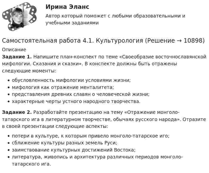      
          Описание
          Задание 1. Напишите план-конспект по теме «Своеобразие восточнославянской мифологии. Сказания и сказки». В конспекте должны быть отражены следующие моменты:обусловленность мифологии условиями жизни;мифология как отражение менталитета;представления древних славян о человеческой жизни;характерные черты устного народного творчества.Задание 2. Разработайте презентацию на тему «Отражение монголо-татарского ига в литературном творчестве, обычаях русского народа». Отразите в своей презентации следующие аспекты:потери в культуре, к которым привело монголо-татарское иго;сближение культуры разных земель Руси;заимствование культурных достижений Востока;литература, живопись и архитектура различных периодов монголо-татарского ига.  
            
            
            Самостоятельная работа 4.1. ВОЗРАСТНАЯ АНАТОМИЯ, ФИЗИОЛОГИЯ И ГИГИЕНАСамостоятельная работа 4.1. КультурологияСамостоятельная работа 4.1. МЕТОДИКА ОБУЧЕНИЯ ПРОДУКТИВНЫМ ВИДАМ ДЕЯТЕЛЬНОСТИ С ПРАКТИКУМОМСамостоятельная работа 4.1. ОСНОВЫ ПЕДАГОГИЧЕСКОГО МАСТЕРСТВАСамостоятельная работа 4.1. ПЕДАГОГИКАСамостоятельная работа 4.1. ПСИХОЛОГИЯсамостоятельная работа 4.1. Современные технологии формирования и развития детского коллективаСамостоятельная работа 3.4. ПЕДАГОГИКАСамостоятельная работа 3.4. ПЕДАГОГИКАСамостоятельная работа 3.4. РУССКИЙ ЯЗЫК С МЕТОДИКОЙ ПРЕПОДАВАНИЯСамостоятельная работа 3.4. СОВРЕМЕННЫЕ ТЕХНОЛОГИИ ФОРМИРОВАНИЯ И РАЗВИТИЯ ДЕТСКОГО КОЛЛЕКТИВАСамостоятельная работа 3.4. ТЕОРЕТИЧЕСКИЕ ОСНОВЫ НАЧАЛЬНОГО КУРСА МАТЕМАТИКИ С МЕТОДИКОЙ ПРЕПОДАВАНИЯСамостоятельная работа 3.4. ФОРМЫ И МЕТОДЫ ОРГАНИЗАЦИИ ВНЕУРОЧНОЙ ДЕЯТЕЛЬНОСТИ И ОБЩЕНИЯ МЛАДШИХ ШКОЛЬНИКОВСамостоятельная работа 3.5. ОСНОВЫ ПЕДАГОГИЧЕСКОГО МАСТЕРСТВА
