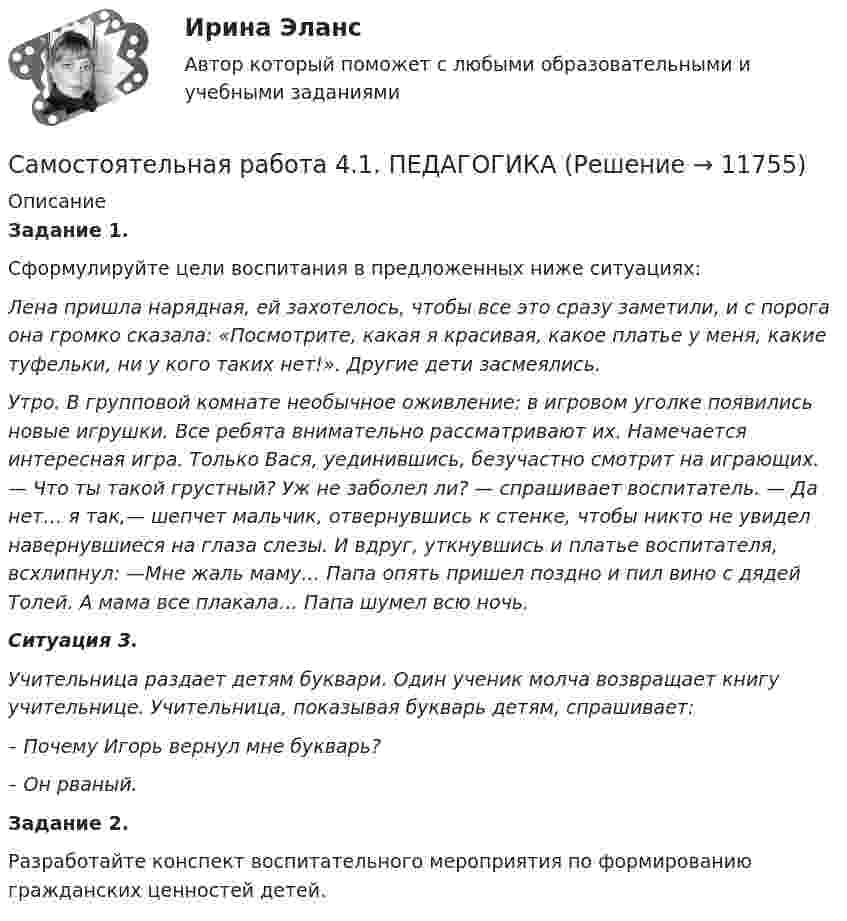     
          Описание
          Задание 1.Сформулируйте цели воспитания в предложенных ниже ситуациях:Лена пришла нарядная, ей захотелось, чтобы все это сразу заметили, и с порога она громко сказала: «Посмотрите, какая я красивая, какое платье у меня, какие туфельки, ни у кого таких нет!». Другие дети засмеялись.Утро. В групповой комнате необычное оживление: в игровом уголке появились новые игрушки. Все ребята внимательно рассматривают их. Намечается интересная игра. Только Вася, уединившись, безучастно смотрит на играющих. — Что ты такой грустный? Уж не заболел ли? — спрашивает воспитатель. — Да нет… я так,— шепчет мальчик, отвернувшись к стенке, чтобы никто не увидел навернувшиеся на глаза слезы. И вдруг, уткнувшись и платье воспитателя, всхлипнул: —Мне жаль маму… Папа опять пришел поздно и пил вино с дядей Толей. А мама все плакала… Папа шумел всю ночь.Ситуация 3.Учительница раздает детям буквари. Один ученик молча возвращает книгу учительнице. Учительница, показывая букварь детям, спрашивает:– Почему Игорь вернул мне букварь?– Он рваный.﻿Задание 2.Разработайте конспект воспитательного мероприятия по формированию гражданских ценностей детей.  
            
            
            Самостоятельная работа 4.1. ОСНОВЫ ПЕДАГОГИЧЕСКОГО МАСТЕРСТВАСамостоятельная работа 4.1. ПЕДАГОГИКАСамостоятельная работа 4.1. ПСИХОЛОГИЯсамостоятельная работа 4.1. Современные технологии формирования и развития детского коллективасамостоятельная работа 4.1. Теоретические и методические основы деятельности классного руководителясамостоятельная работа 4.1. Теоретические и прикладные аспекты методической работы учителя начальных классовСамостоятельная работа 4.1. ТЕОРЕТИЧЕСКИЕ ОСНОВЫ НАЧАЛЬНОГО КУРСА МАТЕМАТИКИ С МЕТОДИКОЙ ПРЕПОДАВАНИЯСамостоятельная работа 3.4. СОВРЕМЕННЫЕ ТЕХНОЛОГИИ ФОРМИРОВАНИЯ И РАЗВИТИЯ ДЕТСКОГО КОЛЛЕКТИВАСамостоятельная работа 3.4. ТЕОРЕТИЧЕСКИЕ ОСНОВЫ НАЧАЛЬНОГО КУРСА МАТЕМАТИКИ С МЕТОДИКОЙ ПРЕПОДАВАНИЯСамостоятельная работа 3.4. ФОРМЫ И МЕТОДЫ ОРГАНИЗАЦИИ ВНЕУРОЧНОЙ ДЕЯТЕЛЬНОСТИ И ОБЩЕНИЯ МЛАДШИХ ШКОЛЬНИКОВСамостоятельная работа 3.5. ОСНОВЫ ПЕДАГОГИЧЕСКОГО МАСТЕРСТВАСамостоятельная работа 3.5. РУССКИЙ ЯЗЫК С МЕТОДИКОЙ ПРЕПОДАВАНИЯСамостоятельная работа 4.1. ВОЗРАСТНАЯ АНАТОМИЯ, ФИЗИОЛОГИЯ И ГИГИЕНАСамостоятельная работа 4.1. Культурология