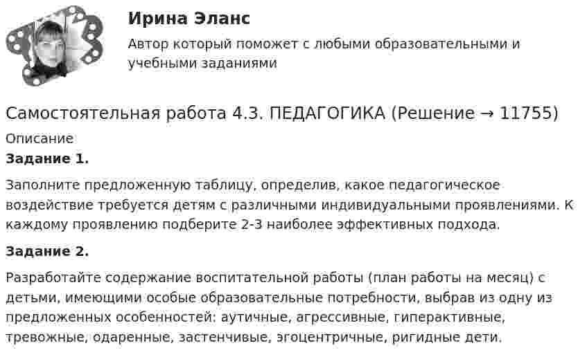      
          Описание
          Задание 1.Заполните предложенную таблицу, определив, какое педагогическое воздействие требуется детям с различными индивидуальными   проявлениями. К каждому проявлению подберите 2-3 наиболее эффективных подхода.Задание 2.Разработайте содержание воспитательной работы (план работы на месяц) с детьми, имеющими особые образовательные потребности, выбрав из одну из предложенных особенностей: аутичные, агрессивные, гиперактивные, тревожные, одаренные, застенчивые, эгоцентричные, ригидные дети.  
            
            
            Самостоятельная работа 4.3. ОСНОВЫ ПЕДАГОГИЧЕСКОГО МАСТЕРСТВАСамостоятельная работа 4.3. ПЕДАГОГИКАСамостоятельная работа 4.3. ПСИХОЛОГИЯсамостоятельная работа 4.3. Современные технологии формирования и развития детского коллективасамостоятельная работа 4.3. Теоретические и прикладные аспекты методической работы учителя начальных классовСамостоятельная работа 4.3. ТЕОРЕТИЧЕСКИЕ ОСНОВЫ НАЧАЛЬНОГО КУРСА МАТЕМАТИКИ С МЕТОДИКОЙ ПРЕПОДАВАНИЯСамостоятельная работа 4.3. ТЕОРИЯ И МЕТОДИКА ФИЗИЧЕСКОГО ВОСПИТАНИЯ С ПРАКТИКУМОМсамостоятельная работа 4.2. Современные технологии формирования и развития детского коллективасамостоятельная работа 4.2. Теоретические и прикладные аспекты методической работы учителя начальных классовСамостоятельная работа 4.2. ТЕОРЕТИЧЕСКИЕ ОСНОВЫ НАЧАЛЬНОГО КУРСА МАТЕМАТИКИ С МЕТОДИКОЙ ПРЕПОДАВАНИЯСамостоятельная работа 4.2. ТЕОРИЯ И МЕТОДИКА ФИЗИЧЕСКОГО ВОСПИТАНИЯ С ПРАКТИКУМОМСамостоятельная работа 4.2. ЭКОЛОГИЧЕСКИЕ ОСНОВЫ ПРИРОДОПОЛЬЗОВАНИЯСамостоятельная работа 4.3. ВОЗРАСТНАЯ АНАТОМИЯ, ФИЗИОЛОГИЯ И ГИГИЕНАСамостоятельная работа 4.3. Культурология