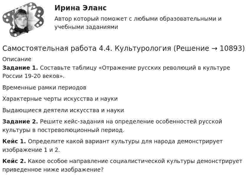      
          Описание
          Задание 1. Составьте таблицу «Отражение русских революций в культуре России 19-20 веков».  Временные рамки периодов Характерные черты искусства и науки Выдающиеся деятели искусства и науки Задание 2. Решите кейс-задания на определение особенностей русской культуры в постреволюционный период.Кейс 1. Определите какой вариант культуры для народа демонстрирует изображение 1 и 2.Кейс 2. Какое особое направление социалистической культуры демонстрирует приведенное ниже изображение?  
            
            
            Самостоятельная работа 4.3. ТЕОРИЯ И МЕТОДИКА ФИЗИЧЕСКОГО ВОСПИТАНИЯ С ПРАКТИКУМОМСамостоятельная работа 4.4. КультурологияСамостоятельная работа 4.4. МЕТОДИКА ОБУЧЕНИЯ ПРОДУКТИВНЫМ ВИДАМ ДЕЯТЕЛЬНОСТИ С ПРАКТИКУМОМСамостоятельная работа 4.4. ТЕОРЕТИЧЕСКИЕ ОСНОВЫ НАЧАЛЬНОГО КУРСА МАТЕМАТИКИ С МЕТОДИКОЙ ПРЕПОДАВАНИЯСамостоятельная работа 5.1. ВОЗРАСТНАЯ АНАТОМИЯ, ФИЗИОЛОГИЯ И ГИГИЕНАСамостоятельная работа 5.1. КультурологияСамостоятельная работа 5.1. ПЕДАГОГИКА Самостоятельная работа 4.3. КультурологияСамостоятельная работа 4.3. МЕТОДИКА ОБУЧЕНИЯ ПРОДУКТИВНЫМ ВИДАМ ДЕЯТЕЛЬНОСТИ С ПРАКТИКУМОМСамостоятельная работа 4.3. ОСНОВЫ ПЕДАГОГИЧЕСКОГО МАСТЕРСТВАСамостоятельная работа 4.3. ПЕДАГОГИКАСамостоятельная работа 4.3. ПСИХОЛОГИЯсамостоятельная работа 4.3. Современные технологии формирования и развития детского коллективасамостоятельная работа 4.3. Теоретические и прикладные аспекты методической работы учителя начальных классов