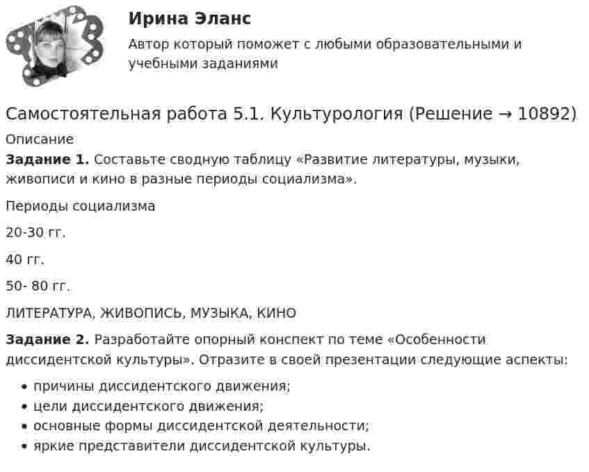      
          Описание
          Задание 1. Составьте сводную таблицу «Развитие литературы, музыки, живописи и кино в разные периоды социализма».  Периоды социализма    20-30 гг.  40 гг.  50- 80 гг.  ЛИТЕРАТУРА, ЖИВОПИСЬ, МУЗЫКА, КИНОЗадание 2. Разработайте опорный конспект по теме «Особенности диссидентской культуры». Отразите в своей презентации следующие аспекты:причины диссидентского движения;цели диссидентского движения;основные формы диссидентской деятельности;яркие представители диссидентской культуры.  
            
            
            Самостоятельная работа 5.1. ВОЗРАСТНАЯ АНАТОМИЯ, ФИЗИОЛОГИЯ И ГИГИЕНАСамостоятельная работа 5.1. КультурологияСамостоятельная работа 5.1. ПЕДАГОГИКА Самостоятельная работа 5.1. ПСИХОЛОГИЯ Самостоятельная работа 5.1. ТЕОРЕТИЧЕСКИЕ ОСНОВЫ НАЧАЛЬНОГО КУРСА МАТЕМАТИКИ С МЕТОДИКОЙ ПРЕПОДАВАНИЯСамостоятельная работа 5.2. ВОЗРАСТНАЯ АНАТОМИЯ, ФИЗИОЛОГИЯ И ГИГИЕНАСамостоятельная работа 5.2. КультурологияСамостоятельная работа 4.3. ПСИХОЛОГИЯсамостоятельная работа 4.3. Современные технологии формирования и развития детского коллективасамостоятельная работа 4.3. Теоретические и прикладные аспекты методической работы учителя начальных классовСамостоятельная работа 4.3. ТЕОРЕТИЧЕСКИЕ ОСНОВЫ НАЧАЛЬНОГО КУРСА МАТЕМАТИКИ С МЕТОДИКОЙ ПРЕПОДАВАНИЯСамостоятельная работа 4.3. ТЕОРИЯ И МЕТОДИКА ФИЗИЧЕСКОГО ВОСПИТАНИЯ С ПРАКТИКУМОМСамостоятельная работа 4.4. КультурологияСамостоятельная работа 4.4. МЕТОДИКА ОБУЧЕНИЯ ПРОДУКТИВНЫМ ВИДАМ ДЕЯТЕЛЬНОСТИ С ПРАКТИКУМОМ