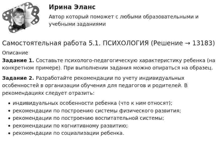      
          Описание
          Задание 1. Составьте психолого-педагогическую характеристику ребенка (на конкретном примере). При выполнении задания можно опираться на образец.Задание 2. Разработайте рекомендации по учету индивидуальных особенностей в организации обучения для педагогов и родителей. В рекомендациях следует отразить:индивидуальных особенности ребенка (что к ним относят);рекомендации по построению системы физического развития;рекомендации по построению воспитательной системы;рекомендации по когнитивному развитию;рекомендации по социализации ребенка.  
            
            
            Самостоятельная работа 5.1. ПЕДАГОГИКА Самостоятельная работа 5.1. ПСИХОЛОГИЯ Самостоятельная работа 5.1. ТЕОРЕТИЧЕСКИЕ ОСНОВЫ НАЧАЛЬНОГО КУРСА МАТЕМАТИКИ С МЕТОДИКОЙ ПРЕПОДАВАНИЯСамостоятельная работа 5.2. ВОЗРАСТНАЯ АНАТОМИЯ, ФИЗИОЛОГИЯ И ГИГИЕНАСамостоятельная работа 5.2. КультурологияСамостоятельная работа 5.2. ПЕДАГОГИКАСамостоятельная работа 5.2. ПСИХОЛОГИЯсамостоятельная работа 4.3. Теоретические и прикладные аспекты методической работы учителя начальных классовСамостоятельная работа 4.3. ТЕОРЕТИЧЕСКИЕ ОСНОВЫ НАЧАЛЬНОГО КУРСА МАТЕМАТИКИ С МЕТОДИКОЙ ПРЕПОДАВАНИЯСамостоятельная работа 4.3. ТЕОРИЯ И МЕТОДИКА ФИЗИЧЕСКОГО ВОСПИТАНИЯ С ПРАКТИКУМОМСамостоятельная работа 4.4. КультурологияСамостоятельная работа 4.4. МЕТОДИКА ОБУЧЕНИЯ ПРОДУКТИВНЫМ ВИДАМ ДЕЯТЕЛЬНОСТИ С ПРАКТИКУМОМСамостоятельная работа 4.4. ТЕОРЕТИЧЕСКИЕ ОСНОВЫ НАЧАЛЬНОГО КУРСА МАТЕМАТИКИ С МЕТОДИКОЙ ПРЕПОДАВАНИЯСамостоятельная работа 5.1. ВОЗРАСТНАЯ АНАТОМИЯ, ФИЗИОЛОГИЯ И ГИГИЕНА