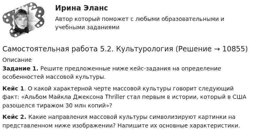      
          Описание
          Задание 1. Решите предложенные ниже кейс-задания на определение особенностей массовой культуры.Кейс 1. О какой характерной черте массовой культуры говорит следующий факт: «Альбом Майкла Джексона Thriller стал первым в истории, который в США разошелся тиражом 30 млн копий»?Кейс 2. Какие направления массовой культуры символизируют картинки на представленном ниже изображении? Напишите их основные характеристики.  
            
            
            Самостоятельная работа 5.2. ВОЗРАСТНАЯ АНАТОМИЯ, ФИЗИОЛОГИЯ И ГИГИЕНАСамостоятельная работа 5.2. КультурологияСамостоятельная работа 5.2. ПЕДАГОГИКАСамостоятельная работа 5.2. ПСИХОЛОГИЯСамостоятельная работа 5.2. ТЕОРЕТИЧЕСКИЕ ОСНОВЫ НАЧАЛЬНОГО КУРСА МАТЕМАТИКИ С МЕТОДИКОЙ ПРЕПОДАВАНИЯСамостоятельная работа 5.3. ВОЗРАСТНАЯ АНАТОМИЯ, ФИЗИОЛОГИЯ И ГИГИЕНАСамостоятельная работа 5.3. ПЕДАГОГИКАСамостоятельная работа 4.4. КультурологияСамостоятельная работа 4.4. МЕТОДИКА ОБУЧЕНИЯ ПРОДУКТИВНЫМ ВИДАМ ДЕЯТЕЛЬНОСТИ С ПРАКТИКУМОМСамостоятельная работа 4.4. ТЕОРЕТИЧЕСКИЕ ОСНОВЫ НАЧАЛЬНОГО КУРСА МАТЕМАТИКИ С МЕТОДИКОЙ ПРЕПОДАВАНИЯСамостоятельная работа 5.1. ВОЗРАСТНАЯ АНАТОМИЯ, ФИЗИОЛОГИЯ И ГИГИЕНАСамостоятельная работа 5.1. КультурологияСамостоятельная работа 5.1. ПЕДАГОГИКА Самостоятельная работа 5.1. ПСИХОЛОГИЯ 