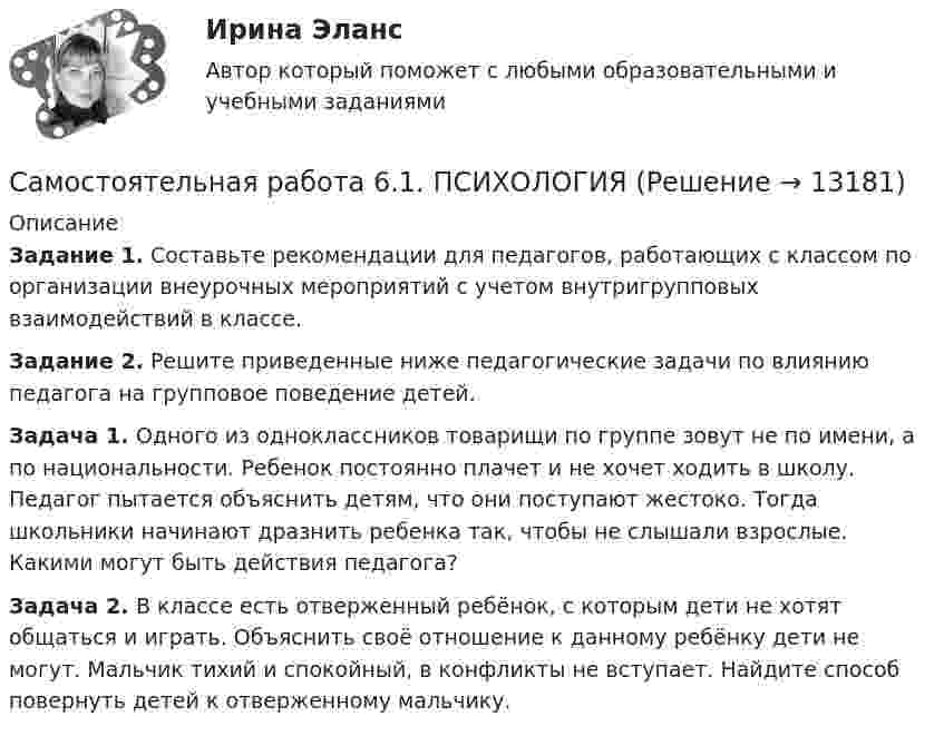      
          Описание
          Задание 1. Составьте рекомендации для педагогов, работающих с классом по организации внеурочных мероприятий с учетом внутригрупповых взаимодействий в классе.Задание 2. Решите приведенные ниже педагогические задачи по влиянию педагога на групповое поведение детей.Задача 1. Одного из одноклассников товарищи по группе зовут не по имени, а по национальности. Ребенок постоянно плачет и не хочет ходить в школу. Педагог пытается объяснить детям, что они поступают жестоко. Тогда школьники начинают дразнить ребенка так, чтобы не слышали взрослые. Какими могут быть действия педагога?Задача 2. В классе есть отверженный ребёнок, с которым дети не хотят общаться и играть. Объяснить своё отношение к данному ребёнку дети не могут. Мальчик тихий и спокойный, в конфликты не вступает. Найдите способ повернуть детей к отверженному мальчику.  
            
            
            Самостоятельная работа 6.1. ПЕДАГОГИКАСамостоятельная работа 6.1. ПСИХОЛОГИЯСамостоятельная работа 6.2. ВОЗРАСТНАЯ АНАТОМИЯ, ФИЗИОЛОГИЯ И ГИГИЕНАСамостоятельная работа 6.2. ПЕДАГОГИКАСамостоятельная работа 6.2. ПСИХОЛОГИЯСамостоятельная работа 6.3. ВОЗРАСТНАЯ АНАТОМИЯ, ФИЗИОЛОГИЯ И ГИГИЕНАСамостоятельная работа 6.3. ПЕДАГОГИКАСамостоятельная работа 5.3. ПЕДАГОГИКАСамостоятельная работа 5.3. ПСИХОЛОГИЯСамостоятельная работа 5.3. ТЕОРЕТИЧЕСКИЕ ОСНОВЫ НАЧАЛЬНОГО КУРСА МАТЕМАТИКИ С МЕТОДИКОЙ ПРЕПОДАВАНИЯСамостоятельная работа 5.4. ТЕОРЕТИЧЕСКИЕ ОСНОВЫ НАЧАЛЬНОГО КУРСА МАТЕМАТИКИ С МЕТОДИКОЙ ПРЕПОДАВАНИЯСамостоятельная работа 5.5. ТЕОРЕТИЧЕСКИЕ ОСНОВЫ НАЧАЛЬНОГО КУРСА МАТЕМАТИКИ С МЕТОДИКОЙ ПРЕПОДАВАНИЯСамостоятельная работа 6.1. ВОЗРАСТНАЯ АНАТОМИЯ, ФИЗИОЛОГИЯ И ГИГИЕНАСамостоятельная работа 6.1. Культурология