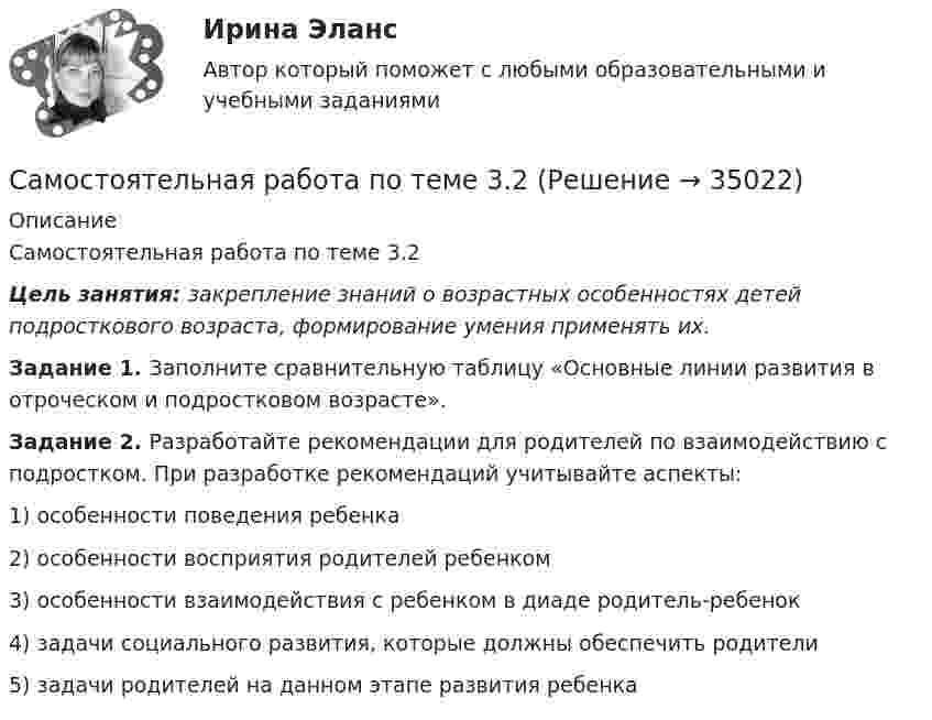      
          Описание
          Самостоятельная работа по теме 3.2Цель занятия: закрепление знаний о возрастных особенностях детей подросткового возраста, формирование умения применять их. Задание 1. Заполните сравнительную таблицу «Основные линии развития в отроческом и подростковом возрасте».Задание 2. Разработайте рекомендации для родителей по взаимодействию с подростком. При разработке рекомендаций учитывайте аспекты:1) особенности поведения ребенка2) особенности восприятия родителей ребенком3) особенности взаимодействия с ребенком в диаде родитель-ребенок4) задачи социального развития, которые должны обеспечить родители5) задачи родителей на данном этапе развития ребенка  
            
            
            Самостоятельная работа по теме 3.1 по предмету Английский языкСамостоятельная работа по теме 3.2Самостоятельная работа по теме 3.2 по предмету Английский языкСамостоятельная работа по теме 4.1 по предмету Английский языкСамостоятельная работа по теме 4.2 по предмету Английский языкСамостоятельная работа по теме 4.3 по предмету Английский языкСамостоятельный социальный институт органов местного самоуправления - это ... службаСамостоятельная работа по теме 2.2. Возрастная анатомия, физиология и гигиенаСамостоятельная работа по теме 2.2 по предмету Английский язык Самостоятельная работа по теме 2.2 по предмету Правовое обеспечение профессиональной деятельности (ПНК, КП)Самостоятельная работа по теме 2.3. Возрастная анатомия, физиология и гигиенаСамостоятельная работа по теме 2.3 по предмету Английский языкСамостоятельная работа по теме 2.3 по предмету Правовое обеспечение профессиональной деятельности (ПНК, КП)Самостоятельная работа по теме 2.4 по предмету Английский язык 