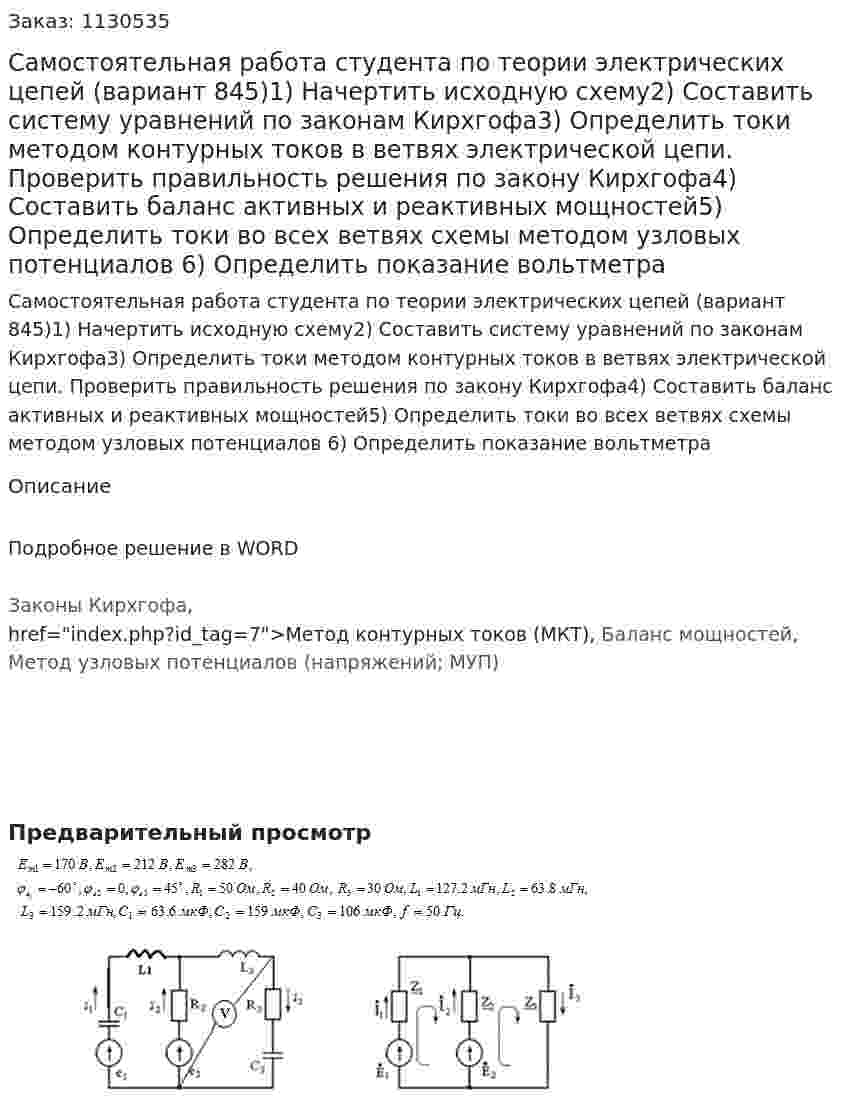 Самостоятельная работа студента по теории электрических цепей (вариант 845)1) Начертить исходную схему2) Составить систему уравнений по законам Кирхгофа3) Определить токи методом контурных токов в ветвях электрической цепи. Проверить правильность решения по закону Кирхгофа4) Составить баланс активных и реактивных мощностей5) Определить токи во всех ветвях схемы методом узловых потенциалов 6) Определить показание вольтметра 