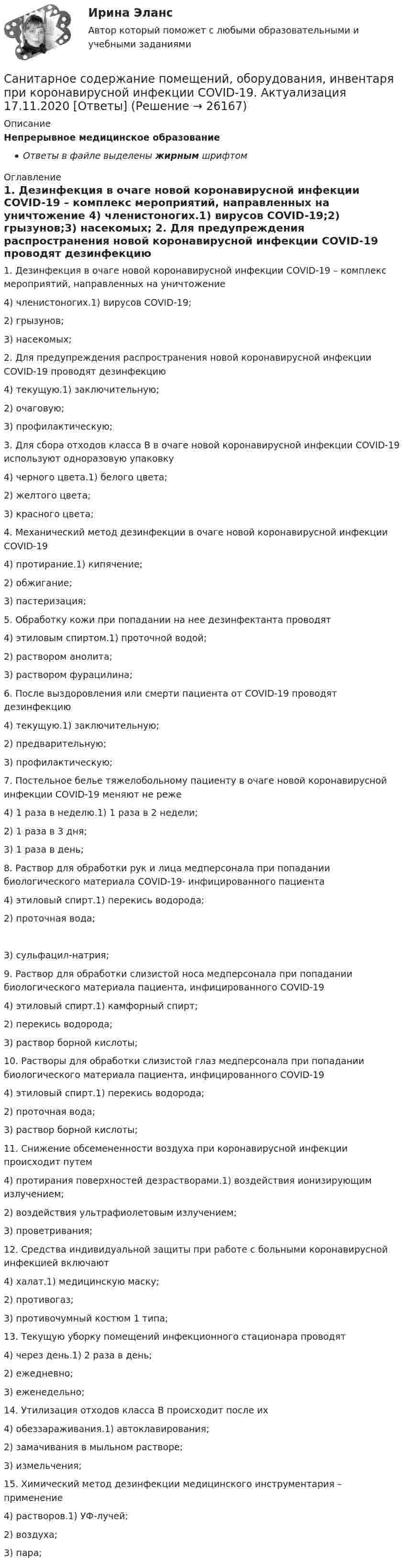      
          Описание
          Непрерывное медицинское образованиеОтветы в файле выделены жирным шрифтом 
          Оглавление
          1. Дезинфекция в очаге новой коронавирусной инфекции COVID-19 – комплекс мероприятий, направленных на уничтожение 4) членистоногих.1) вирусов COVID-19;2) грызунов;3) насекомых; 2. Для предупреждения распространения новой коронавирусной инфекции COVID-19 проводят дезинфекцию 4) текущую.1) заключительную;2) очаговую;3) профилактическую; 3. Для сбора отходов класса В в очаге новой коронавирусной инфекции COVID-19 используют одноразовую упаковку 4) черного цвета.1) белого цвета;2) желтого цвета;3) красного цвета; 4. Механический метод дезинфекции в очаге новой коронавирусной инфекции COVID-19 4) протирание.1) кипячение;2) обжигание;3) пастеризация; 5. Обработку кожи при попадании на нее дезинфектанта проводят 4) этиловым спиртом.1) проточной водой;2) раствором анолита;3) раствором фурацилина; 6. После выздоровления или смерти пациента от COVID-19 проводят дезинфекцию 4) текущую.1) заключительную;2) предварительную;3) профилактическую; 7. Постельное белье тяжелобольному пациенту в очаге новой коронавирусной инфекции COVID-19 меняют не реже 4) 1 раза в неделю.1) 1 раза в 2 недели;2) 1 раза в 3 дня;3) 1 раза в день; 8. Раствор для обработки рук и лица медперсонала при попадании биологического материала COVID-19- инфицированного пациента 4) этиловый спирт.1) перекись водорода;2) проточная вода; 3) сульфацил-натрия; 9. Раствор для обработки слизистой носа медперсонала при попадании биологического материала пациента, инфицированного COVID-19 4) этиловый спирт.1) камфорный спирт;2) перекись водорода;3) раствор борной кислоты; 10. Растворы для обработки слизистой глаз медперсонала при попадании биологического материала пациента, инфицированного COVID-19 4) этиловый спирт.1) перекись водорода;2) проточная вода;3) раствор борной кислоты; 11. Снижение обсемененности воздуха при коронавирусной инфекции происходит путем 4) протирания поверхностей дезрастворами.1) воздействия ионизирующим излучением;2) воздействия ультрафиолетовым излучением;3) проветривания; 12. Средства индивидуальной защиты при работе с больными коронавирусной инфекцией включают 4) халат.1) медицинскую маску;2) противогаз;3) противочумный костюм 1 типа; 13. Текущую уборку помещений инфекционного стационара проводят 4) через день.1) 2 раза в день;2) ежедневно;3) еженедельно; 14. Утилизация отходов класса В происходит после их 4) обеззараживания.1) автоклавирования;2) замачивания в мыльном растворе;3) измельчения; 15. Химический метод дезинфекции медицинского инструментария – применение 4) растворов.1) УФ-лучей;2) воздуха;3) пара; 
            
            
            Санитарно-гигиеническое нормирование качества атмосферного воздухаСанитарное содержание помещений, оборудования, инвентаря при коронавирусной инфекции COVID-19. Актуализация 17.11.2020 [Ответы]санитарно-противоэпидемический режим процедурного кабинета рефератСанитарно-эпидемиологические требования к деятельности медицинской сестры [Ответы]Санки съезжают с горы высотой 10 м и углом наклона 15° и движутся далее по горизонтальному участку. Определить расстояние, которое пройдут санки, двигаясь по горизонтальному участку, до полной остановкиС.А. – новый руководитель финансового отдела компании. На должность он  был назначен месяц назад, ранее работал в отделе продаж более 5 лет. Общий  рабочий стаж С.А. – 15 лет. На прежнем месте работы С.А. характеризовался как  хороший оргаС.А. – новый руководитель финансового отдела компании. На должность он был назначен месяц назад, ранее работал в отделе продаж более 5 лет. Общий рабочий стаж С.А. – 15 лет. На прежнем месте работы С.А. характеризовался как хороший организатор, лидерСанечкина обратилась в суд с иском о расторжении брака и разделе совместно нажитого имущества. Она, в частности, просила разделить поровну денежные средства на Сани, масса которых 60 кг, скатившись с горы, имеют скорость 5 м/с и продолжают двигаться по горизонтальному пути. Определить силу трения саней на горизонтальном участке пути, если известно, что они остановились, пройдя путь 75 м.💯 Санитария и гигиена на предприятиях гостиничного бизнеса [Тема 1-4] (ответы на тест Синергия / МОИ / МТИ / МосАП, октябрь 2023)Санитария и гигиена на предприятиях питания и средствах размещения / 29 вопросов💯 Санитария и гигиена на предприятиях питания и средствах размещения [без тем] (правильные ответы на тест Синергия / МОИ / МТИ / МосАП)Санитария и гигиена на предприятиях питания и средствах размещения СИНЕРГИЯ ответы на тест 2 курс 4 семестерСанитария и гигиена на предприятиях питания и средствах размещения (тест с ответами Синергия/МОИ/ МТИ /МОСАП)
