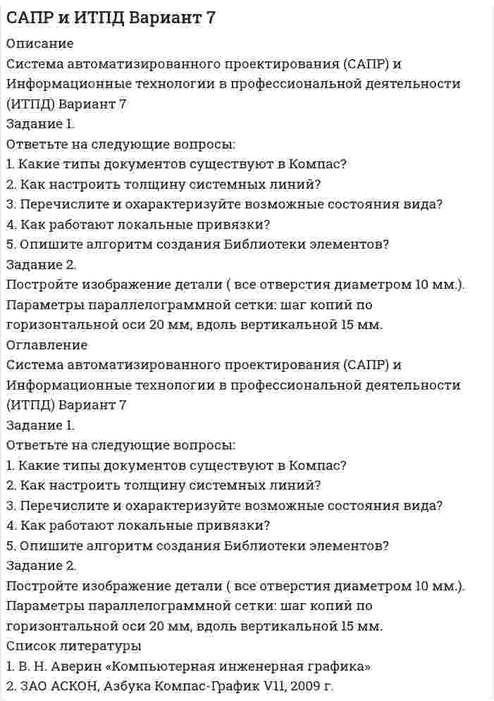 




Описание

Система автоматизированного проектирования (САПР) и Информационные технологии в профессиональной деятельности (ИТПД) Вариант 1
Задание 1.
Ответьте на следующие вопросы:
1. Что такое САПР?
2. Как построить дугу эллипса?
3. Перечислите и охарактеризуйте возможные состояния слоя.
4. Какой масштаб имеет системный вид?
5. Как строится выносной элемент?
Задание 2.
Постройте изображение детали (все отверстия диаметром 10 мм). Параметры концентрической сетки: радиус начальной окружности сетки 20 мм; шаг сетки в радиальном направлении 15 мм



Оглавление

Задание 1.
Ответьте на следующие вопросы:
1. Что такое САПР?
2. Как построить дугу эллипса?
3. Перечислите и охарактеризуйте возможные состояния слоя.
4. Какой масштаб имеет системный вид?
5. Как строится выносной элемент?
Задание 2.
Постройте изображение детали (все отверстия диаметром 10 мм). Параметры концентрической сетки: радиус начальной окружности сетки 20 мм; шаг сетки в радиальном направлении 15 мм



Список литературы

1. В. Н. Аверин «Компьютерная инженерная графика»
2. ЗАО АСКОН, Азбука Компас-График V11, 2009 г.


            
            
            Задание 1. Ответьте на вопросы: Что, по-вашему, является первоочередным при установлении деловых отношений: с коллегами, руководителями, партнерами, и с потребителями услуг?. 2Задание 1. Ответьте на следующие вопросы: 1. Какие типы документов существуют в Компас? 2. Как настроить толщину системных линий? 3. Перечислите и охарактеризуйте возможные состояния вида? 4. Как работают локальные привязки? 5. Опишите алгоритм создания Библиотеки элементов?Задание 1. Ответьте на следующие вопросы: 1. Как работают глобальные привязки? 2. Как проставляются размеры с наклонными выносными линиями? 3. Как можно выделить несколько объектов чертежа с помощью мыши. 4. Опишите алгоритм работы с Библиотекой элементов? 5. Как подключаются дополнительные стили штриховок?Задание 1 Ответьте на следующие вопросы: 1. Чем вызвана дифференциация правового регулирования труда? 2. Каковы особенности правового регулирования труда женщин? 3. Каковы особенности правового регулирования труда совместителей?Задание 1. Ответьте на следующие вопросы: 1. Что такое САПР? 2. Как построить дугу эллипса? 3. Перечислите и охарактеризуйте возможные состояния слоя. 4. Какой масштаб имеет системный вид? 5. Как строится выносной элемент?ЗАДАНИЕ 1. Откройте (начертите) синтетические счета (субсчета), как показано на рисунке 1 (или в виде таблицы) и запишите в них начальные остатки на 1 декабря 2013 года по дебету или кредиту в соответствии с Приложениями 1, 3 и 5 в зависимости от варианта задачи.Задание 1 Отразите в ведомости проводок, оборотной ведомости и балансе опера¬ции, проведенные акционерным банком «Меркурий» за день:Задание 1 Определить энергию, которую переносит за период плоская синусоидальная электромагнитная волна, распространяющаяся в вакууме, через площадку S = 10 см2 , расположенную перпендикулярно направлению распространения волны. Амплитуда напряженности электрического поля волны Е0 = 1 мВ/м.Задание 1. Организационно-правовые основы инвентаризации. Задание 2. На предприятие, выпускающим холодильное оборудование, с проверкой приехала ревизионная комиссия. Отразите проведение ревизии (документы, хозяйственные операции) со стороны бухгалтера и со стороны члена ревизионной комиссии, производящей проверку.Задание 1. Основные макроэкономические субъекты открытой экономики и их взаимодействие в кругообороте благ и доходов. Задание 2. В некоторой экономике потребление описывается функцией: , Инвестиции: , реальный спрос на деньги: ,ЗАДАНИЕ 1 Основные средства – 100 Нематериальные активы – 15 Запасы – 200 Налог на добавленную стоимость по приобретенным ценностям – 15 Дебиторская задолженность – 200Задание 1. Основы российской государственностиЗадание 1 Особенности организации форм учета при использовании ПК на малых предприятиях. Задание 2 Решение задачи в 1C:Предприятие 8. Оформите первичные документы для следующих хозяйственных операцийЗадание 1 Остатки активов, обязательств и источников финансирования деятельности организации ООО «Марс»по состоянию на 01.09.2019 г. 1. Основные средства 150 000 2.Нематериальные активы 25 000 3. Материалы 60 000