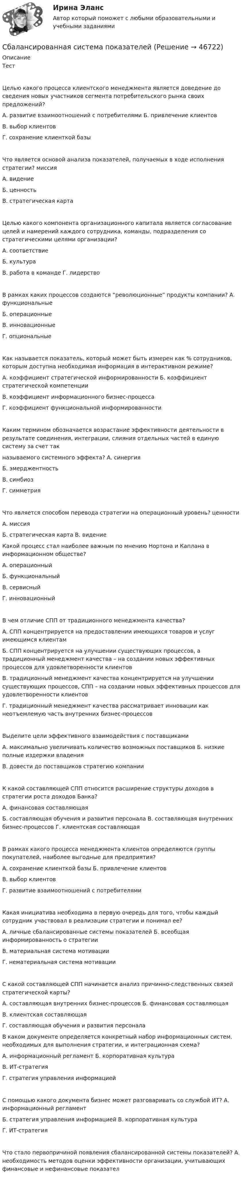      
            Описание
            ТестЦелью какого процесса клиентского менеджмента является доведение до сведения новых участников сегмента потребительского рынка своих предложений?А.	развитие взаимоотношений с потребителями Б.	привлечение клиентовВ.	выбор клиентовГ.	сохранение клиенткой базыЧто является основой анализа показателей, получаемых в ходе исполнения стратегии? миссияА.	видениеБ.	ценностьВ.	стратегическая картаЦелью какого компонента организационного капитала является согласование целей и намерений каждого сотрудника, команды, подразделения со стратегическими целями организации?А.	соответствиеБ.	культураВ.	работа в команде Г.	лидерствоВ рамках каких процессов создаются “революционные” продукты компании? А.	функциональныеБ.	операционныеВ.	инновационныеГ.	опциональныеКак называется показатель, который может быть измерен как % сотрудников, которым доступна необходимая информация в интерактивном режиме?А.	коэффициент стратегической информированности Б.	коэффициент стратегической компетенцииВ.	коэффициент информационного бизнес-процессаГ.	коэффициент функциональной информированностиКаким термином обозначается возрастание эффективности деятельности в результате соединения, интеграции, слияния отдельных частей в единую систему за счет такназываемого системного эффекта? А.	синергияБ.	эмерджентностьВ.	симбиозГ.	симметрияЧто является способом перевода стратегии на операционный уровень? ценностиА.	миссияБ.	стратегическая карта В.	видение Какой процесс стал наиболее важным по мнению Нортона и Каплана в информационном обществе?А.	операционныйБ.	функциональныйВ.	сервисныйГ.	инновационныйВ чем отличие СПП от традиционного менеджмента качества?А.	СПП концентрируется на предоставлении имеющихся товаров и услуг имеющимся клиентамБ.	СПП концентрируется на улучшении существующих процессов, а традиционный менеджмент качества – на создании новых эффективных процессов для удовлетворенности клиентовВ.	традиционный менеджмент качества концентрируется на улучшении существующих процессов, СПП – на создании новых эффективных процессов для удовлетворенности клиентовГ.	традиционный менеджмент качества рассматривает инновации как неотъемлемую часть внутренних бизнес-процессовВыделите цели эффективного взаимодействия с поставщикамиА.	максимально увеличивать количество возможных поставщиков Б.	низкие полные издержки владенияВ.	довести до поставщиков стратегию компанииК какой составляющей СПП относится расширение структуры доходов в стратегии роста доходов Банка?А.	финансовая составляющаяБ.	составляющая обучения и развития персонала В.	составляющая внутренних бизнес-процессов Г.	клиентская составляющаяВ рамках какого процесса менеджмента клиентов определяются группы покупателей, наиболее выгодные для предприятия?А.	сохранение клиенткой базы Б.	привлечение клиентовВ.	выбор клиентовГ.	развитие взаимоотношений с потребителямиКакая инициатива необходима в первую очередь для того, чтобы каждый сотрудник участвовал в реализации стратегии и понимал ее?А.	личные сбалансированные системы показателей Б.	всеобщая информированность о стратегииВ.	материальная система мотивацииГ.	нематериальная система мотивацииС какой составляющей СПП начинается анализ причинно-следственных связей стратегической карты?А.	составляющая внутренних бизнес-процессов Б.	финансовая составляющаяВ.	клиентская составляющаяГ.	составляющая обучения и развития персонала В каком документе определяется конкретный набор информационных систем, необходимых для выполнения стратегии, и интеграционная схема?А.	информационный регламент Б.	корпоративная культураВ.	ИТ-стратегияГ.	стратегия управления информациейС помощью какого документа бизнес может разговаривать со службой ИТ? А.	информационный регламентБ.	стратегия управления информацией В.	корпоративная культураГ.	ИТ-стратегияЧто стало первопричиной появления сбалансированной системы показателей? А.	необходимость методов оценки эффективности организации, учитывающих финансовые и нефинансовые показател  
            
            
            С аэростата, находящегося на высоте h = 300 м, упал камень. Через какое время камень достигнет земли, если:  а) аэростат поднимается со скоростью u = 5 м/с;  б) аэростат опускается со скоростью u = 5 м/с;  в) аэростат неподвижен.Сбалансированная система показателейС балкона бросили мячик вертикально вверх с начальной скоростью 0 = 5 м/с. Через t = 2 секунды мячик упал на землю. Определить высоту балкона над землёй и скорость мячика в момент удара о землю.С балкона бросили тело вертикально вверх с начальной скоростью 0 = 5 м/с, которое через t = 2 с упало на землю. Определить высоту h балкона и скорость  тела в конце своего полета.С башни высотой 20 м брошено тело со скоростью 10 м/с под углом 60° к горизонту. Пренебрегая сопротивлением воздуха, определите время движения тела. С какой скоростью тело упадёт на землю?С башни высотой 25 м бросили камень со скоростью 15 м/с под углом 30° к горизонту. Найти:  1) сколько времени камень будет в движении;  2) на каком расстоянии от основания башни он упадёт на землю;С башни высотой 25 м горизонтально брошен камень со скоростью 15 м/с. Найти:  1) сколько времени камень будет в движении,  2) на каком расстоянии от основания башни он упадёт на землю,САПР тест ТулГУСатисфакция как … международной ответственности предусматривает признание нарушения и выражение сожаления.Сатисфакция как форма международной ответственности предусматривает... (выберите два варианта ответа)[САФУ им. Ломоносова] Контрольная работа (3 вариант) специальность Сварочное производствоСАФУ Математические методы обработки информации Вариант 9 (2 задания) Для одной и той же группы учащихся имеются данные об их итоговой успе-ваемости, определенной с помощью накапливаемой отметки Сахар в роли лекарства - о полезных свойствах сахара. Рассказывается, как с помощью сахара замедлить рост раковых клетокСахарный завод отгрузил по железной дороге предприятию оптовой торговли 120 мешков сахарного песка общим весом 6 т, которые предприятие предварительно полностью оплатило. 