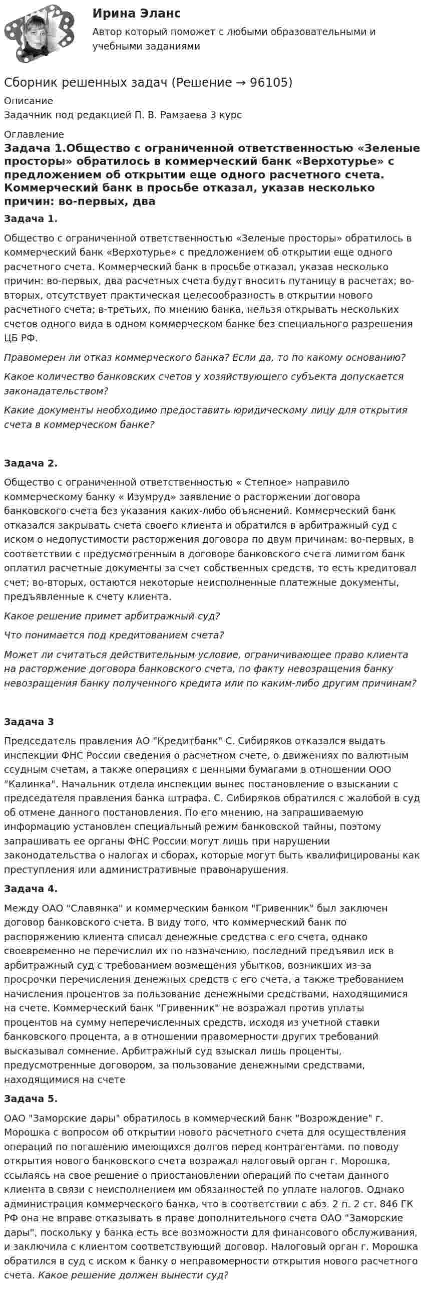      
            Описание
            Задачник под редакцией	П. В. Рамзаева 3 курс 
            Оглавление
            Задача 1.Общество с ограниченной ответственностью «Зеленые просторы» обратилось в коммерческий банк «Верхотурье» с предложением об открытии еще одного расчетного счета. Коммерческий банк в просьбе отказал, указав несколько причин: во-первых, два расчетных счета будут вносить путаницу в расчетах; во-вторых, отсутствует практическая целесообразность в открытии нового расчетного счета; в-третьих, по мнению банка, нельзя открывать нескольких счетов одного вида в одном коммерческом банке без специального разрешения ЦБ РФ.Правомерен ли отказ коммерческого банка? Если да, то по какому основанию?Какое количество банковских счетов у хозяйствующего субъекта допускается законадательством?Какие документы необходимо предоставить юридическому лицу для открытия счета в коммерческом банке? Задача 2. Общество с ограниченной ответственностью « Степное» направило коммерческому банку « Изумруд» заявление о расторжении договора банковского счета без указания каких-либо объяснений. Коммерческий банк отказался закрывать счета своего клиента и обратился в арбитражный суд с иском о недопустимости расторжения договора по двум причинам: во-первых, в соответствии с предусмотренным в договоре банковского счета лимитом банк оплатил расчетные документы за счет собственных средств, то есть кредитовал счет; во-вторых, остаются некоторые неисполненные платежные документы, предъявленные к счету клиента.Какое решение примет арбитражный суд?Что понимается под кредитованием счета?Может ли считаться действительным условие, ограничивающее право клиента на расторжение договора банковского счета, по факту невозращения банку невозращения банку полученного кредита или по каким-либо  другим причинам?Задача 3 Председатель правления АО Кредитбанк С. Сибиряков отказался выдать инспекции ФНС России сведения о расчетном счете, о движениях по валютным ссудным счетам, а также операциях с ценными бумагами в отношении ООО Калинка. Начальник отдела инспекции вынес постановление о взыскании с председателя правления банка штрафа. С. Сибиряков обратился с жалобой в суд об отмене данного постановления. По его мнению, на запрашиваемую информацию установлен специальный режим банковской тайны, поэтому запрашивать ее органы ФНС России могут лишь при нарушении законодательства о налогах и сборах, которые могут быть квалифицированы как преступления или административные правонарушения. Задача 4. Между ОАО Славянка и коммерческим банком Гривенник был заключен договор банковского счета. В виду того, что коммерческий банк по распоряжению клиента списал денежные средства с его счета, однако своевременно не перечислил их по назначению, последний предъявил иск в арбитражный суд с требованием возмещения убытков, возникших из-за просрочки перечисления денежных средств с его счета, а также требованием начисления процентов за пользование денежными средствами, находящимися на счете. Коммерческий банк Гривенник не возражал против уплаты процентов на сумму неперечисленных средств, исходя из учетной ставки банковского процента, а в отношении правомерности других требований высказывал сомнение. Арбитражный суд взыскал лишь проценты, предусмотренные договором, за пользование денежными средствами, находящимися на счетеЗадача 5. ОАО Заморские дары обратилось в коммерческий банк Возрождение г. Морошка с вопросом об открытии нового расчетного счета для осуществления операций по погашению имеющихся долгов перед контрагентами. по поводу открытия нового банковского счета возражал налоговый орган г. Морошка, ссылаясь на свое решение о приостановлении операций по счетам данного клиента в связи с неисполнением им обязанностей по уплате налогов. Однако администрация коммерческого банка, что в соответствии с абз. 2 п. 2 ст. 846 ГК РФ она не вправе отказывать в праве дополнительного счета ОАО Заморские дары, поскольку у банка есть все возможности для финансового обслуживания, и заключила с клиентом соответствующий договор. Налоговый орган г. Морошка обратился в суд с иском к банку о неправомерности открытия нового расчетного счета. Какое решение должен вынести суд?  
            
            
            Сборник практических заданий по дисциплине «Финансовое право»Сборник решенных задачСборник тестов с ответами Экономика организации (ДОУА) Сборник тестовых вопросов по Документационному обеспечению управления Синергия СБОР, ПОДГОТОВКА, ТРАНСПОРТИРОВАНИЕ И ХРАНЕНИЕ НЕФТИ И ГАЗА. EDUCONСбор словесных данных, как правило, в письменной форме называется ... Сбор, хеширование, вычисление ЭЦП и сохранение ее в реестре, вывод информации о структуре и характеристиках жесткого диска и параметрах BIOS компьютераСбор информации о деятельности компании, изучение ее по нескольким основным направлениям (товар, цена, покупатели, продвижение) и использование результатов для развития бизнеса называется маркетинговымСбор и подготовка. Гидравлический расчет газопровода от сепарационной установки до ГКССбор и подготовка скважинной продукции. EDUCONСбор и подготовка скважинной продукции. EDUCONСбор и систематизация научно-технической информации об источниках светаСборник заданий по дисциплине «Государственное регулирование в экономике» Сборник задач СГЮА