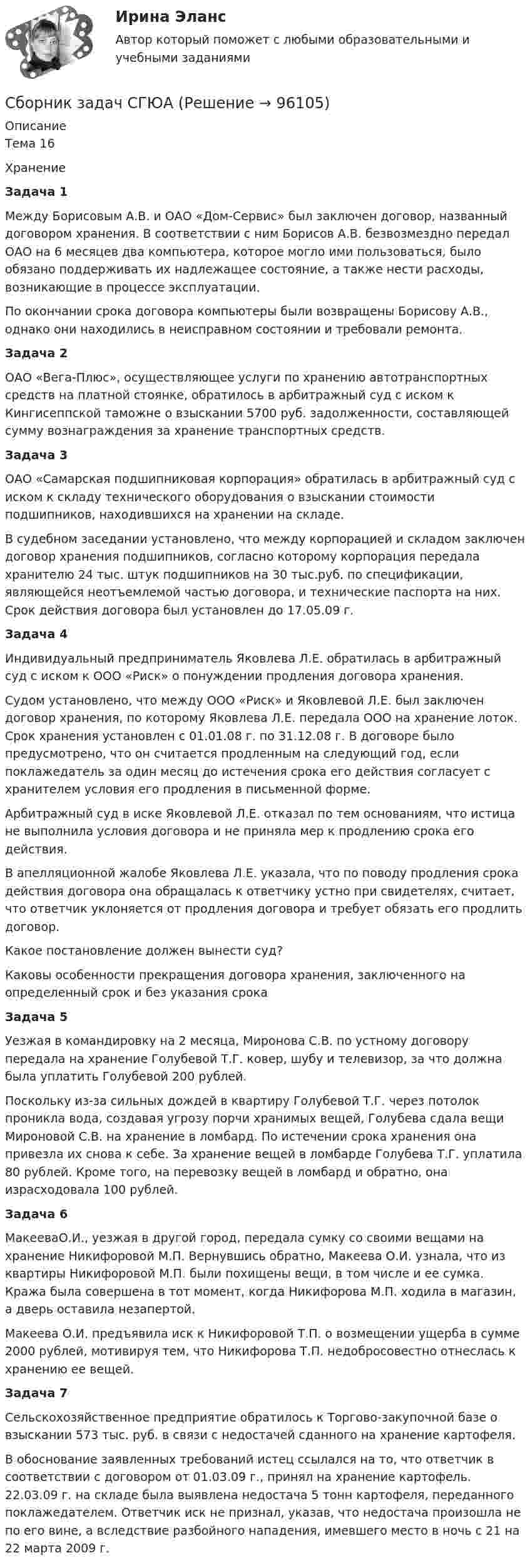      
            Описание
            Тема 16Хранение    Задача 1 Между Борисовым А.В. и ОАО «Дом-Сервис» был заключен договор, названный договором хранения. В соответствии с ним Борисов А.В. безвозмездно передал ОАО на 6 месяцев два компьютера, которое могло ими пользоваться, было обязано поддерживать их надлежащее состояние, а также нести расходы, возникающие в процессе эксплуатации. По окончании срока договора компьютеры были возвращены Борисову А.В., однако они находились в неисправном состоянии и требовали ремонта. Задача 2 ОАО «Вега-Плюс», осуществляющее услуги по хранению автотранспортных средств на платной стоянке, обратилось в арбитражный суд с иском к Кингисеппской таможне о взыскании 5700 руб. задолженности, составляющей сумму вознаграждения за хранение транспортных средств.   Задача 3  ОАО «Самарская подшипниковая корпорация» обратилась в арбитражный суд с иском к складу технического оборудования о взыскании стоимости подшипников, находившихся на хранении на складе. В судебном заседании установлено, что между корпорацией и складом заключен договор хранения подшипников, согласно которому корпорация передала хранителю 24 тыс. штук подшипников на 30 тыс.руб. по спецификации, являющейся неотъемлемой частью договора, и технические паспорта на них. Срок действия договора был установлен до 17.05.09 г. Задача 4 Индивидуальный предприниматель Яковлева Л.Е. обратилась в арбитражный суд с иском к ООО «Риск» о понуждении продления договора хранения. Судом установлено, что между ООО «Риск» и Яковлевой Л.Е. был заключен договор хранения, по которому Яковлева Л.Е. передала ООО на хранение лоток. Срок хранения установлен с 01.01.08 г. по 31.12.08 г. В договоре было предусмотрено, что он считается продленным на следующий год, если поклажедатель за один месяц до истечения срока его действия согласует с хранителем условия его продления в письменной форме. Арбитражный суд в иске Яковлевой Л.Е. отказал по тем основаниям, что истица не выполнила условия договора и не приняла мер к продлению срока его действия. В апелляционной жалобе Яковлева Л.Е. указала, что по поводу продления срока действия договора она обращалась к ответчику устно при свидетелях, считает, что ответчик уклоняется от продления договора и требует обязать его продлить договор. Какое  постановление должен вынести суд? Каковы особенности прекращения договора хранения, заключенного на определенный срок и без указания срока Задача 5 Уезжая в командировку на 2 месяца, Миронова С.В. по устному договору передала на хранение Голубевой Т.Г. ковер, шубу и телевизор, за что должна была уплатить Голубевой 200 рублей. Поскольку из-за сильных дождей в квартиру Голубевой Т.Г. через потолок проникла вода, создавая угрозу порчи хранимых вещей, Голубева сдала вещи Мироновой С.В. на хранение в ломбард. По истечении срока хранения она привезла их снова к себе. За хранение вещей в ломбарде Голубева Т.Г. уплатила 80 рублей. Кроме того, на перевозку вещей в ломбард и обратно, она израсходовала 100 рублей. Задача 6	 МакееваО.И., уезжая в другой город, передала сумку со своими вещами на хранение Никифоровой М.П. Вернувшись обратно, Макеева О.И. узнала, что из квартиры Никифоровой М.П. были похищены вещи, в том числе и ее сумка. Кража была совершена в тот момент, когда Никифорова М.П. ходила в магазин, а дверь оставила незапертой.	 Макеева О.И. предъявила иск к Никифоровой Т.П. о возмещении ущерба в сумме 2000 рублей, мотивируя тем, что Никифорова Т.П. недобросовестно отнеслась к хранению ее вещей.   Задача 7	Сельскохозяйственное предприятие обратилось к Торгово-закупочной базе о взыскании 573 тыс. руб. в связи с недостачей сданного на хранение картофеля.	В обоснование заявленных требований истец ссылался на то, что ответчик в соответствии с договором от 01.03.09 г., принял на хранение картофель. 22.03.09 г. на складе была выявлена недостача 5 тонн картофеля, переданного поклажедателем. Ответчик иск не признал, указав, что недостача произошла не по его вине, а вследствие разбойного нападения, имевшего место в ночь с 21 на 22 марта 2009 г.   
            
            
            Сборник заданий по дисциплине «Государственное регулирование в экономике» Сборник задач СГЮАСборник ответов тест Индивидуальные траектории профессионального развития МФПУ Синергия 2022гСборник практических заданий по дисциплине «Финансовое право»Сборник решенных задачСборник тестов с ответами Экономика организации (ДОУА) Сборник тестовых вопросов по Документационному обеспечению управления Синергия С башни высотой h = 25 м горизонтально брошен камень со скоростью Vx = 15 м/с. Найти кинетическую и потенциальную энергию камня через 1 с после начала движения. Масса камня 0,2 кг.Сбербанком России и районным Отделением Управления Федерального казначейства по М-кой области (клиент) заключен договор. Сближение технологий, информационных средств и даже отраслей промышленность - это…Сбор информации о деятельности компании, изучение ее по нескольким основным направлениям (товар, цена, покупатели, продвижение) и использование результатов для развития бизнеса называется маркетинговымСбор и подготовка. Гидравлический расчет газопровода от сепарационной установки до ГКССбор и подготовка скважинной продукции. EDUCONСбор и подготовка скважинной продукции. EDUCON