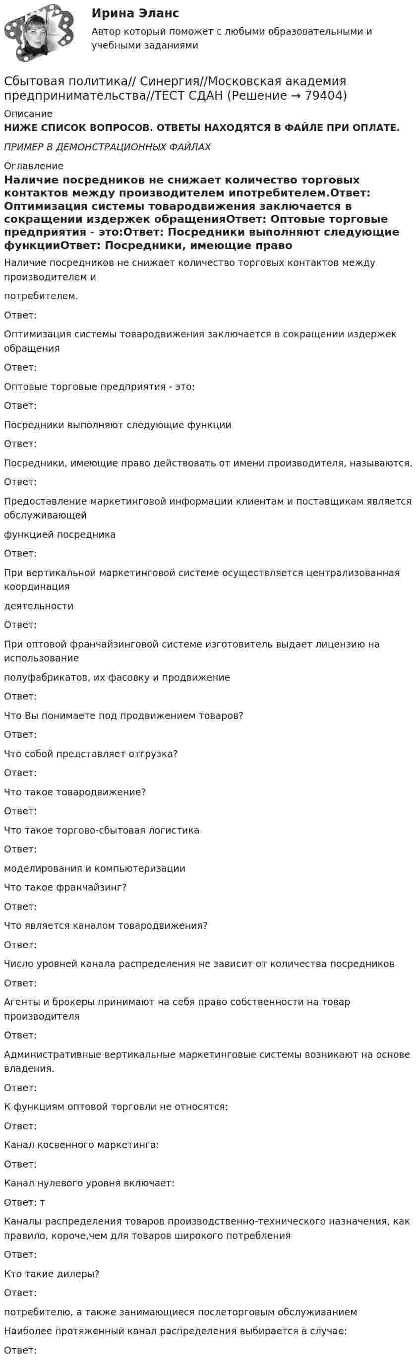     
            Описание
            НИЖЕ СПИСОК ВОПРОСОВ. ОТВЕТЫ НАХОДЯТСЯ В ФАЙЛЕ ПРИ ОПЛАТЕ.ПРИМЕР В ДЕМОНСТРАЦИОННЫХ ФАЙЛАХ 
            Оглавление
            Наличие посредников не снижает количество торговых контактов между производителем ипотребителем.Ответ: Оптимизация системы товародвижения заключается в сокращении издержек обращенияОтвет: Оптовые торговые предприятия - это:Ответ: Посредники выполняют следующие функцииОтвет: Посредники, имеющие право действовать от имени производителя, называются.Ответ: Предоставление маркетинговой информации клиентам и поставщикам является обслуживающейфункцией посредникаОтвет: При вертикальной маркетинговой системе осуществляется централизованная координациядеятельностиОтвет: При оптовой франчайзинговой системе изготовитель выдает лицензию на использованиеполуфабрикатов, их фасовку и продвижениеОтвет: Что Вы понимаете под продвижением товаров?Ответ: Что собой представляет отгрузка?Ответ: Что такое товародвижение?Ответ: Что такое торгово-сбытовая логистикаОтвет: моделирования и компьютеризацииЧто такое франчайзинг?Ответ: Что является каналом товародвижения?Ответ: Число уровней канала распределения не зависит от количества посредниковОтвет: Агенты и брокеры принимают на себя право собственности на товар производителяОтвет: Административные вертикальные маркетинговые системы возникают на основе владения.Ответ: К функциям оптовой торговли не относятся:Ответ: Канал косвенного маркетинга:Ответ: Канал нулевого уровня включает:Ответ: тКаналы распределения товаров производственно-технического назначения, как правило, короче,чем для товаров широкого потребленияОтвет: Кто такие дилеры?Ответ: потребителю, а также занимающиеся послеторговым обслуживаниемНаиболее протяженный канал распределения выбирается в случае:Ответ:   
            
            
            Сбытовая политика и логистика.фмен_БАК. Синергия. Ответы на ИТОГОВЫЙ ТЕСТ. На отлично!Сбытовая политика// Синергия//Московская академия предпринимательства//ТЕСТ СДАНСварка элементов, предназначенных для работы под давлением, без соблюдения специальных условий должна производиться при температуре наружного воздуха не ниже:Сварные, паяные и другие изделия из однородного материала в сборе с другими изделиями в разрезах и сечениях штрихуют: ТулГУСварные соединения Сведения любого характера (производственные, технические, экономические, организационные и др.), которые имеют действительную или потенциальную коммерческую ценность в силу неизвестности их третьим лицам, к которым у третьих лиц нет свободного доступСведения о реакции Манту (размер, как проводится, понятие нормы)Сборник тестов с ответами Экономика организации (ДОУА) Сборник тестовых вопросов по Документационному обеспечению управления Синергия СБОР, ПОДГОТОВКА, ТРАНСПОРТИРОВАНИЕ И ХРАНЕНИЕ НЕФТИ И ГАЗА. EDUCONСбор словесных данных, как правило, в письменной форме называется ... Сбор, хеширование, вычисление ЭЦП и сохранение ее в реестре, вывод информации о структуре и характеристиках жесткого диска и параметрах BIOS компьютераСбытовая деятельность организации 5 вариант НГУЭУСбытовая политика и логистика / 24 вопроса