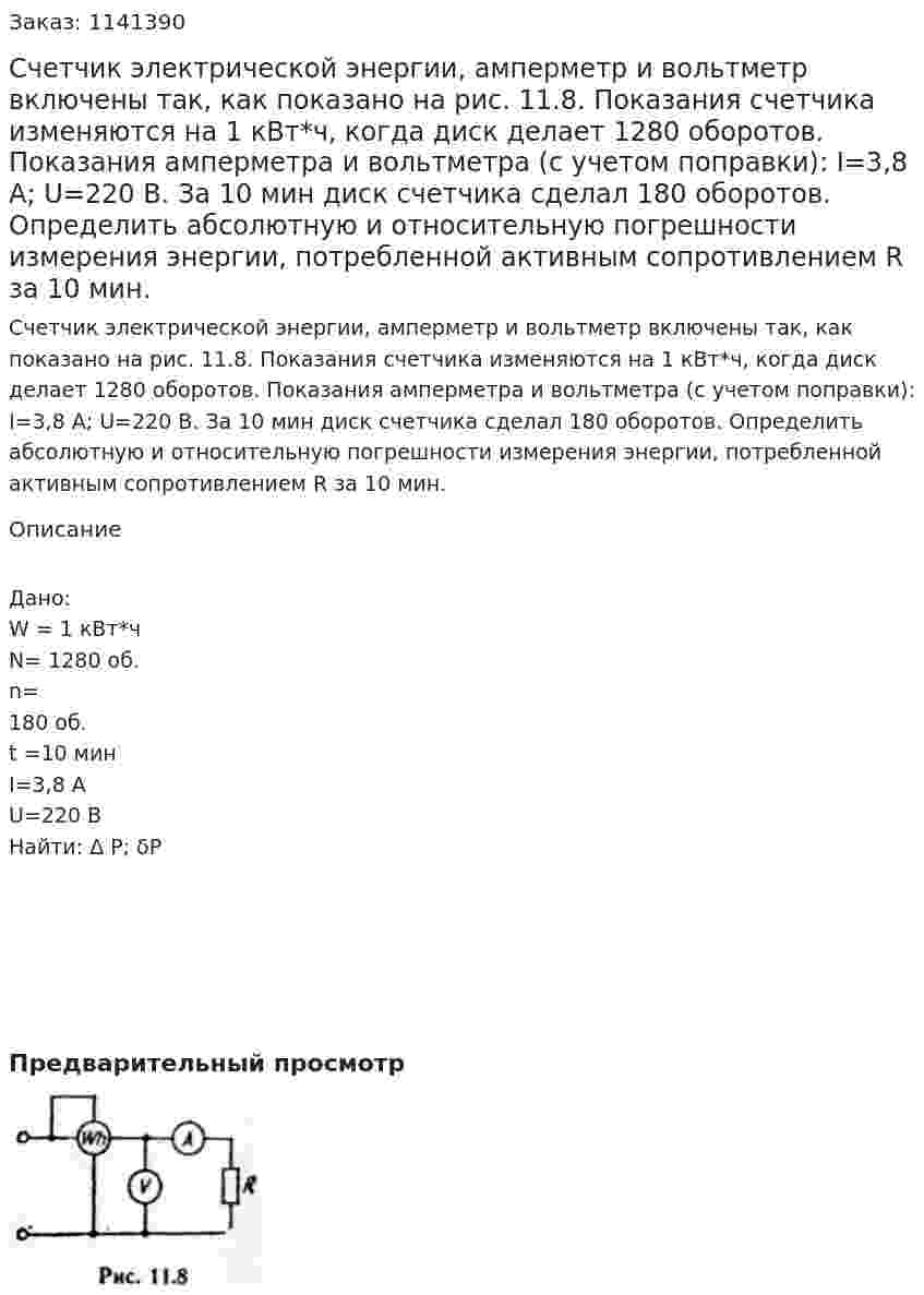 Счетчик электрической энергии, амперметр и вольтметр включены так, как показано на рис. 11.8.  Показания счетчика изменяются на 1 кВт*ч, когда диск делает 1280 оборотов. Показания амперметра и вольтметра (с учетом поправки): I=3,8 A; U=220 В. За 10 мин диск счетчика сделал 180 оборотов. Определить абсолютную и относительную погрешности измерения энергии, потребленной активным сопротивлением R за 10 мин. 