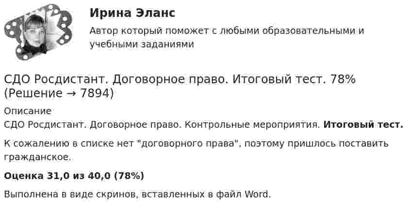      
          Описание
          СДО Росдистант. Договорное право. Контрольные мероприятия. Итоговый тест.К сожалению в списке нет договорного права, поэтому пришлось поставить гражданское.Оценка 31,0 из 40,0 (78%)﻿Выполнена в виде скринов, вставленных в файл Word.  
            
            
            СДО Росдистант Геодезия 2 ПРАКТИЧЕСКОЕ ЗАДАНИЕ № 2 вариант 1СДО Росдистант. Договорное право.  Итоговый тест. 78%СДО Росдистант. Жилищное право. Задания 1-4.СДО Росдистант. Жилищное право.  Итоговый тест.  89%СДО Росдистант. Защита прав потребителей. Итоговый тест. 93%СДО Росдистант. Защита прав потребителей. Практические задания № 1-2.СДО Росдистант. Защита прав потребителей. Промежуточные тесты № 1-10.СДО Росдистант. Арбитражный процесс. Итоговый тест. 95%СДО Росдистант Введение в профессию (Технологии сварочного производства и инженерия поверхностей)СДО Росдистант Водоснабжение и водоотведение вариант 1СДО Росдистант Водоснабжение и водоотведение Вариант 2СДО Росдистант Водоснабжение и водоотведение Итоговый тестСДО Росдистант высшая математика 1СДО Росдистант Геодезия 2 ПРАКТИЧЕСКОЕ ЗАДАНИЕ № 1 вариант 1