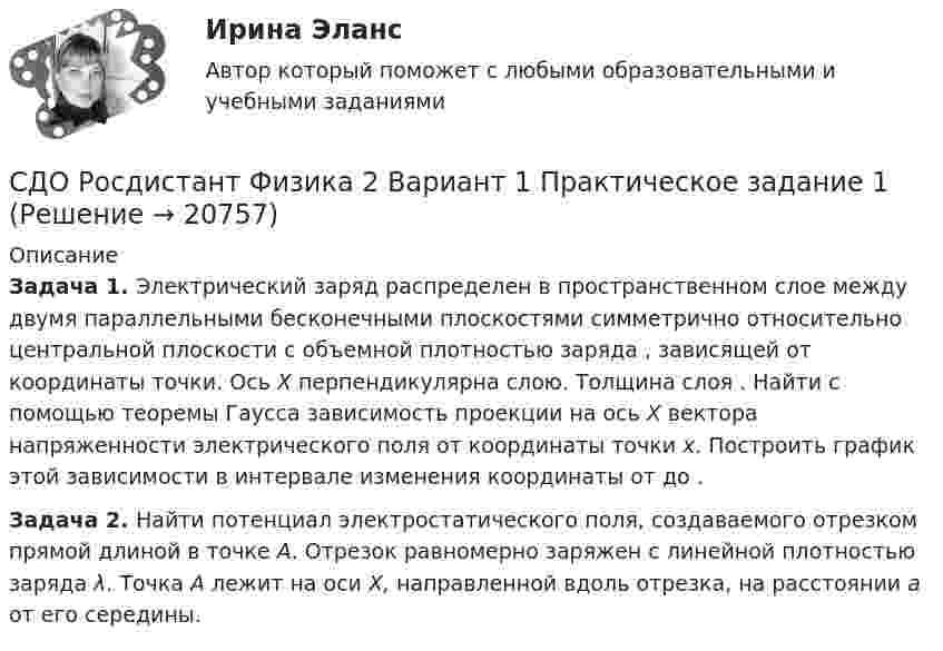     
          Описание
          Задача 1.  Электрический заряд распределен в пространственном слое между двумя параллельными бесконечными плоскостями симметрично относительно центральной плоскости                      с объемной плотностью заряда   , зависящей от координаты   точки. Ось X перпендикулярна слою. Толщина слоя   . Найти с помощью теоремы Гаусса зависимость проекции    на ось X вектора напряженности электрического поля от координаты точки x. Построить график этой зависимости    в интервале изменения координаты    от    до   .Задача 2. Найти потенциал электростатического поля, создаваемого отрезком прямой длиной                      в точке A. Отрезок равномерно заряжен с линейной плотностью заряда λ. Точка A лежит на оси X, направленной вдоль отрезка, на расстоянии a от его середины.  
            
            
            СДО Росдистант. Трудовой договор. Контрольные мероприятия. Итоговый тест. 93%СДО Росдистант Физика 2 Вариант 1 Практическое задание 1СДО Росдистант Физика 3  - Практическое заданиеСДО Росдистант. Финансовое право. Итоговый тест. 83%СДО Росдистант. Финансовое право. Промежуточные тесты № 1 и № 2СДО Росдистант Химия Итоговый тестСДО Росдистант Химия Промежуточные тестыСДО Росдистант Текущий курс Механика 1 Тема 1.4. Произвольная пространственная система сил Практическое задание 3СДО Росдистант Текущий курс Механика 1 Тема 2.2. Простейшие движения твердого тела Практическое задание 5СДО Росдистант Текущий курс Механика 1 Тема 3.3. Основные теоремы динамики механической системы Практические задания 8, 9СДО Росдистант Текущий курс Механика 1 Тема 3.6. Принцип возможных пеемещений и общее уравнение динамики Практические задания 11, 12СДО Росдистант Текущий курс Основы вычислительных систем Раздел 1. Логические основы цифровых устройств Тест 1-6СДО Росдистант Текущий курс Технология конструкционных материалов 1.1. Жизненный цикл технических объектов. Понятие Рециклинг объектов, его виды Промежуточный тест 1-18СДО Росдистант Текущий курс Физика 1 2. Динамика частиц Лабораторная работа 1