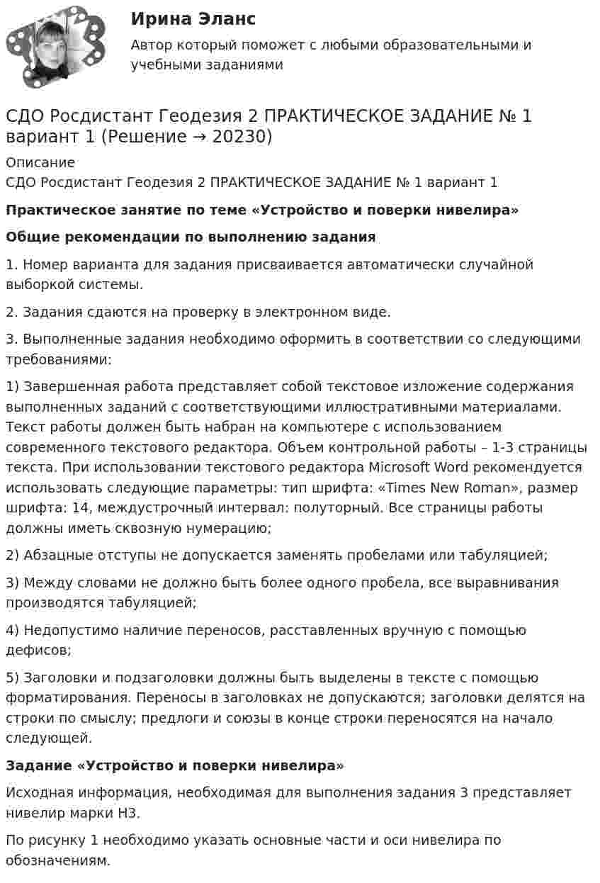      
          Описание
          СДО Росдистант Геодезия 2 ПРАКТИЧЕСКОЕ ЗАДАНИЕ № 1 вариант 1Практическое занятие по теме «Устройство и поверки нивелира»Общие рекомендации по выполнению задания1. Номер варианта для задания присваивается автоматически случайной выборкой системы.2. Задания сдаются на проверку в электронном виде.3. Выполненные задания необходимо оформить в соответствии со следующими требованиями:1)   Завершенная работа представляет собой текстовое изложение содержания выполненных заданий с соответствующими иллюстративными материалами. Текст работы должен быть набран на компьютере с использованием современного текстового редактора. Объем контрольной работы – 1-3 страницы текста. При использовании текстового редактора Microsoft Word рекомендуется использовать следующие параметры: тип шрифта: «Times New Roman», размер шрифта: 14, междустрочный интервал: полуторный. Все страницы работы должны иметь сквозную нумерацию;2)   Абзацные отступы не допускается заменять пробелами или табуляцией;3)   Между словами не должно быть более одного пробела, все выравнивания производятся табуляцией;4)   Недопустимо наличие переносов, расставленных вручную с помощью дефисов;5)   Заголовки и подзаголовки должны быть выделены в тексте с помощью форматирования. Переносы в заголовках не допускаются; заголовки делятся на строки по смыслу; предлоги и союзы в конце строки переносятся на начало следующей.    Задание «Устройство и поверки нивелира»Исходная информация, необходимая для выполнения задания 3 представляет  нивелир марки   Н3.По рисунку 1 необходимо указать основные части и оси нивелира по обозначениям.   
            
            
            СДО Росдистант Геодезия 2 ПРАКТИЧЕСКОЕ ЗАДАНИЕ № 1 вариант 1СДО Росдистант Геодезия 2  ПРАКТИЧЕСКОЕ ЗАДАНИЕ № 1 вариант 1СДО Росдистант Геодезия 2 ПРАКТИЧЕСКОЕ ЗАДАНИЕ № 2 вариант 1СДО Росдистант. Договорное право.  Итоговый тест. 78%СДО Росдистант. Жилищное право. Задания 1-4.СДО Росдистант. Жилищное право.  Итоговый тест.  89%СДО Росдистант. Защита прав потребителей. Итоговый тест. 93%СДО Росдистант. Адвокат в гражданском судопроизводстве. Промежуточные тесты № 1-3.СДО Росдистант. Административное право 2. Контрольные мероприятия. Итоговый тест. 78%СДО Росдистант. Арбитражный процесс. Итоговый тест. 95%СДО Росдистант Введение в профессию (Технологии сварочного производства и инженерия поверхностей)СДО Росдистант Водоснабжение и водоотведение вариант 1СДО Росдистант Водоснабжение и водоотведение Вариант 2СДО Росдистант Водоснабжение и водоотведение Итоговый тест