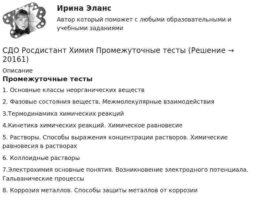      
          Описание
          Промежуточные тесты1. Основные классы неорганических веществ2. Фазовые состояния веществ. Межмолекулярные взаимодействия 3.Термодинамика химических реакций4.Кинетика химических реакций. Химическое равновесие 5. Растворы. Способы выражения концентрации растворов. Химические равновесия в растворах6. Коллоидные растворы  7.Электрохимия основные понятия. Возникновение электродного потенциала. Гальванические процессы 8. Коррозия металлов. Способы защиты металлов от коррозии  
            
            
            СДО Росдистант Химия Итоговый тестСДО Росдистант Химия Промежуточные тестыСебестоимость продукции как качественный показатель уровня использования ресурсов предприятияСебестоимость продукции цеха составляет 50 тыс. руб/т, в том числе условно-постоянные расходы - 11,2 тыс. руб/т. Цена продукции - 60 тыс. руб/т. Северный морской путь принадлежит...Северный морской путь принадлежит…СЕВМАШВТУЗ САФУ Контрольная работа Электричество и магнетизм. Оптика. Атомная и ядерная физика.СДО Росдистант Текущий курс Технология конструкционных материалов 1.1. Жизненный цикл технических объектов. Понятие Рециклинг объектов, его виды Промежуточный тест 1-18СДО Росдистант Текущий курс Физика 1 2. Динамика частиц Лабораторная работа 1СДО Росдистант Текущий курс Физика 1 3. Законы сохранения. Энергия. Закон сохранения энергии Лабораторная работа 2СДО Росдистант. Трудовой договор. Контрольные мероприятия. Итоговый тест. 93%СДО Росдистант Физика 2 Вариант 1 Практическое задание 1СДО Росдистант Физика 3  - Практическое заданиеСДО Росдистант. Финансовое право. Итоговый тест. 83%