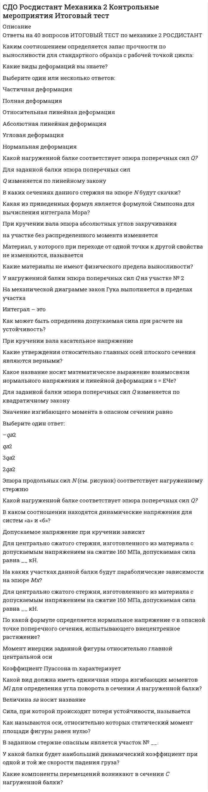      
          Описание
          Оценка 38,0 из 40,0 (95%)Вопрос 1ВерноТекст вопросаМатериальная точка массой m = 9 кг движется по окружности радиуса R = 3 м согласно уравнению s = 2e<sup>0,3t</sup> (м). Проекция равнодействующей сил, приложенных к точке, на касательную к траектории в момент времени t = 10 с, составляет …Выберите один ответ:39,112,629,725,532,5 Вопрос 2ВерноТекст вопросаКолебания материальной точки заданы уравнением x = 34cos4t + 27sin4t, где x – в см. Амплитуда колебаний равна в см …Выберите один ответ:43,4 9,212,421,739,6Вопрос 3ВерноТекст вопросаЛокомотив массой 160000 кг движется по рельсам, проложенным по экватору с востока на запад, со скоростью 20 м/с. Если угловая скорость Земли ω = 0,0000729 рад/с (локомотив считать материальной точкой), то модуль кориолисовой силы инерции локомотива составит …Выберите один ответ:321466 112290578Вопрос 4ВерноТекст вопросаКоличество уравнений с помощью которых можно описать сферическое движение равно...Выберите один ответ:3 1264Вопрос 5ВерноТекст вопросаТочка движется в плоскости. Дано уравнение движения точки в полярных координатах r = sinπt; а dφ/dt = 0,2 рад/с. В начальный момент времени полярный угол φравен 0. Если полярный радиус r = 1 м, то полярный угол φ равен…Выберите один ответ:0,1 0,50,20,30,4Вопрос 6ВерноТекст вопросаК телу приложена сила, момент которой относительно начала координат M<sub>o</sub> = 170 Н·м. Если его проекция на эту ось M<sub>y</sub> = 85 Н·м, то угол bв градусах между вектором момента M<sub>o</sub> и осью Oy равен …Выберите один ответ:4530905060 Вопрос 7ВерноТекст вопросаВершины А и В треугольника во время движения все время находятся соответственно на осях Оу и Ох. Вершина В из положения х<sub>В</sub>(0) = 2 м [у<sub>А</sub>(0) > 0]начала двигаться с постоянной скоростью v<sub>Вх</sub> = 0,5 м/с. Длина |АВ| = 4 м. Тогда в момент времени 2 с угол в радианах между прямой АВ и осью Оу равен…Выберите один ответ:0,50,60,8 10,7Вопрос 8ВерноТекст вопросаЛокомотив массой 160000 кг движется по рельсам, проложенным по экватору с запада на восток, со скоростью 20 м/с. Если угловая скорость Земли ω = 0,0000729 рад/с (локомотив считать материальной точкой), то модуль кориолисовой силы инерции локомотива составит …Выберите один ответ:701280466 389578Вопрос 9ВерноТекст вопросаМатериальная точка массой 1 кг движется прямолинейно по закону x = 6t<sup>2 </sup>+ 6t + 3 (м). Модуль равнодействующей сил, приложенных к точке, равен …Выберите один ответ:328345112 Вопрос 10ВерноТекст вопросаМаксимальное число неизвестных реакций связей, приложенных к вырезаемому узлу плоской фермы, при определении усилий в стержнях фермы способом вырезания узлов, равно…Выберите один ответ:12 435Вопрос 11ВерноТекст вопросаСтержень АВ длиной 60 см движется в плоскости. В некоторый момент времени точки А и В стержня имеют одинаковые скорости<img src=https://edu.rosdistant.ru/pluginfile.php/38769/question/questiontext/2507853/14/419390/imgD3EC411F-3136-46FD-A333-1FB8ADA10A4D_1.gif>по модулю и направлению - 0,5 м/с, тогда модуль мгновенной угловой скорости стержня в рад/с равен…Выберите один ответ:0,510 36Вопрос 12ВерноТекст вопросаЕсли угол наклона плоскости 20 градусов, то чтобы свободная поверхность воды стала параллельной наклонной плоскости, сосуд, наполненный водой, должен двигаться с ускорением …Выберите один ответ:2,11,8154,13,4 Вопрос 13ВерноТекст вопросаСилы F<sub>1</sub> = F<sub>2</sub> = 22 Н и F<sub>3</sub>  находятся в равновесии. Линии действия сил между собой образуют углы по 120°. Модуль силы F<sub>3  </sub>равен…Выберите один ответ:1922 292717 
          Оглавление
          Вопрос 14ВерноТекст вопросаКвадрат ABCD совершает плоскопарал­лельное движение и в данный момент времени имеет мгновенный центр ускорений в точке А, угловую скорость ω = 1 рад/с и угловое уско­рение ε = 1 рад/с2. Угол наклона вектора ускорения точки С к стороне квадрата АВ (в градусах) равен…Выберите один ответ:30900 6045Вопрос 15НеверноТекст вопроса Для статически определимой системы трех тел, находящихся под действием плоской системы сил, независимых неизвестных величин можно определить …Выберите один ответ:6 71298Вопрос 16ВерноТекст вопросаДаны уравнения движения точки в полярных координатах φ = 2sint; r = t2. Если полярный радиус точки равен 4 м, то в этот момент времени полярный угол равен…Выберите один ответ:2,91,23,22,51,8 Вопрос 17ВерноТекст вопросаКоличество шарниров нужных для соединения 29 стержней, чтобы построенная с их помощью конструкция была плоской, статически определимой фермой, равно …Выберите один ответ:152116 1812Вопрос 18ВерноТекст вопросаЦентр колеса, катящегося по прямому участку пути, движется согласно уравнениям хС = 0,33t2; уС = 0,066 м. Тогда угловое ускорение колеса (радиуса 0,066 м) в рад/с2 равно…Выберите один ответ:610 253Вопрос 19ВерноТекст вопросаЕсли даны проекции моментов M1x = 20 Н·м; M1y = 10 Н·м; M1z = 40; M2x = 10 Н·м; M2y = - 10 Н·м; M2z =0, то модуль момента равнодействующей пары сил для системы двух пар сил с моментами M1 и M2, равен…Выберите один ответ:60302550 40Вопрос 20ВерноТекст вопросаПроизвольная пространственная система параллельных сил имеет число уравнений равновесия, равное…Выберите один ответ:3 5426Вопрос 21ВерноТекст вопросаНа детских качелях находятся два подростка с противоположных сторон от оси качелей. Вес первого подростка 300 Н и находится он на расстоянии 3 м от оси качелей, а второй подросток находится на расстоянии 2 м от оси качелей. Для того, чтобы качели находились в положении равновесия, вес второго подростка должен быть…Выберите один ответ:200300450 500100Вопрос 22НеверноТекст вопросаДифференциальное уравнение колебательного движения груза, подвешенного к пружине, имеет вид ä + 15a = 0. Коэффициент жесткости пружины с = 168 Н/м. Масса груза равна …Выберите один ответ:11,7 19,312,413,210,5Вопрос 23ВерноТекст вопросаТело совершает сферическое движение. Мгновенная угловая скорость тела равна <img src=https://edu.rosdistant.ru/pluginfile.php/38769/question/questiontext/2507853/21/419210/imgD71C333C-0CDF-49C8-9A93-2B06170FFF8A_1.gif>= πt<img src=https://edu.rosdistant.ru/pluginfile.php/38769/question/questiontext/2507853/21/419210/imgD71C333C-0CDF-49C8-9A93-2B06170FFF8A_2.gif>; + πt<img src=https://edu.rosdistant.ru/pluginfile.php/38769/question/questiontext/2507853/21/419210/imgD71C333C-0CDF-49C8-9A93-2B06170FFF8A_3.gif>; + 2πt2<img src=https://edu.rosdistant.ru/pluginfile.php/38769/question/questiontext/2507853/21/419210/imgD71C333C-0CDF-49C8-9A93-2B06170FFF8A_4.gif>;. Тогда в момент времени 3 с модуль мгновенного углового ускорения равен…Выберите один ответ:31,829,432,645.937.9 Вопрос 24ВерноТекст вопросаТочка массой m =28 кг движется по горизонтальной оси Ox с ускорением ax = lnt. Модуль силы, действующей на точку в направлении движения в момент времени t = 5 с, составляет…Выберите один ответ:5045 603080Вопрос 25ВерноТекст вопросаСтержень АВ длиной 1 м движется в плоскости. В некоторый момент времени точки А и В стержня имеют соответственно ускорения 3 м/с2 и 1 м/с2, направленные перпендикулярно стержню в одну сторону. Тогда угловое ускорение стержня в рад/с2 равно…Выберите один ответ:462 13Вопрос 26ВерноТекст вопросаТело массой 0,3 кг подвешено к пружине и совершает свободные вертикальные колебания с амплитудой 40 см. Если колебания начались из положения статического равновесия с начальной скоростью 3 м/с, коэффициент жесткости пружины составит в Н/м…Выберите один ответ:35,79,816,9 23.149,5Вопрос 27ВерноТекст вопросаТело совершает сферическое движение. Мгновенная угловая скорость тела равна <img src=https://edu.rosdistant.ru/pluginfile.php/38769/question/questiontext/2507853/34/419208/imgF41A222F-794A-412E-83C2-F413DFC6A1DF_1.gif>= 2sin2t<img src=https://edu.rosdistant.ru/pluginfile.php/38769/question/questiontext/2507853/34/419208/imgF41A222F-794A-412E-83C2-F413DFC6A1DF_2.gif>; + sin2t<img src=https://edu.rosdistant.ru/pluginfile.php/38769/question/questiontext/2507853/34/419208/imgF41A222F-794A-412E-83C2-F413DFC6A1DF_3.gif>; + 5<img src=https://edu.rosdistant.ru/pluginfile.php/38769/question/questiontext/2507853/34/419208/imgF41A222F-794A-412E-83C2-F413DFC6A1DF_4.gif>;. Тогда в момент времени 2 с мгновенное угловое ускорение тела равно…Выберите один ответ:412 35Вопрос 28ВерноТекст вопросаДаны уравнения движения точки в полярных координатах φ = 2sint; r = t2. Если полярный радиус точки равен 25 м, то в этот момент времени полярный угол равен…Выберите один ответ:1,52,62,2-1,9 -0,4Вопрос 29ВерноТекст вопросаТрубка вращается вокруг оси О по закону φ = t2. В трубке движется шарик M массой 2 кг по закону OM = 0,2t3. Модуль кориолисовой силы инерции шарика в момент времени t = 1c равен …Выберите один ответ:1,62,64,8 6,20,9Вопрос 30ВерноТекст вопросаРасстояние от центра тяжести однородной пирамиды до ее основания, при высоте пирамиды 4 м, равно …Выберите один ответ:0,82,51 21,5Вопрос 31ВерноТекст вопросаК телу приложена сила, момент которой относительно начала координат Mo = 170 Н·м. Если его проекция на эту ось My = 85 Н·м, то угол bв градусах между вектором момента Mo и осью Oх равен …Выберите один ответ:4525605030 Вопрос 32ВерноТекст вопросаГруз движется из состояния покоя в наклоненном кузове грузовика (угол наклона кузова равен 20°). Грузовик двигается задним ходом по горизонтальной плоскости с постоянным ускорением 3,5 <img src=https://edu.rosdistant.ru/pluginfile.php/38769/question/questiontext/2507853/16/419297/img509565DD-555A-40C4-B8D6-232825E4B01F_1.gif>;. Тогда скорость относительного движения груза в момент времени 5 с равна…Выберите один ответ:0,3 30,912Вопрос 33ВерноТекст вопросаГруз массой 25 кг подвешен к пружине с коэффициентом жесткости с = 800 Н/м и находится в свободном прямолинейном вертикальном колебательном движении. Модуль ускорения груза в момент времени, когда центр тяжести груза находится на расстоянии 5 см от положения статического равновесия, составит …Выберите один ответ:0,33,41,6 2,55,8Вопрос 34ВерноТекст вопросаДвижение материальной точки массой m = 18 кг в плоскости Oxy определяется радиусом-вектором <img src=https://edu.rosdistant.ru/pluginfile.php/38769/question/questiontext/2507853/8/419239/img4BB0D0E2-744B-4690-8EB9-9C5E31D50B38_1.gif>= 0,5t2<img src=https://edu.rosdistant.ru/pluginfile.php/38769/question/questiontext/2507853/8/419239/img4BB0D0E2-744B-4690-8EB9-9C5E31D50B38_2.gif>+ 0,6t2<img src=https://edu.rosdistant.ru/pluginfile.php/38769/question/questiontext/2507853/8/419239/img4BB0D0E2-744B-4690-8EB9-9C5E31D50B38_3.gif>; (м). Модуль равнодействующей всех сил, приложенных к точке, равен …Выберите один ответ:16,419,428,2 7,421,6Вопрос 35ВерноТекст вопросаШтатив с математическим маятником движется по наклонной плоскости вниз с ускорением a = gsinα. Угол отклонения маятника β в положении относительного покоя шарика при угле наклона плоскости α = 10 градусов, составит в градусах…Выберите один ответ:0 302101Вопрос 36ВерноТекст вопросаИзвестны проекции на оси координат Rx = 18 Н и Ry =24 Н равнодействующей R плоской системы сходящихся сил F1, F2, F3, а также проекции сил F2 и F3 на эти же оси: F2x = - 9 Н, F2y = - 7 Н, F3x = 12 Н, F3y = 0. Модуль силы F1 равен …Выберите один ответ:19,831,234,4 20,123,5Вопрос 37ВерноТекст вопросаНа наклонной плоскости лежит груз. Максимальный угол наклона плоскости к горизонту в градусах, при котором груз останется в покое, если коэффициент трения скольжения равен 0,6, равен …Выберите один ответ:453731 4426Вопрос 38ВерноТекст вопросаНа тело массой 18 кг, которое подвешено к пружине с коэффициентом жесткости с = 360 Н/м, действует вертикальная вынуждающая сила <img src=https://edu.rosdistant.ru/pluginfile.php/38769/question/questiontext/2507853/32/419343/imgF099B418-0B11-41D3-B70C-8061C37D4EB2_1.gif>;. Тогда амплитуда вынужденных колебаний тела равна…Выберите один ответ:0,90,50,10,40,2 Вопрос 39ВерноТекст вопросаШарик массой 0,5 кг движется со скоростью 5,92 м/с относительно вертикальной трубки, которая на расстоянии L = 0,5 м прикреплена к вертикальному валу. Вал вращается с постоянной угловой скоростью 5 рад/с. Переносная сила инерции шарикаравна …Выберите один ответ:1,57,96,3 3,72,7Вопрос 40ВерноТекст вопросаМатериальная точка m = 32 кг движется по окружности радиуса R = 9 м со скоростью V = 0,8 м/с. Проекция равнодействующей сил, приложенной к точке, на главную нормаль к траектории, равна …Выберите один ответ:2,3 1,20,95,83,8 
            
            
            СДО Росдистант Механика Контрольные мероприятия Итоговый тестСДО Росдистант Надежность технических систем и техногенный риск Итоговый тестСДО Росдистант Физика 1 Контрольные мероприятия Итоговый тестСДО Росдистант. Физическая и коллоидная химия. Итоговый тестСебестоимость единицы продукции снизилась на 10 %, а физический объем продукции возрос на 15 %. Индекс изменения производственных затрат … % (с точностью до 0,1%)Семантически неосвоенные языком слово и непонятное носителю языка слово-этоСемейное право МФПУ СинергияСДО Росдистант Железобетонные и каменные конструкции 1 5. Экспериментальные данные о работе железобетона под нагрузкой Промежуточный тест 5СДО Росдистант Железобетонные и каменные конструкции 2 1. Расчет по образованию трещин. Определение ширины раскрытия трещин Промежуточный тест 1СДО Росдистант Металлические конструкции 2 1. Основные вопросы проектирования конструкций каркасов производственных зданий. Компоновка конструктивной схемы каркаса Промежуточный тест 1СДО Росдистант Металлические конструкции 2 2. Особенности расчета поперечных рам Промежуточный тест 2СДО Росдистант Металлические конструкции 2 3. Колонны каркасов Промежуточный тест 3СДО Росдистант Металлические конструкции 2 5. Подкрановые конструкции Промежуточный тест 5СДО Росдистант Металлические конструкции 2 Контрольное мероприятие Итоговый тест