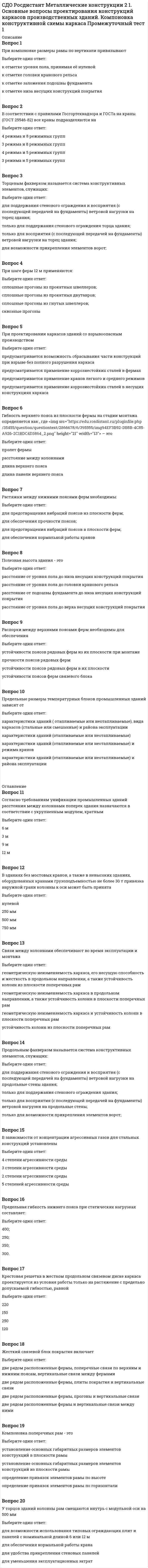      
          Описание
          Вопрос 1Нормы проектирования ограничивают значения деформаций (смещения) ступенчатых колоннВыберите один ответ:на уровне верхнего пояса подкрановых балок;на уровне уступа колонн;на уровне нижнего пояса фермы;на уровне верхнего пояса фермыВопрос 2Продольная сила на колесо крана возникаетВыберите один ответ:от сил торможения крана; от сил торможения тележки;от перекосов крана, распирающего воздействия колес при движении по рельсам;от торможения тележки, перекосов крана, распирающего воздействия колес при движении по рельсамВопрос 3Нормы проектирования ограничивают значения деформаций (смещения) колонн на уровне верхнего пояса подкрановых балок для зданий с кранами групп режима работы 7К–8К величиной, равной:Выберите один ответ:h/500, где h – расстояние от низа базы колонны до головки подкранового рельса;h/1000;h/2000;h/750Вопрос 4В расчетной схеме однопролетной рамы со ступенчатыми колоннамиВыберите один ответ:оси стоек совпадают с центрами тяжести надкранового и подкранового сечений колонны; отрезок (уступ) соединяет нижний конец надкрановой оси и верхний конец подкрановой оси; за ось ригеля принимается ось нижнего пояса;оси стоек совпадают с центрами тяжести верхнего и нижнего сечений колонны; за ось ригеля принимается ось верхнего пояса;оси стоек совпадают с центрами тяжести верхнего и нижнего сечений колонны; за ось ригеля принимается горизонтальная линия, проходящая посередине между поясами;оси стоек совпадают с центрами тяжести верхнего и нижнего сечений колонны; за ось ригеля принимается горизонтальная линия, проходящая на границе нижней трети высоты фермы;Вопрос 5Расчетная линейная ветровая нагрузка, передаваемая на стойку рамы в какой-то точке по высоте при отсутствии продольного фахверка, определяется по формуле , где  – этоВыберите один ответ:ширина расчетного блока;шаг ферм;шаг колонн;высота фермы;Вопрос 6Расчетное максимальное давление крана на колонну рамы определяется по формуле , где – коэффициент сочетаний, принимаемый в зависимости отВыберите один ответ:режима и количества кранов;режима кранов;количества кранов;грузоподъемности крановВопрос 7При движении колеса мостового крана на крановый рельс передаются силы:Выберите один ответ:вертикальная сила Fк, горизонтальная поперечная сила Tк и горизонтальная продольная сила Fк.п;только вертикальная сила Fк и горизонтальная продольная сила Fк.п;только вертикальная сила Fк и горизонтальная поперечная сила Tк;только вертикальная сила FкВопрос 8Максимальный изгибающий момент, появляющийся в верху подкрановой части колонны определяется как , где  – это:Выберите один ответ:расстояние от оси подкрановой балки до оси, проходящей через центр тяжести нижней части колонны;расстояние, равное длине уступа колонны;расстояние от оси подкрановой балки до оси, проходящей через центр тяжести верхней части колонны;расстояние между осями верхней и нижней частей колонныВопрос 9Нормативное значение горизонтальной силы, передаваемой на поперечную раму, определяется по формуле , где значение  принимается равным:Выберите один ответ:0,05 и 0,1 соответственно для кранов с гибким и жестким подвесом грузов;0,05 и 0,1 соответственно для кранов с жестким и гибким подвесом грузов;0,1 и 0,2 соответственно для кранов с гибким и жестким подвесом грузов;0,1 и 0,2 соответственно для кранов с жестким и гибким подвесом грузовВопрос 10Расчетное максимальное давление крана на колонну рамы определяется по формуле , где – этоВыберите один ответ:нормативная масса подкрановых конструкций;грузоподъемность крана;нормативная масса подкрановой балки;нормативная масса моста крана и тележки 
          Оглавление
          Вопрос 11В случае составления основных сочетаний нагрузок, включающих постоянные нагрузки, временные длительные и две и более кратковременныхВыберите один ответ:временные длительные нагрузки умножаются на коэффициент сочетаний, равный ;кратковременные нагрузки умножаются на коэффициент сочетаний, равный ;постоянные нагрузки умножаются на коэффициент сочетаний, равный ;коэффициент сочетаний принимается равный ;Вопрос 12Нормативное значение горизонтальной силы, передаваемой на поперечную раму, определяется по формуле , где  – это:Выберите один ответ:число колес с одной стороны крана;число тормозных колес тележки;общее число колес крана;число тормозных колес кранаВопрос 13Расчетная линейная снеговая нагрузка на ригель определяется как , где – это:Выберите один ответ:расчетное значение веса снегового покрова на 1 м2 горизонтальной поверхности земли;нормативное значение веса снегового покрова на 1 м2 горизонтальной поверхности земли;расчетное значение веса снегового покрова на 1 м2 поверхности кровли;нормативное значение веса снегового покрова на 1 м2 поверхности кровли;Вопрос 14Распределенную нагрузку на ригель определяют:Выберите один ответ:от всех слоев покрытия, конструкций фермы, фонаря, связей с соответствующими коэффициентами надежности по нагрузке;от всех слоев покрытия, конструкции фермы с соответствующими коэффициентами надежности по нагрузке;от всех слоев покрытия, конструкций фермы, связей с соответствующими коэффициентами надежности по нагрузке;от слоев покрытия, конструкций фермы, фонаря;Вопрос 15Для расчета анкерных болтов следует принимать комбинацию расчетных усилий в нижнем сечении колонны, дающую максимальное растяжение в анкерных болтах:Выберите один ответ:Mmax и Nmin;Mmin и Nmin;Mmax и Nmax;Mmin и NmaxВопрос 16Для крановой нагрузки установлен коэффициент надежности по нагрузке, равныйВыберите один ответ:γF = 1.1;γF = 0,95;γF = 1.15;γF = 1.2;Вопрос 17Расчетное максимальное вертикальное давление крана на колонну рамы определяется по формуле , где – этоВыберите один ответ:нормативное вертикальное давление колеса крана;расчетное вертикальное давление колеса крана;нормативное вертикальное давление колеса тележки крана;расчетное вертикальное давление колеса тележки крана;Вопрос 18На поперечную раму цеха с крановым оборудованием действуют следующие нагрузки:Выберите один ответ:постоянные (от массы ограждающих и несущих конструкций здания) и временные: технологические (от мостовых и подвесных кранов) и атмосферные (снег, ветер);постоянные (от массы несущих конструкций здания) и временные: технологические (от мостовых и подвесных кранов) и атмосферные (снег, ветер);постоянные (от массы ограждающих конструкций здания) и временные: технологические (от мостовых и подвесных кранов) и атмосферные (снег, ветер);постоянные (от массы ограждающих и несущих конструкций здания) и временные: технологические (от мостовых и подвесных кранов) и атмосферные (снег)Вопрос 19Расчетная линейная ветровая нагрузка, передаваемая на стойку рамы в какой-то точке по высоте при отсутствии продольного фахверка, определяется по формуле , где  – это:Выберите один ответ:нормативное давление ветра, определяемое в зависимости от района строительства;расчетное давление ветра, определяемое в зависимости от района строительства;нормативное давление ветра, определяемое в зависимости от района строительства и высоты здания;нормативное давление ветра, определяемое в зависимости от района строительства и конфигурации здания;Вопрос 20Расчетная линейная снеговая нагрузка на ригель определяется как , где – коэффициент перехода от нагрузки на земле к нагрузке на 1 м2 кровли, равныйВыберите один ответ: при уклоне α ≤ 25О; при уклоне α < 25О при уклоне α < 30О; при уклоне α < 45О; 
            
            
            СДО Росдистант Металлические конструкции 2 2. Особенности расчета поперечных рам Промежуточный тест 2СДО Росдистант Металлические конструкции 2 3. Колонны каркасов Промежуточный тест 3СДО Росдистант Металлические конструкции 2 5. Подкрановые конструкции Промежуточный тест 5СДО Росдистант Металлические конструкции 2 Контрольное мероприятие Итоговый тестСДО Росдистант Механика 2 Контрольные мероприятия Итоговый тестСДО Росдистант Механика Контрольные мероприятия Итоговый тестСДО Росдистант Надежность технических систем и техногенный риск Итоговый тестСДО Росдистант Высшая математика 1 ИТОГОВЫЙ ТЕСТСДО Росдистант Геодезия 1 Контрольное мероприятие Итоговый тестСДО Росдистант Железобетонные и каменные конструкции 1 13. Конструктивные особенности растянутых элементов. Расчет центрально и внецентренно растянутых элементов Промежуточный тест 13СДО Росдистант Железобетонные и каменные конструкции 1 3. Арматура. Назначение и виды арматуры. Промежуточный тест 3СДО Росдистант Железобетонные и каменные конструкции 1 4. Предварительно напряженный железобетон и способы создания предварительного напряжения Промежуточный тест 4СДО Росдистант Железобетонные и каменные конструкции 1 5. Экспериментальные данные о работе железобетона под нагрузкой Промежуточный тест 5СДО Росдистант Железобетонные и каменные конструкции 2 1. Расчет по образованию трещин. Определение ширины раскрытия трещин Промежуточный тест 1