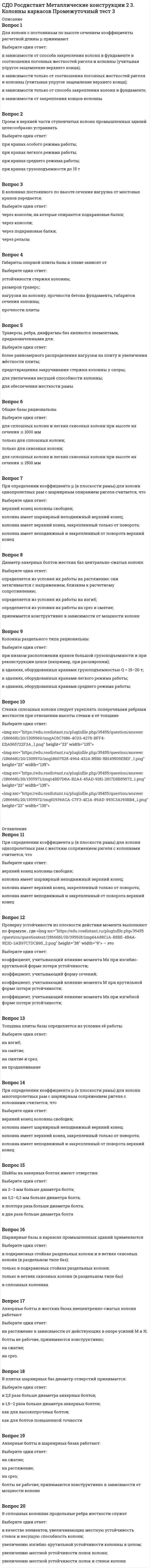      
          Описание
          Вопрос 1Неразрезные подкрановые балки:Выберите один ответ:сложнее в монтаже, чем разрезные балки;нечувствительны к осадкам опор;менее рациональны по расходу стали, чем разрезные балки;дороже по стоимости металла, чем разрезныеВопрос 2В подкрановых балках нельзя применять сталь классовВыберите один ответ:С235 и С245;С440;С390К;С255–С375Вопрос 3Мостовые краны перемещаются:Выберите один ответ:по подкрановым балкам или фермам;по путям, прикрепляемым к конструкциям перекрытия;по путям, прикрепляемым к конструкциям покрытия;по подкрановым балкам и тормозным конструкциям;Вопрос 4По степени ответственности и условиям эксплуатации конструкций подкрановые балки относятсяВыберите один ответ:к 1-й группе;ко 2-й группе;к 3-й группе;к 4-й группеВопрос 5Катки подвесного крана перемещаются:Выберите один ответ:по нижним поясам балок путей;по верхним поясам балок путей;по рельсам подкрановых балок;по нижним поясам фермВопрос 6Подвесные краны перемещаются:Выберите один ответ:по подкрановым балкам;по подкрановым фермам;по путям, прикрепляемым к конструкциям покрытия или перекрытия;по путям, прикрепляемым к колоннам.Вопрос 7Проверку жесткости подкрановых балок выполняютВыберите один ответ:на нагрузку от одного крана с коэффициентом надежности по нагрузке γ<sub>с</sub> = 1,0 и без учета коэффициента динамичности;на нагрузку от двух кранов с коэффициентом надежности по нагрузке γ<sub>с</sub> = 1,0 и без учета коэффициента динамичности;на нагрузку от одного крана с коэффициентом надежности по нагрузке γ<sub>с</sub> 0,9 и без учета коэффициента динамичности;на нагрузку от одного крана с коэффициентом надежности по нагрузке γ<sub>с</sub> = 1,1 и с учетом коэффициента динамичности;Вопрос 8Тормозные балки подкрановых конструкций рассчитывают на:Выберите один ответ:временную нагрузку, принимаемую по техническому заданию (обычно 1,5 кН/м<sup>2</sup>);на тормозную инерционную нагрузку от моста крана;на тормозную инерционную нагрузку от тележки одного крана;на тормозные инерционные нагрузки от тележек двух кранов;Вопрос 9Количество колес, расположенных на концевых балках кранового моста зависят:Выберите один ответ:от пролета подкрановой балки;от грузоподъемности крана и пролета моста;от грузоподъемности крана;от пролета подкрановой балки и грузоподъемности кранаВопрос 10Основные несущие элементы подкрановых конструкций под мостовые краны – это:Выберите один ответ:подкрановые балки или фермы;тормозные конструкции;крановые рельсы и связи;тормозные конструкции и крановые рельсыВопрос 11Подкрановые конструкции рассчитывают, как правило, на нагрузкиВыберите один ответ:от двух сближенных кранов наибольшей грузоподъемности с тележками, приближенными к одному из рядов колонн;от одного крана наибольшей грузоподъемности;от двух сближенных кранов наименьшей грузоподъемности;от двух сближенных кранов наибольшей грузоподъемности с тележками, находящимися на середине мостов;Вопрос 12В общем случае подкрановые конструкции под мостовые краны состоят из:Выберите один ответ:подкрановых балок или ферм, тормозных конструкций, крановых рельсов, упоров и связей;подкрановых балок, тормозных конструкций, крановых рельсов и связей;подкрановых ферм, тормозных конструкций, крановых рельсов и связей;подкрановых балок, крановых рельсов и связей;Вопрос 13Нагрузки от мостового крана передаются на ступенчатую колоннуВыберите один ответ:через подкрановую балку и тормозную конструкцию;только через подкрановую балку;только через тормозную конструкцию;через колеса, расположенные на концевой балке кранового моста;  
            
            
            СДО Росдистант Металлические конструкции 2 5. Подкрановые конструкции Промежуточный тест 5СДО Росдистант Металлические конструкции 2 Контрольное мероприятие Итоговый тестСДО Росдистант Механика 2 Контрольные мероприятия Итоговый тестСДО Росдистант Механика Контрольные мероприятия Итоговый тестСДО Росдистант Надежность технических систем и техногенный риск Итоговый тестСДО Росдистант Физика 1 Контрольные мероприятия Итоговый тестСДО Росдистант. Физическая и коллоидная химия. Итоговый тестСДО Росдистант Железобетонные и каменные конструкции 1 13. Конструктивные особенности растянутых элементов. Расчет центрально и внецентренно растянутых элементов Промежуточный тест 13СДО Росдистант Железобетонные и каменные конструкции 1 3. Арматура. Назначение и виды арматуры. Промежуточный тест 3СДО Росдистант Железобетонные и каменные конструкции 1 4. Предварительно напряженный железобетон и способы создания предварительного напряжения Промежуточный тест 4СДО Росдистант Железобетонные и каменные конструкции 1 5. Экспериментальные данные о работе железобетона под нагрузкой Промежуточный тест 5СДО Росдистант Железобетонные и каменные конструкции 2 1. Расчет по образованию трещин. Определение ширины раскрытия трещин Промежуточный тест 1СДО Росдистант Металлические конструкции 2 1. Основные вопросы проектирования конструкций каркасов производственных зданий. Компоновка конструктивной схемы каркаса Промежуточный тест 1СДО Росдистант Металлические конструкции 2 2. Особенности расчета поперечных рам Промежуточный тест 2